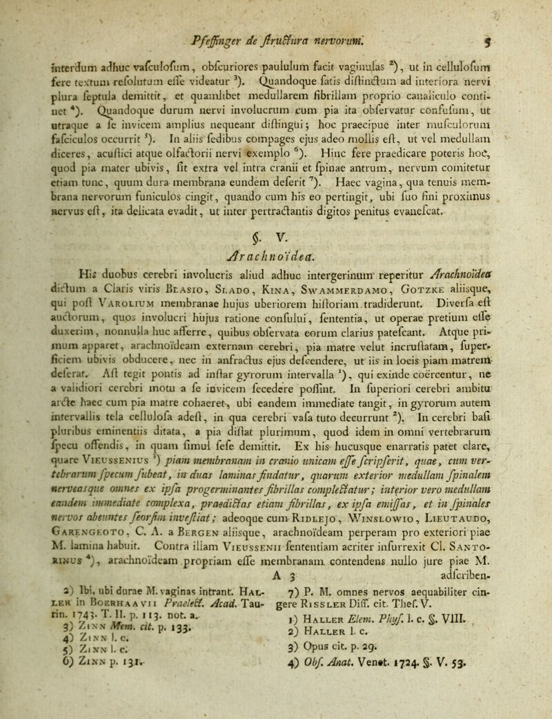 interdum adhuc vafeulofum, obfcuriores paululum facit vaginulas z), ut in cellulofum fere textum refolutum elfe videatur 3). Quandoque fatis diflindlum ad interiora nervi plura feptula demittit,, et quamlibet medullarem fibrillam proprio canaliculo conti- net 4). Quandoque durum nervi involucrum cum pia ita obfervatur confufum, ut utraque a le invicem amplius nequeant diftingui ; hoc praecipue inter mufculorum fafciculos occurrit s). In aliis fedibus compages ejus adeo mollis eft, ut vel medullam diceres, acullici atque olfactorii nervi exemplo 6). Hinc fere praedicare poteris hoC, quod pia mater ubivis, fit extra vel intra cranii et fpinae antrum, nervum comitetur etiam tunc, quum dura membrana eundem deferit 7). Haec vagina, qua tenuis mem- brana nervorum funiculos cingit, quando cum his eo pertingit, ubi luo fini proximus nervus eft, ita delicata evadit, ut inter pertradlantis digitos penitus evanefcat. $■ V. Ar achnoidea. His duobus cerebri involucris aliud adhuc intergerinum' repentur Arachnoidea dictum a Claris viris Blasio, Si.ado, Kina, Swammerdamo, Gotzke aliisque, qui pofi Yarolium membranae hujus uberiorem hiftoriam tradiderunt. Diverfa eft auctorum, quos involucri hujus ratione confului, fententia, ut operae pretium eife duxerim, nonnulla huc afferre, quibus oblervata eorum clarius patefcant. Atque pri- mum apparet, arachnoideam externam cerebri, pia matre velut incruftatam, fuper» ficiem ubivis obducere, nec in anfradtus ejus defcendere, ut iis in locis piam matrem deterat. Alt tegit pontis ad infiar gyrorum intervalla1), qui exinde coercentur, ne a vaiidiori cerebri motu a fe invicem fecedere poffint. In fuperiori cerebri ambitu arcte haec cum pia matre cohaeret, ubi eandem immediate tangit, in gyrorum autem intervallis tela cellulofa adeft, in qua cerebri vafa tuto decurrunt 2). In cerebri bafi pluribus eminentiis ditata, a pia diftat plurimum, quod idem in omni vertebrarum fpecu offendis, in quam fimul fefe demittit. Ex his hucusque enarratis patet clare, quare Vieussenius 3) piam membranam in cranio unicam ejfie fcripferit, quae, cum ver- tebrarum fpecum fubeat, in duas laminas findatur, quarum exterior medullam /pinalem nerveasque omnes ex ipfa progerminantes fibrillas complebatur; interior vero medullam eandem immediate complexa, praedici as etiam fibrillas, ex ipfa emijfas, et in Jpinales nervos abeuntes feorfim invefiiat; adeoque cum Ridlejo , Winslowio, Lieutaudo, Garengeoto, C. A. a Bergen aliisque, arachnoideam perperam pro exteriori piae M. lamina habuit. Contra illam Vieussenii fententiam acriter infurrexit Cl. Santo- rinus4), arachnoideam propriam effe membranam contendens nullo jure piae M. A 3 adfcriben- 3) Ibi, ubi durae M. vaginas intrant. Hal- lek in Boerha a vi 1 Praeleti. Ac ad. Tau- ri n. 174 >• T. II. p. 113. not. a. 3) Zixx Metri, cit. p. 133. 4) Zinn I. c. 5) Zl XN 1. C. 7) P. AI. omnes nervos aequabiliter cin- gere Rissler DilT. cit. Thef. V. 1) Haller Elem. Phy/. 1. c. S* VIII. 2) Haller 1. c. 3) Opus cit. p. 29.