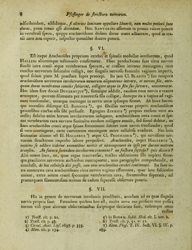 adfcribendam, addiditque, fi alterius laminam appellare libuerit, eam multo potiori jure durae, quam tenuis efje dicendam. Hoc Santorini allertum in primis valere poterit in vertebrali fpecu, quippe arachnoideam ibidem durae matri adhaerere, quod in cra- nii cavo non reperis, infpedio quemlibet docere poterit. $. VI. Eli: itaque Araclinoidea proprium cerebri et fpinalis medullae involucrum, quod Halleri aliorumque tellimonio confirmatur. Haec produdiones fuas circa nervos iundit intra cranii atque vertebrarum fpecum, et eradam imitatur meningem; cum eundos nervorum fafciculos colligit, nec lingulis nervofis funiculis vaginam impertit, quod folam piam M. praefiare fupra praecepi. Ita jam Cl. Blasius1) fuo tempore arachnoideam nerveorum involucrorum numerum aliquatenus intrare, et nerve a fila, ante- quam durae membranae canales fubierint, colligere atque in fitu fuo fervare, annotaverat. Hoc idem fere docuit Duvernejus 2), fimulque addidit, eandem cum nervis e cranio erumpere, quorum filamenta per transverfa fila colligat, dumque ita a vagina ad vagi- nam tranfeendat, utrasque meninges in nervis uniat ipfosque firmet. Ab hisce hucus- que recenfitis diferepat Cl. Bohnius3), qui fibrillas nerveas propriis arachnoideae procefiibus cindas effe fibi perfuafit. Egregius Zinnius 4) propius rurfum vero ac- cedit; fedulus enim horum involucrorum indagator, arachnoideam intra cranii et fpe- cus vertebrarum cava nerveos funiculos eandem colligere annuit, fed fimul dubitat, an haec arachnoidea cranii atque fpinae foraminum limites cum nervis tranfeendat; quod fi vero contingeret, certe caeterarum meningum more cellulofa evaderet. Nec huic fententiae alienus eff 111. Hallerus s) atque Cl. Prochaska 6), qui novifiime ner- vorum ftruduram improbo labore perquifivit. Arachnoidea, inquit Hallerus 7), omnino fe addere videtur exeuntibus nervis et circumponere in ipfo per cluram matrem tranfitu. An futura fecundum involucrum commune? anfaefura feptula? quis dixerit? Alio autem loco, ea, quae rugae transverfae, tradus obfcuriores fibi implexi firiae- quegraciliores nervorum audoribus nuncupantur, uno paragrapho comprehendit, et conclufit, de hac cellulofa dici poffe, eam cum arachnoidea cerebri continuari. Ita fane in- tra memorata cava arachnoideam circa nervos vaginas efformare, quae laxe fafciculos uniunt, extra autem cranii fpecusque vertebrarum cava, foraminibus luperatis, nil praeterquam filamentofuin textum de eadem fuperelfe obfervare poteris. §. VII. His in genere de nervorum involucris praelibatis, accedam ad ea quae fingulis nervis propria funtJ Fatendum quidem hoc efi, multa nova me proferre non pofie; iterum vidi quae aliorum obfervationibus feriptisque declarata funt, eademque nunc ordine O Tradi, eit. p. ar. 5^ in Boerh. Injlit. Med. cit. I. not. b. 2) Tradi, cit. p. 48. 6) Tradi, cit. p. <51. et 52. 3) Circul. Anat. Lipf 1697. p. 333. 7) Elem. PhyJ. T. IV. Sed. VI. §. IV. p. 4) Mem, cit. p. 134. 189*