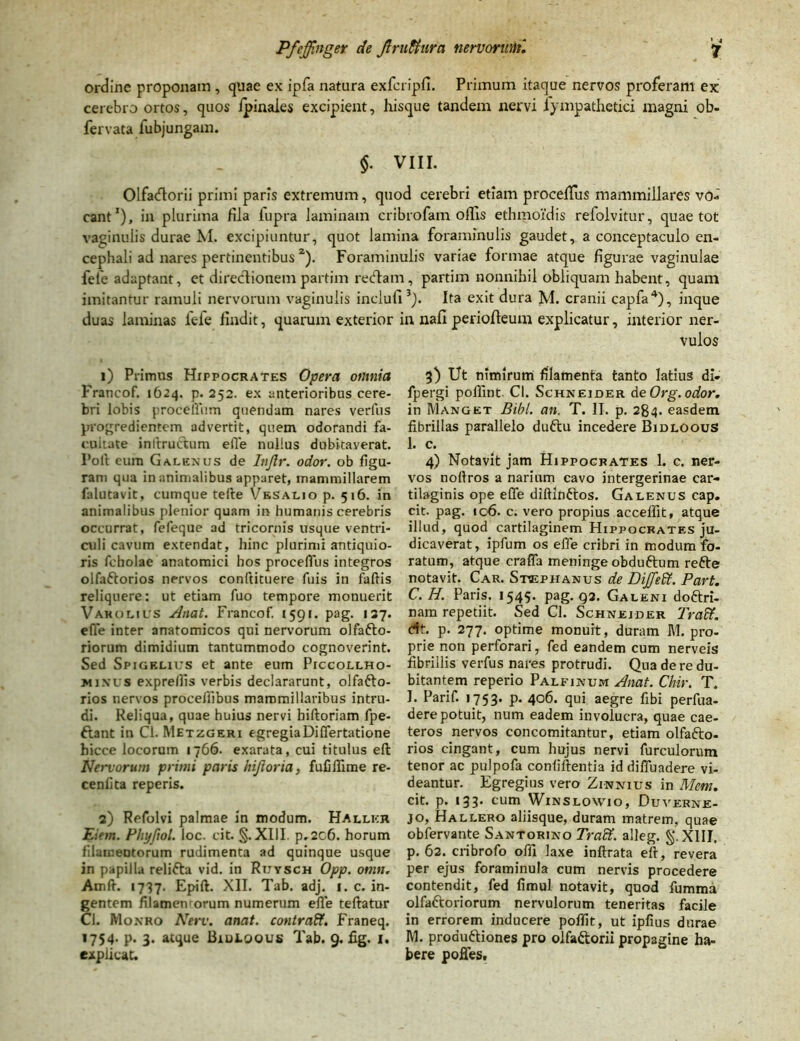 ordine proponam , quae ex ipfa natura exfcripfi. Primum itaque nervos proferam ex cerebro ortos, quos /pinales excipient, hisque tandem nervi iympathetici magni ob- fervata fubjungam. $. VIII. Olfatflorii primi paris extremum, quod cerebri etiam procellus mammillares vo- cant1), in plurima Hia iupra laminam cribrofam offis ethmoi'dis refolvitur, quae tot vaginulis durae M. excipiuntur, quot lamina foraminulis gaudet, a conceptaculo en- cephali ad nares pertinentibus 2). Foraminulis variae formae atque figurae vaginulae fete adaptant, et directionem partim redam, partim nonnihil obliquam habent, quam imitantur ramuli nervorum vaginulis incluti3). Ita exit dura M. cranii capfa4), inque duas laminas iefe findit, quarum exterior in nafi periofteum explicatur, interior ner- 1) Primus Hippocrates Opera omnia Francof. 1624. p. 252. ex anterioribus cere- bri lobis procelium quendam nares veriiis progredientem advertit, quem odorandi fa- cultate inltrucbum efle nullus dubitaverat. Fort eum Galenus de Injlr. odor, ob figu- ram qua in animalibus apparet, mammillarem falutavit, cumque terte \/esalio p. 516. in animalibus plenior quam in humanis cerebris occurrat, fefeque ad tricornis usque ventri- culi cavum extendat, hinc plurimi antiquio- ris fcholae anatomici hos procelTus integros olfaftorios nervos conftituere fuis in faftis reliquere: ut etiam fuo tempore monuerit Vakolius Anat. Francof. 1591. pag. 137. efle inter anatomicos qui nervorum olfafto- riorum dimidium tantummodo cognoverint. Sed Spigrlius et ante eum Piccollho- minus expre/lis verbis declararunt, olfafto- rios nervos proceflibus mammillaribus intru- di. Reliqua, quae huius nervi biftoriam fpe- ftant in Cl. Metzgeri egregiaDiffertatione hicce locorum 1766. exarata, cui titulus eft Nervorum primi paris Injioria, fufiilime re- centi ta reperis. 2) Refolvi palmae in modum. Hallkr Eiem. Phyfiol. loc. cit. §. XIII. p.2c6. horum filameDtorum rudimenta ad quinque usque in papilla relifta vid. in Ruysch Opp. onm. Amrt. 1737. Epift. XII. Tab. adj. 1. c. in- gentem filamentorum numerum efle teftatur Ci. Monro Nerv. anat. contraff. Franeq. 1754- P- 3- atque Biutoous Tab. 9. fig. 1. explicat. vulos 3) Ut nimirum filamenta tanto latius di» fpergi pofllnt Cl. Schneider de Org. odor. in Manget Bibi. an. T. II. p. 284. easdem fibrillas parallelo duftu incedere Bidloous 1. c. 4) Notavit jam Hippocrates 1. c. ner- vos noflros a narium cavo intergerinae car- tilaginis ope efle diftinftos. Galenus cap. cit. pag. ic6. c. vero propius accelfit, atque illud, quod cartilaginem Hippocrates ju- dicaverat, ipfum os efle cribri in modum fo- ratum, atque crafla meninge obduftum refte notavit. Car. Stvephanus de Dijfeff. Part. C. H. Paris. 1545. pag. g2. Galeni doftri- nam repetiit. Sed Cl. Schneider Traff. dt. p. 277. optime monuit, duram M. pro- prie non perforari, fed eandem cum nerveis fibrillis verfus nares protrudi. Qua de re du- bitantem reperio Palfinum Anat. Chir. T. I. Parif. 1753. p. 406. qui aegre fibi perfua- dere potuit, num eadem involucra, quae cae- teros nervos concomitantur, etiam olfafto- rios cingant, cum hujus nervi furculorum tenor ac pulpofa contiftentia id difluadere vi- deantur. Egregius vero Zinnius in Mcm. cit. p. 133. cum Winslowio, Duverne- jo, Hallero aliisque, duram matrem, quae obfervante Santorino Tradt. alleg. XIII. p. 62. cribrofo offi laxe inftrata ert, revera per ejus foraminula cum nervis procedere contendit, fed fimul notavit, quod fumma olfattoriorum nervulorum teneritas facile in errorem inducere poflit, ut ipfius durae M. proauftiones pro olfaftorii propagine ha- bere poffes.