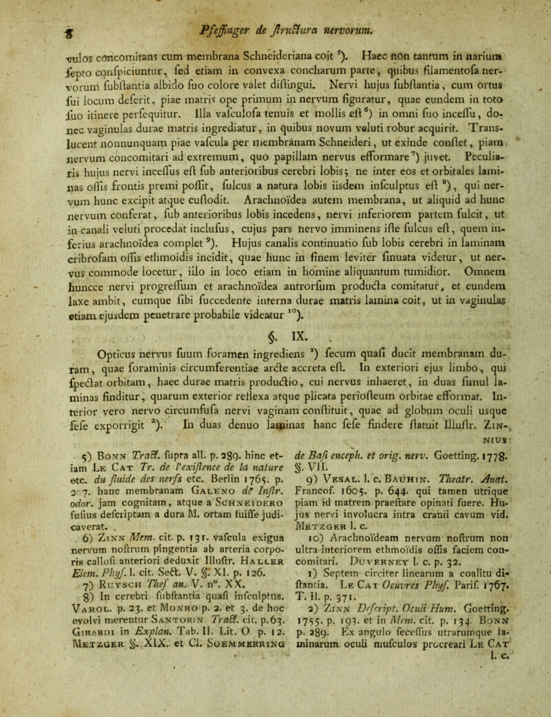 •vulos concomitans cum membrana Schneideriana coit J). Haec non tantum in narium ifepto confpiciuntur, fed etiam in convexa concharum parte, quibus fiiamentofa ner- vorum fubftantia albido fuo colore valet diftingui. Nervi hujus fubfiantia, cum ortus fui locum deferit, piae matris ope primum in nervum figuratur, quae eundem in toto fuo itinere perfequitur. Illa vafculofa tenuis et mollis efi5) in omni fuo inceflu, do- nec vaginulas durae matris ingrediatur, in quibus novum veluti robur acquirit. Trans- lucent nonnunquam piae vafcula per membranam Schneideri, ut exinde confiet, piatn nervum concomitari ad extremum, quo papillam nervus efformare7) juvet. Peculia- ris hujus nervi incefius efi fub anterioribus cerebri lobis; ne inter eos et orbitales lami- nas ollis frontis premi polllt, fulcus a natura lobis iisdem infculptus efi 8), qui ner- vum hunc excipit atque cufiodit. Arachnoidea autem membrana, ut aliquid ad hunc nervum conferat, fub anterioribus lobis incedens, nervi inferiorem partem fulcit, ut in canali veluti procedat inclufus, cujus pars nervo imminens ifie fulcus efi, quem in- ferius arachnoidea complet 9). Hujus canalis continuatio fub lobis cerebri in laminam cribrofam olfis ethmoidis incidit, quae hunc in finem leviter finuata videtur, ut ner- vus commode locetur, illo in loco etiam in homine aliquantum tumidior. Omnem huncce nervi progrefium et arachnoidea antrorfum produdta comitatur, et eundem laxe ambit, cumque fibi fuccedente interna durae matris lamina coit, ut in vaginulas etiam ejusdem pcuetrare probabile videatur IO). $. ix. . Opticus nervus fuum foramen ingredieris ') fecum quali ducit membranam du- ram , quae foraminis circumferentiae ardte accreta efi. In exteriori ejus limbo, qui fpedat orbitam, haec durae matris produdlio, cui nervus inhaeret, in duas fimul la- minas finditur, quarum exterior refiexa atque plicata periofieum orbitae effonnat. In- terior vero nervo circumfufa nervi vaginam confiituit, quae ad globum oculi usque fefe exporrigit z). In duas denuo laminas hanc fefe findere fiatuit Illufir. Zin- nius de Bcifi enceph. et orig. nerv. Goetting. 1778. S-V1I. 9) Vesal. 1. c. Bauhtn. Tlieatr. Anat. Francof. 1605. p. 644. qui tamen utrique piatn id matrem praeftare opinati fuere. Hu- jus nervi involucra intra cranii cavum vid. Metzger 1. c. 10) Arachnoideam nervum noftrum non ultra interiorem ethmoidis offis faciem con- comitari. Duverney 1. c. p. 32. 1) Septem circiter linearum a coalitu di- ftantia. Le Cat Oeuvres Phy/ Parif. 1767. T. 11. p. 371. 2) Zinn Drfrript. Oculi Hum. Goetting. 1755. p. 193. et in Mtm. cit. p. 134. Boni* p. 389. Ex angulo fecellus utrarumque la- minarum oculi mufculos procreari Le Cat 1. c. 5) Bonn Tradi, fupra ali. p. 289. hinc et- iam Le Cat Tr. de 1’exiflence de la nature etc. du fluide des ncrfs etc. Berlin 1765. p. 3'7. hanc membranam Galeno dC Inflr. odor, jam cognitam, atque a Schneidero fufius defcriptam a dura M. ortam fuiffe judi- caverat. . 6) Ztnn Mem. cit. p. 131. vafcula exigua nervum noftrum pingentia ab arteria corpo- ris calloft anteriori deduxit llluftr. Hallkr Elem. Phy/. 1. cit. Seft. V. §.' XI. p. 126. 7) Ruysch The/ an. V. n°. XX. 8) In cerebri fubftantia quaft infculptus. Varol. p. 23. et Moxro p. 2. et 3. de hoc evolvi merentur Santorin Trafd. cit. p.63. Giraroi in Explan. Tab. IF. Lit. O p. 12. MetZiGer XIX. et Cl. Soemmerring