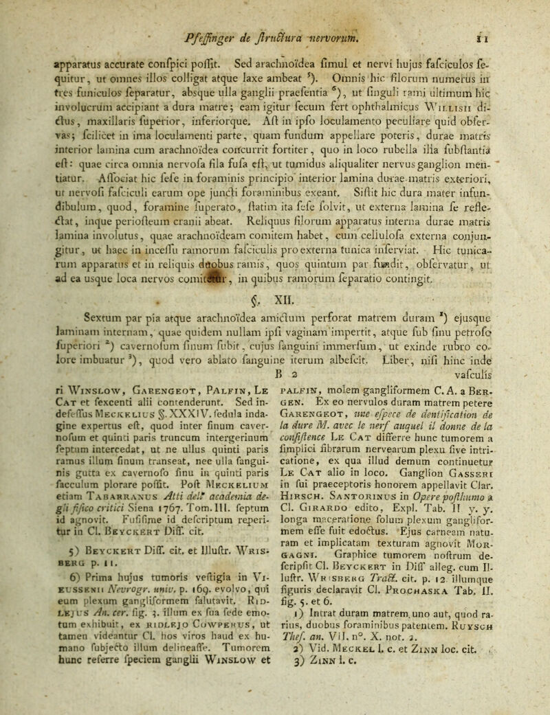 apparatus accurate confpici poiTit. Sed arachnoidea fimul et nervi hujus fafciculos fe~ quitur, ut omnes illos colligat atque laxe ambeat 5). Omnis hic filorum numerus in tres funiculos feparatur, absque ulla ganglii praefentia 6), ut Unguli rami ultimum hic involucrum accipiant a dura matre; eam igitur fecum fert ophthalmicus Willisii di- <ftus, maxillaris iuperior, inferiorque. Afl in ipfo loculamento peculiare quid obfer- va1''; fcilicet in ima loculamenti parte, quam fundum appellare poteris, durae matris interior lamina cum arachnoidea concurrit fortiter, quo in loco rubella ilia fubfiantia efi: quae circa omnia nervofa fila fufa eft, ut tumidus aliqualiter nervus ganglion men- tiatur. Aflociat hic fele in foraminis principio interior lamina durae matris exteriori, ut nervofi fafciculi earum ope juncti foraminibus exeant. Siftit hic dura mater infun- dibulum, quod, foramine luperato, llatim ita fele folvit, ut externa lamina fe refle- <flat, inque periofteum cranii abeat. Reliquus filorum apparatus interna durae matris lamina involutus, quae arachnoideam comitem habet, cum celiulofa externa conjun- gitur, ut haec in incelTu ramorum fafciculis pro externa tunica inferviat. Hic tunica- rum apparatus et in reliquis duobus ramis, quos quintum par fundit, obfervatur, ut ad ea usque loca nervos comitar, in quibus ramorum feparatio contingit. $, XII. Sextum par pia atque arachnoidea amidum perforat matrem duram *) ejusque laminam internam, quae quidem nullam ipfi vaginam impertit, atque fub finu petrofo fuperiori z) cavernofum linum fubit, cujus fanguini immerium, ut exinde rubro co- lore imbuatur 3), quod vero ablato fanguine iterum albefeit, Liber, nifi hinc inde B 2 vafculis ri Winslow, Garengeot, Palfin,Le Cat et fexcenti alii contenderunt. Sed in- defeffus Meckklius §. XXXIV. fedula inda- gine expertus eft, quod inter finum caver- nofum et quinti paris truncum intergerinum feptnm intercedat, ut ne ullus quinti paris ramus illum finum transeat, nec ulla fangui- nis gutta ex cavernofo linu in quinti paris facculum plorare poflit. Poft Meckelium etiam Tabarranus Atti dei* academia de- git fifico critici Siena 1767. Tom.lll. feptum id agnovit. Fufifijne id deferiptum reperi- tu r in Cl. Beyckert Diff. cit. 5) Beyckert DiOT. cit. et llluftr. Wkis- B ER G p. I I. 6) Prima hujus tumoris veftigia in Vi- eussknii Nevrogr. tiniu. p. i6q. evolvo, qui eum plexum ganglifcrmem falutavit. Rid- lkj us An. cer. fig. illum ex fua fede emo- tum exhibuit, ex ridlf.jo Cuwpkkxjs, ut tamen videantur Cl. hos viros haud ex hu- mano fubjefto illum delineaffe. Tumorem hunc referre fpeciem ganglii Winslow et palfin, molem gangliformem C. A. a Ber- gen. Ex eo nervulos duram matrem petere Garengeot, ime efpsce de dent ifi cat ion de la dure M. avec le nerf auquel il donne de Ici confijlence Le Cat differre hunc tumorem a limplici fibrarum riervearum plexu five intri- catione, ex qua illud demum continuetur Lk Cat alio in loco. Ganglion Gasseri in fui praeceptoris honorem appellavit Clar. Hirsch. Santorinus in Opere pojl humo a Cl. Girardo edito, Expl. Tab. II y. y. longa maceratione folum plexum ganglifor- mem effe fuit edoftus. Ejus carneam natu- ram et implicatam texturam agnovit Mor- gagni. Graphice tumorem noftrum de- fcripfitCl. Beyckert in Diff alleg. cum II- luftr. Wrisbkhg Traft.. cit. p. 12. illumque figuris declaravit Cl. Prochaska Tab. II. fig. 5. et 6. 1) Intrat duram matrem, uno aut, qund ra- rius, duobus foraminibus patentem. Ruysch The/, an. ViI. n°. X. not. 3. 3) Vid. Meckel 1. c. et Zinn loc. cit. 3) ZlNN 1. C.
