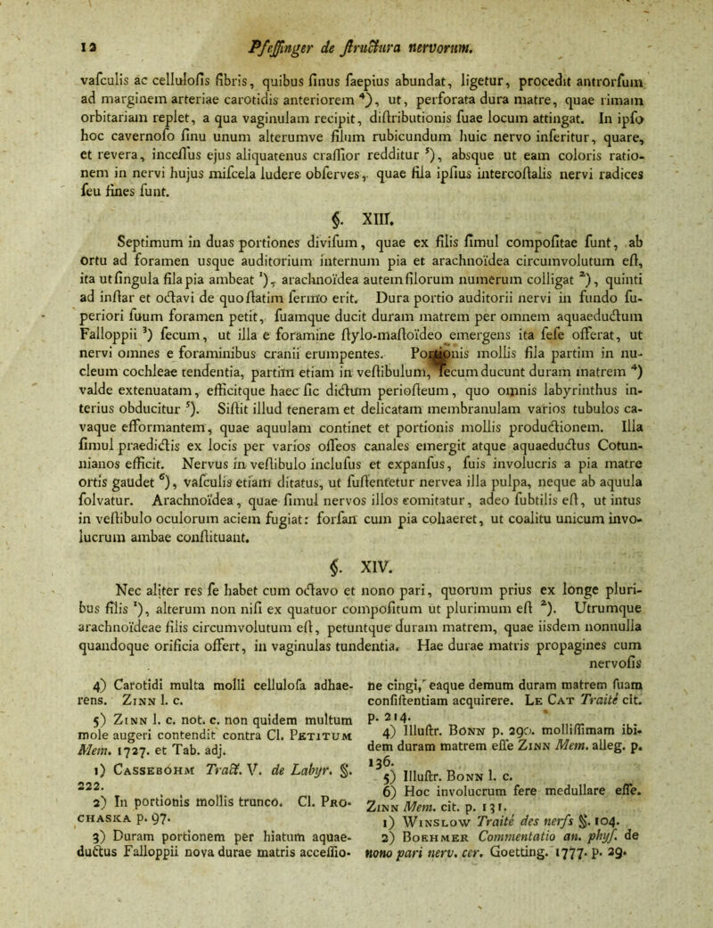 vafculis ac celluiofis fibris, quibus finus faepius abundat, ligetur, procedit antrorfuin ad marginem arteriae carotidis anteriorem4}, ut, perforata dura matre, quae rimam orbitariam replet, a qua vaginulam recipit, difiributionis fuae locum attingat. In ipfo hoc cavernofo finu unum alterumve filum rubicundum huic nervo inferitur, quare, et revera, inceilus ejus aliquatenus craffior redditur s), absque ut eam coloris ratio- nem in nervi hujus mifcela ludere obferves, quae fila ipfius intercofialis nervi radices feu fines funt. $. XIII. Septimum in duas portiones divifum, quae ex filis fimul compofitae funt, ab Ortu ad foramen usque auditorium internum pia et arachnoidea circumvolutum efi, ita utfingula fila pia ambeat arachnoidea autem filorum numerum colligat a), quinti ad infiar et ocfiavi de quofiatim fermo erit. Dura portio auditorii nervi in fundo fu- periori fuum foramen petit, fuamque ducit duram matrem per omnem aquaeductum Falloppii 3) fecum, ut illa e foramine ftylo-mafioldeo emergens ita fefe offerat, ut nervi omnes e foraminibus cranii erumpentes. Portionis mollis fila partim in nu- cleum cochleae tendentia, partim etiam in vefiibulum, lecumducunt duram matrem 4) valde extenuatam, efficitque haec fic didhim periofteum, quo omnis labyrinthus in- terius obducitur 5). Sifiit illud teneram et delicatam membranulam varios tubulos ca- vaque efformantem, quae aquulam continet et portionis mollis produ&ionem. Ilia fimul praedidtis ex locis per varios olfeos canales emergit atque aquaeducftus Cotun- nianos efficit. Nervus in vefiibuio inclufus et expanfus, fuis involucris a pia matre ortis gaudet 6), vafculis etiam ditatus, ut fufientetur nervea illa pulpa, neque ab aquula folvatur. Arachnoidea , quae fimul nervos illos comitatur, adeo fubtilis efi, ut intus in vefiibuio oculorum aciem fugiat: forfan cuin pia cohaeret, ut coalitu unicum invo- lucrum ambae confiituant. $. XIV. Nec aliter res fe habet cum otfiavo et nono pari, quorum prius ex longe pluri- bus filis *), alterum non nifi ex quatuor compofitum ut plurimum efi 2). Utrumque arachnoideae filis circumvolutum efi, petuntque duram matrem, quae iisdem nonnulla quandoque orificia offert, in vaginulas tundentia. Hae durae matris propagines cum nervofis 4) Carotidi multa molli cellulofa adhae- rens. Zinn 1. c. 5) Zinn 1. c. not. c. non quidem multum mole augeri contendit contra Cl. Petitum Mem. 1727. et Tab. adj. 1) Cassebohm Tradt. V. de Labyr. §. 222. 2) In portionis mollis trunco. Cl. Pro- CHASKA p. Q?. 3) Duram portionem per hiatum aquae- ductus Falloppii nova durae matris acceflio- iie cingi,r eaque demum duram matrem fuam confillentiam acquirere. Le Cat Traite cit. p. 214. 4) llluftr. Bonn p. 290. molli/fimam ibi- dem duram matrem efie Zinn Mem. alleg. p. 136. 5) llluftr. Bonn 1. c. 6) Hoc involucrum fere medullare efle. Zinn Mem. cit. p. 13 r. 1) Winslow Traite des iterfs §. 104. 2) Boehmer Commentatio an. pbyf. de nono pari nerv. cer. Goetting. 1777- p. 29.