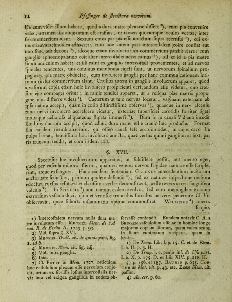 Unicum vides illum habere , quod a dura matre plenarie differtT), cum pia convenire valet; attamen iila aliquantum eft craffius , ut tamen quocumque oculos vertas, inter fe commercium alant. Sextum enim par pia effe amictum fupra recenfui 1 2), cui ex- tus etiam'arachnoi‘dea adhaeret; cum hoc autem pari intercoflalem [coire conflat aut uno fik>, aut duobus 3),.ideoque etiam involucrorum commercium patebit clare: cum ganglio fphoenopalatino coit alter intercoflalis nervi ramus 4), aft et id a pia matre ilium amiculum habet; et illi rami ex ganglio intercoflali provenientes, et ad nervos fpinales tendentes, una continua membrana cindli funt, ut nervorum fpinalium pro- pagines-, pia matre obdudtae, cum involucro ganglii per hanc communicationem inti- mum rurfus commercium alant. Craffius autem in gangliis involucrum apparet, quod a vaforum copia etiam huic involucro prolpicienti derivandum effe videtur, quo crai- fior ejus compages oritur ; in ramis tenuius apparet, ut a reliqua piae matris propa- gine non differre videas 5). Caeterum ut tuto nervus locetur, vaginam externam ab ipfa natura accepit, quam in collo diftindliffime obfervas 6), quaeque in nervi afcenfu tunc nervi involucro accrefcere videtur, externae fuperficiei carotidis fortiter ligati multaque cellulofa aliquatenus flipata immerfi 7). Dum is in canali Vidiano incedit illud involucrum accipit, quod adhuc dura mater eft e cranio huc producfla. Format illa canalem membranaceum, qui offeo canali fefe accommodat, in cujus cavo illa pulpa latitat, tenuiffuno hoc involucro amicta, quae verfus quinti ganglion et iexti pa- ris truncum tendit, et cum iisdem coit, 1 §. xvii. Speciofus hic involucrorum apparatus, ut fubfiflere polTit, nutrimento eget, quod per vafcula minora affertur, quamvis veteres nervos frigidae naturae effe fcripfe- rint, atque exfangues. Hanc eandem fententiam Galenus antecedentium inciforum audloritate feductus, primum quidem defendit *), fed ex naturae infpedtione meliora edodtus, rurfus refutavit et clariffimis verbis demonflravit, ineffe revera nervis fanguifera vafcula *). In Spigelio 3) non tantum eadem evolvo, fed cum meningibus e cranio extrorfum Vafcula duci, quin et venofos trunculos furculos nerveos penetrare CI. Vir obfervavit, quae fuborta inflammatio optime commonflrat. Willisius 4) rnicro- 1) Intercoflalem nervum nulla dura ma- tre involutum effe. Meckel Mem. de l’A- cad. R. de Berlin A. 1749. p. 93. 2) Vid. fupra §. XVI. 3) Mecicel Traff. citi de quinto pari, fig. I. ad 6. 4) Meckel Mem. cit. fig. adj. 5) Vid. infra ganglia. 6) Ibid. 7) CI. Petit in Mem. 1727. reticulum hoc cellulofum plexum effe nervofum conje- cit, ortum ex fibrillis ipfius intercoflalis ner- vi : imo vel exigua gangliola in eodem ob- fervaffe contendit. Eundem notavit C. A. a Bergen vafculofum efle ac in homine longe majorem copiam filorum, quam vafculorum; in fuum contextum recipere, quam ia brutis. 1) De Temp. Lib. I. p. 15. C. et de Elem. Lib. II. p. 8- H. 2) De Temp. 1. c. paulo inf. de Ufu part. Lib. X. p. 175. D. et Lib. XIV. p. 218. H. 3) p. 1 g6. et 187- Bauhin p. 635. Gok- ter de Mot. vit. p, 43. etc. Zmw Mem. cit, paflim. 4) An. cer. p. 61.