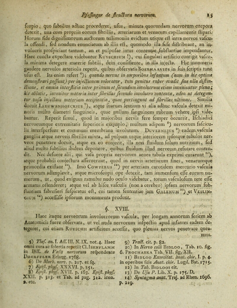 fcopio, quo fubtiiius adhuc procederet, ufus, minuta quorundam nervorum corpora detexit, una cum propriis eorum fibrillis, arteriarum et venarum capillamentis flipari. Horum fide digniflimoruin aucflorum teflimoniis evidfum utique ell intra nervos vafcu- la offendi, fed nondum enunciatum ab illis ell, quomodo illa fcfe diflribuant, an in- volucris prolpiciant tantum, an et pulpofae intus contentae /ubfiantiae impendantur. Haec cuncta expectare videbantur Ruyschium f), cui Angulari artificio contigit vafcu- la minima detegere materie fubtili, dein confiflente, in illa injedta. Hic innumeris gaudere nervulos arteriolis reperit, quibus obfervatisfioERHAAvius in fuis.fcriptis tunc ulus efh Ita enim refert 6) quando nervus in corporibus infcmtum (nani in his optime demonfraripojjiiut) per injeciionem coloratur, tum penitus ruber evadit fine ulla difiin- Ciione, et omnia intcrfitia inter primum et fecundum involucrum etiam inveniuntur plena; his ablatis, invenitur materia inter fibrillas fecundo involucro contenta, adeo ut detegan- t;:r vafa injectam materiam accipientia, quae pertingunt ad fibrillas ultimas. Similia docuit Leeuwenboeckius 7), atque fuarum lentium vi alia adhuc vafcula detexit mi- noris multo diametri languineis, quae nullum languinem rubrum vehere ipfl vide- bantur. Reperit fimul, quod in majoribus nervis fere femper occurrit, Ifchiadici nervorumque extremitatis luperioris exejmplo, multum adipem s) nervorum fafcicu- lis interlpcrlum et communi membrana involutum. Duvernejus s) eadem,vafcula gangliis atque nerveis fibrillis mixta, ad pulpam usque interiorem ipfosque tubulos ner- veos penetrare docuit, atque ex eo conjecit, illa non fluidum folum nutritium, fed aliud multo iubtilius ibidem deponere, quibus fluidum illud nerveum refutare conten- dit. Nec defuere alii, qui vala propria nervorum aenea tabula exprimi curarunt I0), atque probabili conjectura afferuerunt, quod in nervis arteriarum fines, venarumque primordia exiflant “). Imo Cowperus i2) per arteriam carotidem mercurio vafcula nervorum adimplevit, atque microicopii ope detexit, tam immenfum efie eorum nu- merum, ut, quod exiguus ramulus nudo oculo videbatur, totum vafculofum rete effe armatus oflenderet; atque vel ab hifce vafculis (non a cerebro) ipfam nervorum fub- flantiam fabrefieri fulpicatus efl, cui tamen fententiae jam Galenum I3) et Veslint cium M) accefliffe ipforuin monumenta produnt. §. xvnr. Haec itaque nerveoi'um involucrorum vafcula, per longam annorum feriem ab Anatomicis fuere obfervata, ut vel nuda nervorum infpetflio apud infantes eadem de- tegeret, cui etiam Ruyschii artificium accefllt, quo plenius nervos penetrare quea- mus. 5) The/, an. T. Aff.III. N. IX. not. 4. Haec 9) 7Vnff.citp.82* omni cura ac folertia repetiit CI.Isenflamm 10) In Nervo colli Bidloo , Tab. IO. flg. in Difl. de Vafis nervorum relpondeate 6. Prochaska Tab. VII. flg. XII. Dokri- ki.er Erlaqg. 1768- 11) Bidloo Exercitat, emat. chir. I. p. 4. 6) De Morb. tierv. p. 217. et fq. in operibus fuis Anat. chir. Lugd. Bat. 1715* 7) Epfi- phy fi XXXVI. p. 351. 12) In Tab. Biduo 01 cit. 8) Epifi. phy/. XVII. p. 163. Epifi.phyf. 13) De Ufu P. Lib. X. p. 175. D. XXII. p. 313. et Tab. ad pag. 3*2. icon. 14) Syntagma anat. Traj. ad Rhen. 1696. 9. etc. p. 2IQ.