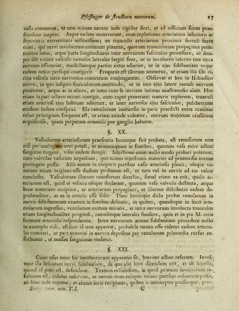 vafis commune, ut non mirum nervos inde rigidos fieri, et ad officium fuum prae- flandum ineptos. Atque eadem occurrerunt, cumxepletiones arteriarum inferioris ac fuperioris extremitatis intituiffiem; ex trunculis arteriarum proximis furculi fuere eaati, qui nervi involucrum extimum pinxere , quorum trunculorum propagines pene- travere intus, atque juxta longitudinem inter nervorum fafciculos procellere, ac fem- per libi vicinis vafculis ramulos laterales largiti funt, ut in involucro interno rete circa nervum effecerint, medullamque partim .extus adierint, ut in ejus fubtantiam usque eadem ocuio perfequi contigerit. Frequens et illorum numerus, ut etiam illa fibi vi- cina vafcula intra nervorum contextum conjungantur. Obfervas et hoc in Ifchiadico nervo, in quo infignis funiculorum multitudo, ut in uno ejus latere ramuli nervum penetrent, aeque ac in altero, et intus cum fe invicem intimas anatomofes alant. Hoc etiam in pari odlavo mirari contigit, cum caput penetranti materie replerem, trunculi etiam arteriofi ejus habitum adierunt, et inter nervofos ejus falciculos, pulcherrime eosdem ludere conlpexi. Illa ramulorum immerfio in paris praedicti extra cranium veluti principium frequens efl, ut etiam exinde videatur, nervum majorem craffitiera acquiliviile, quam perperam nonnulli pro ganglio habuere. §. XX. Vafculorum arterioforum praefentia hucusque fuit probata, at venoforum non nili per analogiam erui potefl, ct nonriunquam in foetibus, quorum vafa mire adhuc fanguine turgent, vifus eadem detegit. Injectione enim nullo modo probari poterunt, cum valvulae vaforum impediant, quo minus injectionis materies ad primordia eorum pertingere poflit. Aliis autem in corporis partibus vafis arteriolis plenis, ubique ve- narum etiam origines effie dudum probatum et, ut tuto vel in nervis ad eas valeat conclufio. Vafculorum illorum venoforum directio, fimul etiam ea erit, qualis ar- teriarum et, quod et vifcera ubique declarant, quorum vafa valvulis detituta, aeque bene materiem recipiunt, ac arteriarum propagines, et illarum ditributio eadem de- prehenditur, ac ea in arteriis effie folet. Haec hucusque dicta probat venularum in nervis di tributarum examen in foetibus delicatis, in quibus, quandoque in loco arte- riolarum ingreffius, venularum exitum miraris, et intra nervorum involucra trunculos etiam longitudinaliter progredi, ramulosque laterales fundere, quin et in pia M. retia formare arteriolis refpondentia. Intra nervorum autem fubtantiam procedere nullo in exemplo vidi, at licet id non appareat, probabile tamen ete videtur eadem arterio- las comitari, ut pars materiei in nervos depofitae per venularum primordia rurfus re- forbeatur , et maffiae fanguineae tradatur. , §. XXI. Cujus ufus nunc hic involucrorum apparatus fit, breviter adhuc referam. Invol- vunt illa delicatam nervi fubtantiam, de qua alio loco dicendum erit, et ab injuriis, quoad id potis et, defendunt. Textum cellulofum, in quod primum involucrum re- folutuin et, videtur infervire, ut nervus cum reliquis vicinis partibus cohaerere potit, ue hinc inde varetur, et alienis locis recipiatur, quibus is interceptus preffiusque, prae- Ser 'evr. min. T.I. C g :' s'