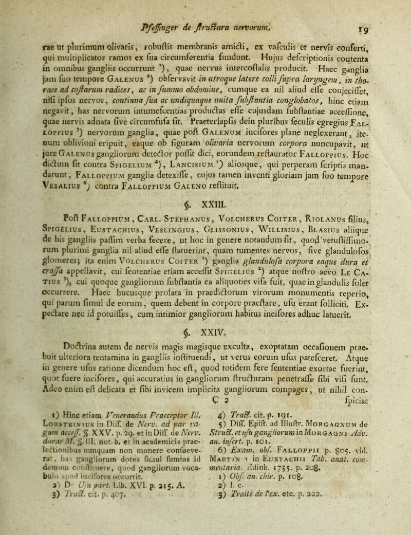 rae ut plurimum olivaris, robufiis membranis amidi, ex vafculis et nervis conferti, qui multiplicatos ramos ex fua circumferentia fundunt. Hujus defcriptionis contenta in omnibus gangliis occurrunt ’), quae nervus intercoflalis producit. Haec ganglia jam luo tempore Galenus z) obfervavit in utroque latere colli fupra laryngem, in tho- race ad cojlarum radices, ac in fummo abdomine, cumque ea nil aliud elfe conjecifiet, nili iplos nervos, continua fua ac undiquaqne unita fubjlantia conglobatos, hinc etiam negavit, has nervorum intumefcentias productas elTe cujusdam fubfiantiae aceeilione, quae nervis adnata live circumfula fit. Praeteriapfis dein pluribus feculis egregius Jal- ioppius 3) nervorum ganglia, quae pofi Galenum incifores plane neglexerant, jte- nujn oblivioni eripuit, eaque ob figuram olivaria nervorum corpora nuncupavit, nt jure Galenus gangliorum detedor pofiit dici, eorundem refiaurator Falloppius. Hoc dictum fit contra Spigelium 4), Lancisium 5) aliosque, qui perperam fcriptis man- darunt, Falloppium ganglia detexifie, cujus tamen inventi gloriam jam fuo tempore Vesauus 6) contra Falloppium Galeno refiituit, $. XXIII. Pofi Falloppium , Carl. Stephanus, Volcherus Coiter, Riolanus filius, Spigelius , Eustachius, Veslingjus , Glissonius, Willisius, Bl asius aliique de his gangliis pallim verba fecere, ut hoc in genere notandum fit, quodvetufiiflimo- rum plurimi ganglia nil aliud effe fiatuerint, quam tumentes nervos, five glandulofos glomeres; ita enim Volcherus Coiter ') ganglia glandulofd corpora eaque dura et crajfa appellavit, cui fententiae etiam acceflit Spigelius 2) atque nofiro aevo Le Ca- tius 3), cui quoque gangliorum fubfiantia ea aliquoties vifa fuit, quap in glandulis folet occurrere. Haec hucusque prolata in praedidoruin virorum monumentis reperio, qui parum fimul de eorum, quem debent in corpore praefiare, ufu erant folliciti. Ex- pedare nec id potuilfes, cum intimior gangliorum habitus incifores adhuc latuerit. $. XXIV. Dodrina autem de nervis magis magisque exculta, exoptatam occafionem prae- buit ulteriora tentamina in gangliis inftituendi, ut verus eorum ufus patefceret. Atque in genere ufus ratione dicendum hoc eft, quod totidem fere fententiae exortae fuerint, quot tuere incifores, qui accuratius in gangliorum firuduram penetraffe fibi vifi lunt. Adeo enim efi dehcata et fibi invicem implicita gangliorum compages, ut nihil con- C 2 ipicias i) Hinc etiam Venerandus Praeceptor III. Lob stki.vius in DilT. de Nerv. ad par va- gum accejf. § XXV. p. 29. etinDilY de Nerv. dirae M. 111. not. b. ec in academicis prae- lectionibus nunquam non monere conlueve- raf, lia - gangliorum dotes fkaul fumtas id demum condi nere, quod gangliorum voca- bulo apod incifores occurrit. a'> D Ujh part. Lib. XVI. p. 215. A. 3) Truci, cit. p. 407. 4) Tra&. cit. p. 19 r. 5) Diff. Epift. ad llluftr. Morgagnum de Struff. et ufu gangliorum in Morgagni Adv. an. infert, p. igi. 6) Exam. obf. Falloppii p. §05. vid. Martin i in En sta cpi 11 Tab. anat. com- mentaria. Edinb. 1755. p. 2og. 1) Obf. an. chir. p. ic8. 2) 1. c. 3) Traite de lex. etc. p. 322.