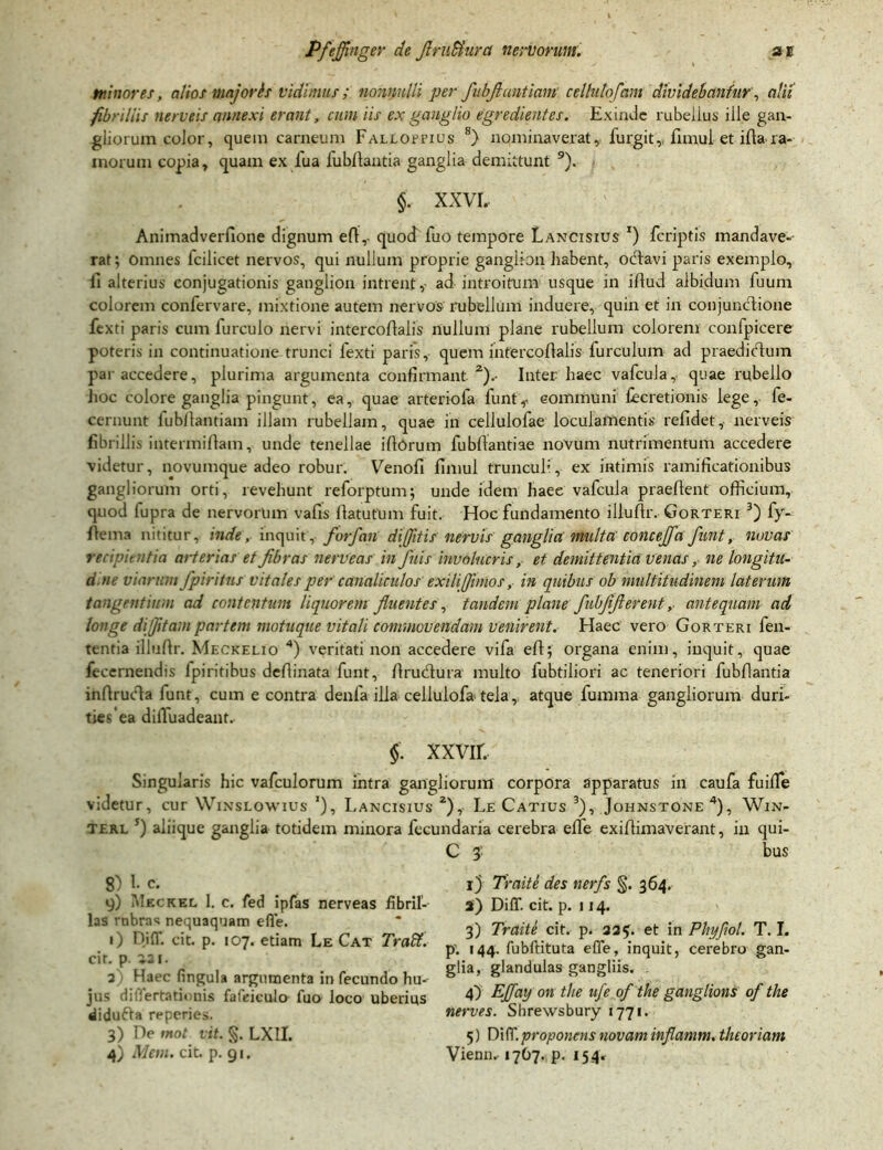 minores, alios majoris vidimus; nonnulli per fubfluntiamt. cellutofam dividebantur, alii fibrillis nerveis annexi erant, cum iis ex ganglio egredientes. Exinde rubelius ille gan- gliorum color, quem carneum Faljloffius k) nominaverat, furgit,.. fimui et ifta ra- morum copia, quam ex fua fubfiantia ganglia demittunt 9). §. XXVI. Animadverflone dignum efi,- quod fuo tempore Lancisius r) feriptis mandave- rat; Omnes fcilicet nervos, qui nullum proprie ganglion habent, oefiavi paris exemplo, ii alterius conjugationis ganglion intrent , ad introitum usque in ifiud albidum fuum colorem confervare, mixtione autem nervos rubellum induere, quin et in conjunctione fexti paris cum furculo nervi intercoflalis nullum plane rubellum colorem confpicere poteris in continuatione trunci fexti paris, quem infercofialis furculum ad praedicfiuin par accedere, plurima argumenta confirmant2).- Inter haec vafcula, quae rubello hoc colore ganglia pingunt, ea, quae arteriola funt,- communi fecretionis lege, fe- cernunt lubfiantiam illam rubellam, quae in celiulofae loculamentis refidet, nerveis fibrillis intermifiam, unde tenellae ifiOrum fubfiantiae novum nutrimentum accedere videtur, novumque adeo robur. Venofi fimui trunculi, ex intimis ramificationibus gangliorum orti, revehunt reforptum; unde idem haee vafcula praefient officium, quod lupra de nervorum vafis fiatufum fuit. Hoc fundamento illufir. Gorteri 3) fy- fiema nititur, inde, inquit, forfian diffitis nervis ganglia multa concejfa funt, novas recipientia arterias et fibras nerveas in finis involucris, et demittentia venas, ne longitu- dine viarum fipiritus vitales per canaliculos exili (fimos, in quibus ob multitudinem laterum tangentium ad contentum liquorem fluentes, tandem plane fiubfifierentantequam ad longe difijitam partem motuque vitali commovendam venirent. Haec vero Gorteri fen- tentia illufir. Meckelio 4) veritati non accedere vifa efi; organa enim, inquit, quae fecemendis ipiritibus defiinata funt, firuefiura multo fubtiiiori ac teneriori fubfiantia infirucla lunt, cum e contra denfa illa celiulofa tela, atque fumma gangliorum duri- ties'ea diffuadeant. §. XXVII. Singularis hic vafculorum intra gangliorum corpora apparatus in caufa fuiffe videtur, cur Winslowius j), Lancisius 2), Le Catius 3), Johnstone4), Win- terl s) aliique ganglia totidem minora fecundaria cerebra efle exifiimaverant, in qui- 8) 1. c. y) Mkckel 1. c. fed ipfas nerveas fibril- las rnbras nequaquam efle. i) Diff. cit. p. 107. etiam Le C at Tralit. cit. p. 121. 2 Haec fingula argumenta in fecundo hm jus dilierta tinnis fafeiculo- fuo loco uberius didufta reperies. 3) De mot vit. §. LXII. 4) Mem. cit. p. 91. C 3' bus 1) Traite des nerfs %. 364. 2) Diff. cit. p. 114. 3) Traiti cit. p. 235. et in Phyjiot. T. I. p’. 144. fubftituta efle, inquit, cerebro gan- glia, glandulas gangliis. 4) EJfay 011 tlie ufe of tke ganglions of the nerves. Shrexvsbury 1771. 5) Di (T. proponens novam inflamm. theoriam Vienn. 17O7. p. 154»