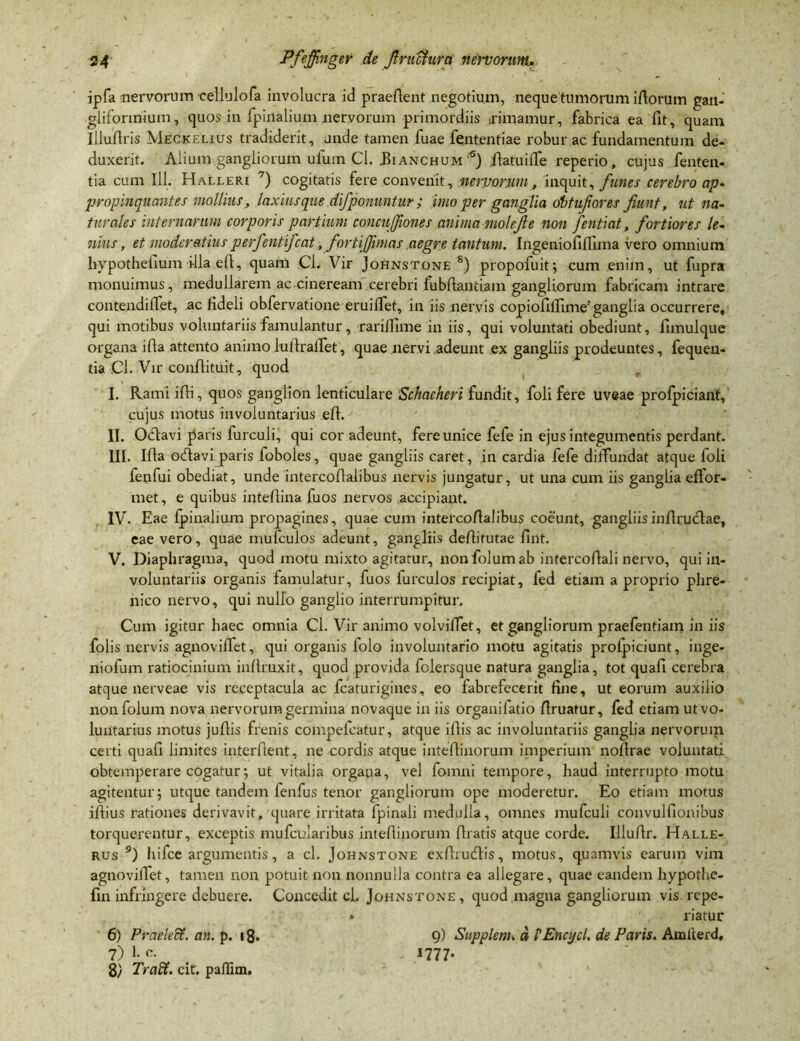 ipfa nervorum cellulofa involucra id praefient negotium, neque tumorum ifiorutn gan- gliforinium, quos in fpinalium nervorum primordiis rimamur, fabrica ea fit, quam Illuflris Meckelius tradiderit, unde tamen fuae fententiae robur ac fundamentum de- duxerit. Alium gangliorum ufum Cl. JBianchum'6) ibatuifie reperio, cujus fenten- tia cum 111. Halleri ~) cogitatis fere convenit, nervorum, inquit, funes cerebro ap- propinquantes mollius, laxius que difponuntur ; imo per ganglia dbtuf ores Jiunt, ut na- turales internarum corporis partium concujjiones anima molefe non fentiat, fortiores le- nius , et moderatius perfentifcat, fortiffimas aegre tantum. Ingeniofilfima vero omnium hypothefium i-lla efi, quam Cl. Vir Johnstone 8) propofuit; cum enim, ut fupra monuimus, medullarem ac.cineream cerebri fubftantiam gangliorum fabricam intrare contendilfet, ac fideli obfervatione eruilfet, in iis nervis copiofifiime'ganglia occurrere, qui motibus voluntariis famulantur, rariffime in iis, qui voluntati obediunt, fimulque organa ifia attento animolufirafiet, quae nervi adeunt ex gangliis prodeuntes, fequen- tia .Cl. Vir confiituit, quod I. Rami ifii, quos ganglion lenticulare Schacheri fundit, foli fere uveae profpiciant, cujus motus involuntarius efi. II. Ocfiavi piaris furculi, qui cor adeunt, fere unice fefe in ejus integumentis perdant. III. Ifia ocfiavijparis foboles, quae gangliis caret, in cardia fefe diffundat atque foli fenfui obediat, unde intercofialibus nervis jungatur, ut una cum iis ganglia effor- met, e quibus intefiina fuos nervos .accipiant. IV. Eae fpinalium propagines, quae cum intercofialibus coeunt, gangliisinfirudlae, eae vero, quae mufculos adeunt, gangliis defiifutae fint. V. Diaphragma, quod motu mixto agitatur, non folumab intercofiali nervo, qui in- voluntariis organis famulatur, fuos furculos recipiat, fed etiam a proprio phre- nico nervo, qui nullo ganglio interrumpitur. Cum igitur haec omnia Cl. Vir animo volvifiet, et gangliorum praefentiam in iis folis nervis agnovifiet, qui organis folo involuntario motu agitatis proipiciunt, inge- niofum ratiocinium inftruxit, quod provida fclersque natura ganglia, tot quafi cerebra atque nerveae vis receptacula ac fcaturigines, eo fabrefecerit fine, ut eorum auxilio non folum nova nervorum germina novaque in iis organilatio firuatur, fed etiam utvo- luntarius motus juftis frenis compefcatur, atque ifiis ac involuntariis ganglia nervorum certi quafi limites interfient, ne cordis atque inteftinorum imperium nofirae voluntati obtemperare cogatur; ut vitalia organa, vel fomni tempore, haud interrupto motu agitentur; utque tandem fenfus tenor gangliorum ope moderetur. Eo etiam motus iftius rationes derivavit, quare irritata fpinali medulla, omnes mufculi convulfionibus torquerentur, exceptis mufcuiaribus intefiinorum firatis atque corde. Illufir. Halle- rus 9) hifce argumentis, a cl. Johnstone exfirudlis, motus, quamvis earum vim agnovifiet, tamen non potuit non nonnulla contra ea allegare, quae eandem hypothe- fin infringere debuere. Concedit cl. Johnstone , quod magna gangliorum vis. repe- riatur 9) Supplem>, d HEncycl. de Paris. Ainilerd, 1777- 6) Pvaelett. an. p. 18. 7) I- c. 8/ Traffi. cit. paffim.