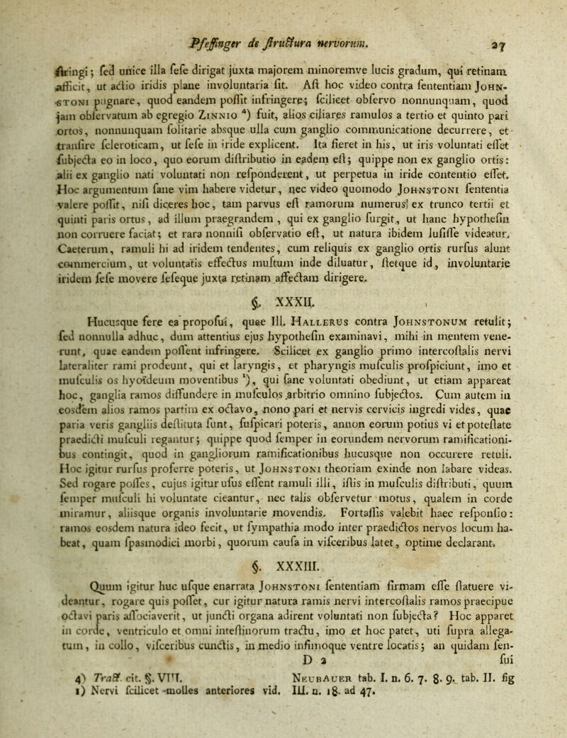 flringi; fed unice illa fefe dirigat juxta majorem minoremve lucis gradum, qui retinam, afficit, ut adio iridis plane involuntaria fit. Alt hoc video contra fententiam John- ■stoni pugnare, quod eandem poffit infringere; fcilieet oblervo nonnunquam, quod jain obfervatum ab egregio Zinnio 4) fuit, alios ciliares ramulos a tertio et quinto pari ortos, nonnunquam iolitarie absque ulla cum ganglio communicatione decurrere, et tranlire fcleroticam, ut fefe in iride explicent. Ita fieret in his, ut iris voluntati effiet fubjeda eo in loco, quo eorum dildributio in eadem eft$ quippe non ex ganglio ortis: alii ex ganglio nati voluntati non refponderent, ut perpetua in iride contentio effiet. Hoc argumentum fane vim habere videtur, nec video quomodo Johnstoni fententia valere poffit, nifi diceres hoc, tam parvus eft ramorum numerus’ex trunco tertii et quinti paris ortus, ad illum praegrandem , qui ex ganglio furgit, ut hanc hypothefin non corruere faciat; et rara nonnifi obfervatio eft, ut natura ibidem lufiffie videatur, Caeterum, ramuli hi ad iridem tendentes, cum reliquis ex ganglio ortis rurfus alunt commercium, ut voluntatis effedus multum inde diluatur, fletque id, involuntarie iridem fefe movere fefeque juxta retinam affedara dirigere. XXXII. Hucusque fere eapropofui, quae 111. Haljlerus contra Johnstonum retulit; fed nonnulla adhuc, dum attentius ejus hypothefin examinavi, mihi in mentem vene- runt, quae eandem pollent infringere. Scilicet ex ganglio primo intercoftaiis nervi lateraliter rami prodeunt, qui et laryngis, et pharyngis mufculis profpiciunt, imo et mulculis os hyoideum moventibus *), qui fane voluntati obediunt, ut etiam appareat hoc, ganglia ramos diffundere in mufculos .arbitrio omnino fubjedos. Cum autem in eosdem alios ramos parfitn ex odavo, nono pari et nervis cervicis ingredi vides, quae paria veris gangliis deilituta funt, fufpicari poteris, annon eorum potius vi etpoteflate praedioli mufculi regantur; quippe quod femper in eorundem nervorum ramificationi- bus contingit, quod in gangliorum ramificationibus hucusque non occurere retuii. Hoc igitur rurfus proferre poteris, ut Johnstoni theoriam exinde non labare videas. Sed rogare poffies, cujus igitur ufus effient ramuli illi, illis in mufculis diffributi, quum femper mufculi Involuntate cieantur, nec talis obfervc-tur motus, qualem in corde miramur, aliisque organis involuntarie movendis. Fortaffis valebit haec refponlio: ramos eosdem natura ideo fecit, ut fympathia modo inter praedidos nervos locum ha- beat, quam lpasmodici morbi, quorum caufa in vifceribus latet, optime declarant» §. XXXIII. Quum igitur huc ufque enarrata Johnstoni fententiam firmam effie fiatuere vi- deantur, rogare quis poffiet, cur igitur natura ramis nervi intercollaiis ramos praecipue odia vi paris affiociaverit, ut jundi organa adirent voluntati non fubjeda? Hoc apparet in corde, ventriculo et omni inteffinorum tradu, imo et hoc patet, uti fupra allega- tum , in collo, vifceribus eundis, in medio infimoque ventre locatis; an quidam fen- D 2 fui 4> Tra&. cit. §. VTTT. NkubAubii tab. I. n. 6. 7. 8- 9- tab. II. fig 1) Nervi fcilieet molles anteriores vid, ILI. n. ig. ad 47.