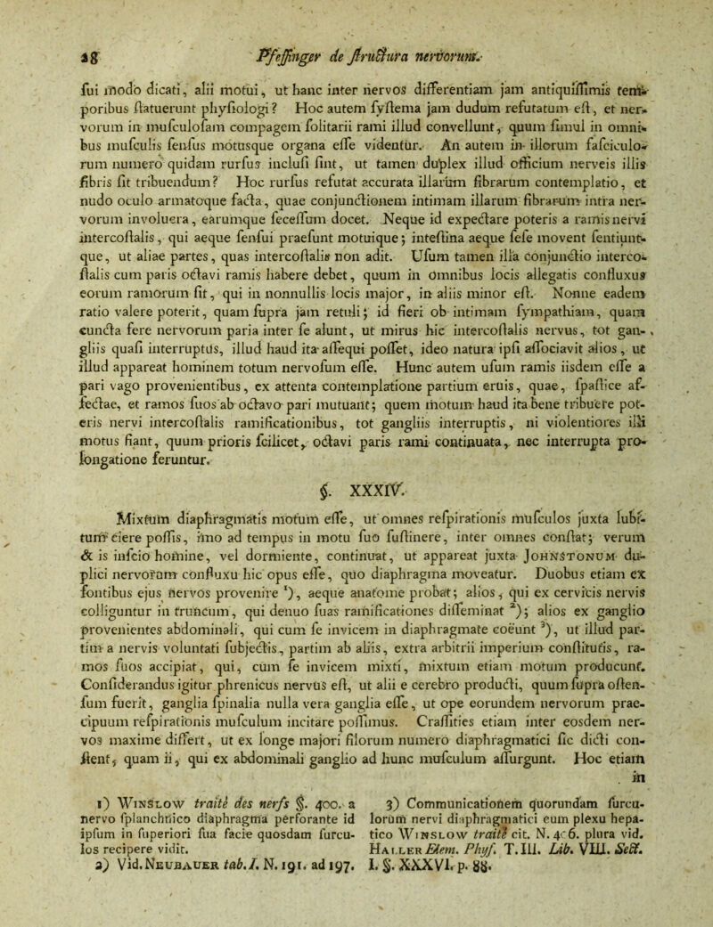 fui modo dicati, alii motui, ut hanc inter nervos differentiam jam antiquiflirnis femi poribus fiatuerunt phyfiologi ? Hoc autem fyfiema jam dudum refutatum efi, et ner» vorum in mufculofain compagem folitarii rami illud convellunt, quum flmui in omni», bus mufculis fenfus motusque organa effe videntur. An autem in- illorum fafcioulo» rum numero quidam rurfus inclufi fint, ut tamen duplex illud officium nerveis illis fibris fit tribuendum? Hoc rurius refutat accurata illarum fibrarum contemplatio, et nudo oculo armatoque facta, quae conjunctionem intimam illarum fibrarum intra ner- vorum involucra, earumque fecelfum docet. Neque id expeCtare poteris a ramis nervi intercofialis, qui aeque fenfui praefunt motuique; intefiina aeque fele movent fentiunt- que, ut aliae partes, quas intercofialis non adit. Ufum tamen illa conjunctio interco- fialis cum paris octavi ramis habere debet, quum in Omnibus locis allegatis confiuxu9 eorum ramorum fit, qui in nonnullis locis major, in aliis minor efi. Nonne eadem ratio valere poterit, quam fupra jam retuli; id fieri ob intimam fympathiam, quam cuncfia fere nervorum paria inter fe alunt, ut mirus hic intercofialis nervus, tot gan- , gliis quafi interruptus, illud haud ita-alfequi poffet, ideo natura ipfi affiociavit alios, ut illud appareat hominem totum nervofum effe. Hunc autem ufum ramis iisdem effe a pari vago provenientibus, ex attenta contemplatione partium eruis, quae, fpafiice af- fecftae, et ramos fuos ab oclavo pari mutuant; quem motum li2ud ita bene tribuere pot- eris nervi intercofialis ramificationibus, tot gangliis interruptis, ni violentiores ilH motus fiant, quum prioris fcilicet,. odtavi paris rami continuata, nec interrupta pro- fongatione feruntur. §. XXXIV. Mixtum diaphragmatis motum effe, ut omnes refpirationis mufculos juxta Iubt- turir ciere poffis, hno ad tempus in motu fuo fufiinere, inter omnes confiat; verum & is infcio homine, vel dormiente, continuat, ut appareat juxta- Johnstonum du- plici nervofum- confiuxu hic opus effe, quo diaphragma moveatur. Duobus etiam CX fontibus ejus nervos provenire l), aeque anatome probat; alios, qui ex cervicis nervis colliguntur in truncum, qui denuo fuas ramificaliones difieminat 2); alios ex ganglio provenientes abdominali, qui cum fe invicem in diaphragmate coeunt 3), ut illud par- tima nervis voluntati fubjecfiis, partim ab aliis, extra arbitrii imperium confiitufis, ra- mos fuos accipiat, qui, cum fe invicem mixti, mixtum etiam motum producunt. Confiderandus igitur phrenicus nervus efi, ut alii e cerebro producfii, quum fupra ofien- fum fuerit, ganglia fpinalia nulla vera ganglia effe, ut ope eorundem nervorum prae- cipuum refpirationis mufculum incitare poffimus. Craffities etiam inter eosdem ner- vos maxime differt, ut ex longe majori filorum numero diaphragmatici fic dicfii con- fient f quam ii, qui ex abdominali ganglio ad hunc mufculum affingunt. Hoc etiam . in l) WinSt.ow traite des ner/s §. 400. a 3) Communicationem quorundam furcu- nervo fplancbtfico diaphragma perforante id lorum nervi diaphragmatici cum plexu hepa- ipfum in fuperiori fua facie quosdam lurcu- tico Winslow traite cit. N. 406. plura vid. los recipere vidit. Hai.ler^cmz. Phyf T.III. Lib. VLLI. SeEt.