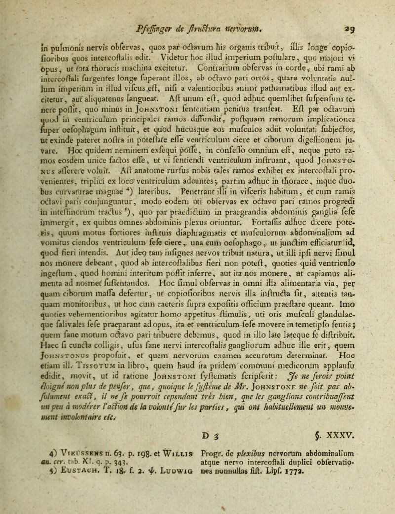In pulmonis nervis obfervas, quos par odavum his organis tribuit, illis longe copia- fioribus quos intercoftalis edit. Videtur hoc illud imperium pofiulare, quo majori vi Opus, ut tota thoracis machina excitetur. Contrarium obfervas in corde, ubi rami ab intercofiali fulgentes longe fuperant illos, ab odavo pari ortos, quare voluntatis nul- lum imperium in illud vifcus efi, nifi a valentioribus animi pathematibus illud aut ex- citetur, auf aliquatenus langueat. Alt unum eft, quod adhuc quemlibet fufpenfum te- nere poflit, quo minus in Johnstoni fententiam penitus tranfeat. Eli par odavum quod iil ventriculum principales ramos diffundit, pofiquam ramorum implicationes fupei oefophagum infiituit, et quod hucusque eos mufculos adiit voluntati fubjedos, ut exinde pateret nollra in potellafe effe ventriculum ciere et ciborum digefiioijem ju- vare. Hoc quidem neminem exfequi poffe, in confeffo omnium efl, neque puto ra- mos eosdem unice fados effe, ut vi fentiendi ventriculum inflruant, quod Johnsto- kus afferere voluit. Ali anatome rurlus nobis tales rarrtos exhibet ex intercofiali pro- venientes, triplici ex loco'ventriculum adeuntes;. partim adhuc in thorace, inque duo- bus curvaturae magnae 4) lateribus. Penetrant illi in vifceris habitum, et cum ramis octavi paris conjunguntur, modo eodem uti obiervas ex odavo pari ramos progredi in inteftinorum tractus 5), quo par praedictum in praegrandia abdominis ganglia fele immergit, ex quibus omnes abdominis plexus oriuntur. FortalTis adhuc dicere pote- ris, quuni motus fortiores inftituis diaphragmatis et mufculorum abdominalium ad vomitus ciendos ventriculum fefe ciere, una eum oefophago, ut jundim efficiatur id, quod fieri intendis. Aut ideo tam infignes nervos tribuit natura, ut illi ipfi nervi fimul «os monere debeant, quod ab intercoflalibus fieri non poteft, quoties quid ventriculo ingeflum, quod homini interitum poffit inferre, aut ita nos monere, Ut capiamus ali- menta ad nosmet fu {lentandos. Hoc fimul obfervas in omni illa alimentaria via, per quam ciborum maffa defertur, ut copiofioribus nervis illa infiruda fit, attentis tan- quam monitoribus, ut hoc cum caeteris fupra expofitis officium praeftare queant. Imo quoties vehcmentioribus agitatur homo appetitus fiimulis, uti oris mufeuli glandulae- que faiivales fefe praeparant ad opus, ita et ventriculum fefe movere in temetipfo feutis J quem fane motum odavo pari tribuere debemus, quod in illo late lateque fe difiribuit. Haec fi eunda colligis, ufus fane nervi intercofialisgangliorum adhuc ille erit, quem Johnstonus propofuit, et quem nervorum examen accuratum determinat. Hoc etiam ili. Tissotum in libro, quem haud ita pridem comitium medicorum applaufu edidit, movit, ut id ratione Johnstoni fyfiematis fcripferit: ffe ne ferois point thigne non plus de penfer, que, quoique le fjjlhne de Mr. Johnstone ne foit pas ab- fui ument ex aci, il ne fe pourroit rependant tres bien, que les ganglions contribuajfent uti peu a moderer 1’aclion de la volonte fur les parties , qui ont habituellement un niouue- ment mvolontaere efc,■ D $ §. XXXV. 4) Vikusseks n. 6?. p. 198- et Wilms Progr. de plexibus nervorufn abdominalium an. cer. t ib. X!. q. p. 343. atque nervo intercofiali duplici obfervatio- 5) Eustach. T. 1$, f. 2. LuDWia nes nonnullas filt. Lipf. 1773.