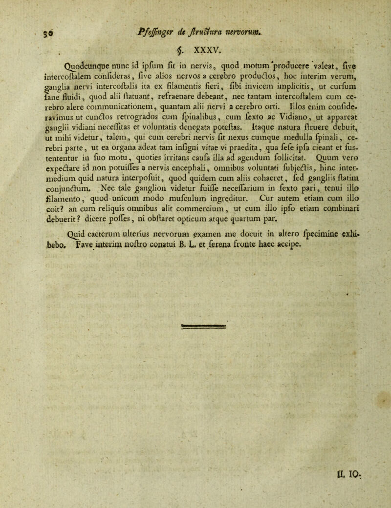 §. XXXV. Quodcunque nunc id ipfum fit in nervis, quod motum'producere valeat, five intercofialem confideras, five alios nervos a cerebro produdos, hoc interim verum, ganglia nervi intercofiaiis ita ex filamentis fieri, fibi invicem implicitis, ut curfum fane fluidi, quod alii flatuant, refraenare debeant, nec tantam intercoflalem cum ce- rebro alere communicationem, quantam alii nervi a cerebro orti. Illos enim confide, ravimus ut eundos retrogrados cum fpinalibus, cum fexto ac Vidiano, ut appareat ganglii vidiani necellltas et voluntatis denegata poteflas. Itaque natura Aruere debuit, ut mihi videtur, talem, qui cum cerebri nervis fit nexus cumque medulla fpinali, ce- rebri parte, ut ea organa adeat tam infigni vitae vi praedita, qua fefe ipfa cieant et ius. tententur in fuo motu, quoties irritans caufa illa ad agendum follicitat. Quum vero expedare id non potuifles a nervis encephali, omnibus voluntati fubjedis, hinc inter- medium quid natura interpofuit, quod quidem cum aliis cohaeret, led gangliis fiatim conjundum. Nec tale ganglion videtur fuifle neceflarium in fexto pari, tenui illo filamento, quod unicum modo mufculuin ingreditur. Cur autem etiam cum illo coit? an cum reliquis omnibus alit commercium, ut cum illo ipfo etiam combinari debuerit ? dicere pofles, ni obfiaret opticum atque quartum par. Quid caeterum ulterius nervorum examen me docuit in altero fpecimine exhi« bebo. Fave interim noflro conatui B. L et ferena fronte lraec accipe. n. io-