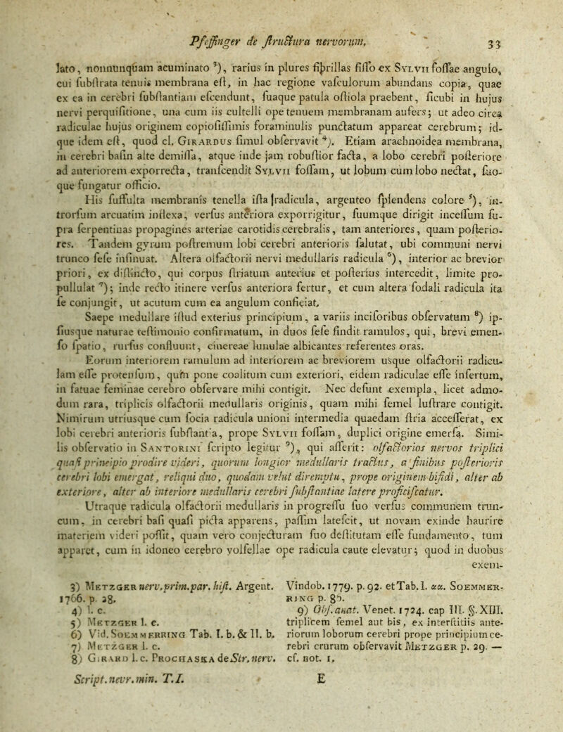 lato, nonnunquam acuminato 3), rarius in plures fibrillas filio ex Sylvii foliae angulo, cui fubllrata tenuis membrana efl, in hac regione vafculorum abundans copia, quae ex ea in cerebri fubflantiam efcendunt, fuaque patula ofliola praebent, ficubi in hujus nervi perqui(itione, una cum iis cultelli ope tenuem membranam aufers; ut adeo circa radiculae hujus originem copiofiffimis foraminulis pundatum appareat cerebrum; id- que idem efl, quod cl. Girardus fimul oblervavit 4). Etiam arachnoidea membrana, in cerebri bafin alte demilfa, atque inde jam robuflior fada, a lobo cerebri pofleriore ad anteriorem exporreda, tranfcendit Sy.lvii foffam, ut lobum cum lobo nedat, ffio- que fungatur officio. His fuffulta membranis tenella i fla J radi cui a, argenteo fpiendens colore *), 'in- tro rfum arcuatim inflexa, verfus anteriora exporrigitur, fuumque dirigit incedum fu- pra lerpentiuas propagines arteriae carotidis cerebralis, tam anteriores, quam poflerio- res. Tandem gyrum poflremum lobi cerebri anterioris falutat, ubi communi nervi trunco fele mfinuat. Altera olfadorii nervi medullaris radicula 6), interior ac brevior priori, ex diffindo, qui corpus flriatum anterius et poflerius intercedit, limite pro. pullulat 9); inde redo itinere verfus anteriora fertur, et cum altera fodaii radicula ita le conjungit, ut acutum cum ea angulum confieiat. Saepe medullare iflud exterius principium, a variis inciforibus obfervatum 8) ip- fimque naturae teflimonio confirmatum, in duos fele findit ramulos, qui, brevi emen- fo lpatio, rurfus confluunt, cinereae lunulae albicantes referentes oras. Eorum interiorem ramulum ad interiorem ac breviorem usque olfadorii radicu- lam elle protenlum, quhi pone coalitum cum exteriori, eidem radiculae effe infertum, in fatuae feminae cerebro obiervare mihi contigit. Nec defunt exempla, licet admo- dum rara, triplicis olfadorii medullaris originis, quam mihi femel lufirare contigit. Nimirum utriusque cum focia radicula unioni intermedia quaedam flria accefferat, ex lobi cerebri anterioris fubfianfa, prope Sylvii foliam, duplici origine emerfa. Simi- lis obfervatio in Santorini fcripto legitur 9) , qui afferit: olfaBorios nervos triplici quod p incipio prodire videri, quorum longior medullaris tra&tis, a 'finibus pcferior is cnebri lobi emergat, reliqui duo, quodam vehit diremptu, prope originem bifidi, ali er ab exteriore, alter ab interiore medullaris cerebri fnbjlantiae latere projicifcatur. Utraque radicula olfadorii medullaris in progreiTu tuo verfus communem trun- cum, in cerebri bafl quafl pida apparens, paflim latefcit, ut novam exinde haurire materiem videri poffit, quam vero conjeduram fuo deflitutam elle fundamento, tum apparet, cum in idoneo cerebro volfellae ope radicula caute elevatur; quod in duobus exem- Vindob. 1779. P-92. etTab. 1. ace. Soemmeto R1 NG p. ga. 9) Obfanat. Venet. 1724. cap III. §.XDI. triplicem femel aut bis, ex interftitiis ante- riorum loborum cerebri prope principium ce- rebri crurum obfervavit Metzger p. 29. — cf. not. 1, Script. nevr. min. T. I. 3) Metzger»erv.prim.par.hifl. Argent. 1766. p 28. 4) 1. c. 5) Metzger 1. e. 6) Vid.SoEMMF.BRiNG Tab. I. b. &1I. b. 7) Metzger 1. c. 8) GiRVKnl.c. Prochaska deStr.nerv» E
