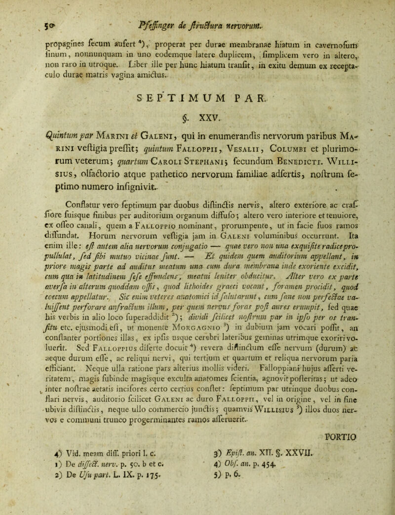 propagines fecum aufert4), properat per durae membranae hiatum in cavernofum linum, nonnunquam in uno eodemque latere duplicem, fimplicem vero in altero, non raro in utroque. Liber ille per hunc hiatum tranfit, in exitu demum ex recepta- culo durae matris vagina ami&us. SEPTIMUM PAR. $. XXV. Quintum par Marini et Galeni, qui in enumerandis nervorum paribus Ma- rini vefligia preflit; quintum Falloppii, Vesalii, Columbi et plurimo- rum veterum; quartum Caroli Stephani; fecundum Benedicti. Willi- sius, olfadorio atque pathetico nervorum familiae adfertis, noftrum fe- ptimo numero infignivit Conflatur vero feptimum par duobus diffindis nervis, altero exteriore ac craf- fiore fuisque finibus per auditorium organum diffufo; altero vero interiore et tenuiore, ex offeo canali, quem a Falloppio nominant, prorumpente, ut in facie fuos ramos diffundat. Horum nervorum vefligia jam in Galeni voluminibus occurrunt. Ita enim ille: ejt autem alia nervorum conjugatio — quae vero non una exqujiteradicepro- pullulat, fed Jibi mutuo vicinae funt. — Et quidem quem auditorium appellant, in priore magis parte ad auditus meatum una cum dura membrana inde exoriente excidit, cum qua in latitudinem J'ej'e effundens, meatui leniter obducitur. Alter vero exparte averfa in alterum quoddam ojjis, quod lithoides graeci vocant, foramen procidit, quod coecum appellatur. Sic enim veteres anatomici id'falutarunt, cum fane non perfectae va- luijfent perforare anfra&um illum, per quem nervus foras pof aures erumpit, led quae his verbis in alio loco fuperaddidit 2); dividi fcilicet nojlrum par in ipfo per os tran- fitu etc. ejusmodi efl, ut monente Morgagnio j in dubium jam vocari poffit, an confianter portiones illas, ex ipfis usque cerebri lateribus geminas utrimque exoriri vo- luerit. Sed Falloppius diferte docuit4) revera diflindum elfe nervum (durum) ac aeque durum efle, ac reliqui nervi, qui tertium et quartum et reliqua nervorum paria efficiant. Neque ulla ratione pars aiterius mollis videri. Falloppiani hujus aflerti ve- ritatem, magis fubinde magisque exculta anatomes fcientia, agnovitpofleritas; ut adeo v inter noflrae aetatis incifores certo certius conflet: feptimum par utrinque duobus con- flari nervis, auditorio fcilicet Galeni ac duro Falloppii, vel in origine, vel in fine ubivis diffindis, neque ullo commercio junctis; quamvis Wilusius 5) illos duos ner- vos e communi trunco progerminantes ramos afferuerit.- PORTIO 4) Vid. meam diff. priori 1. c. 3) Epi/t. an. XTT. §. XXVII. 1) De differt, nerv. p. 50. b et c. * 4) Obf an. p. 454.