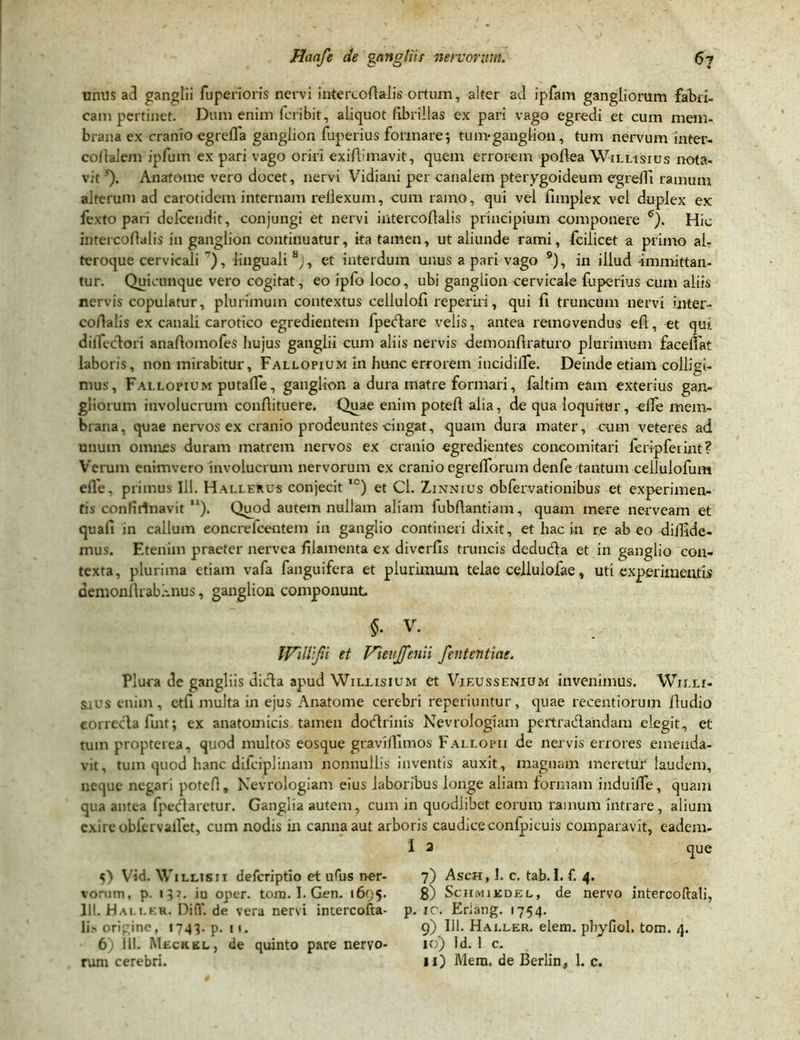 unus ad ganglii fuperioris nervi intercoftalis ortum, alter ad ipfam gangliorum fabri- cam pertinet. Dum enim feribit, aliquot fibrillas ex pari vago egredi et cum mem- brana ex cranio egrelTa ganglion fuperius formare*, tum*ganglion, tum nervum inter- cofialem ipfuin ex pari vago oriri exiftunavit, quem errorem pofiea Willisius nota- vit'). An atome vero docet, nervi Vidiani per canalem pterygoideum egredi ramum alterum ad carotidem internam rellexum, cum ramo, qui vel fimplex vel duplex ex fexto pari defeendit, conjungi et nervi intercoflalis principium componere e). Hic intercofialis in ganglion continuatur, ita tamen, ut aliunde rami, fcilicet a primo al- teroque cervicali 7), linguali 8j, et interdum unus a pari vago 9), in illud immittan- tur. Quicunque vero cogitat, eoipfoloco, ubi ganglion cervicale fuperius cum aliis nervis copulatur, plurimum contextus cellulofi reperiri, qui fi truncum nervi inter- cofialis ex canali carotico egredientem fpedare velis, antea removendus eft, et qui dilfecdori anafiomofes hujus ganglii cum aliis nervis demonfiraturo plurimum facefiat laboris, non mirabitur, Fallopium in hunc errorem incidiife. Deinde etiam colligi- mus, Fallopium putade, ganglion a dura matre formari, faltim eam exterius gan- gliorum involucrum confiituere. Quae enim potefi alia, de qua loquitur, ede mem- brana, quae nervos ex cranio prodeuntes cingat, <juam dura mater, cum veteres ad unum omnes duram matrem nervos ex cranio egredientes concomitati Icripfeiint? Verum enimvero involucrum nervorum ex cranio egrefiorum denfe tantum cellulofum ede. primus 111. Hallerus conjecit,c) et Cl. Zinnius obfervationibus et experimen- tis conlitlnavit “). Quod autem nullam aliam fubftantiam, quam mere nerveam et quafi in callum eoncrelcentem in ganglio contineri dixit, et hac in re ab eo diffide- mus. Etenim praeter nervea filamenta ex diverfis truncis deduda et in ganglio con- texta, plurima etiam vafa fanguifera et plurimum telae celiuiofae, uti experimentis demonfirabfinus, ganglion componunt $• v. IVdlifu et Vievjfcnii fententiae. Plura de gangliis dida apud Wileisium et VieusseniuxM invenimus. Willi- sius enim, etfi multa in ejus Anatome cerebri reperiuntur, quae recentiorum fiudio eorreclafint; ex anatomicis tamen dodrinis Nevrologiam pertradahdam elegit, et tum propteiea, quod multos eosque gtavlffimos Fallopii de nervis errores emenda- vit, tum quod hanc difeiplinam nonnullis inventis auxit, magnam meretur laudem, neque negari potefi, Nevrologiam eius laboribus longe aliam formam induiffe, quam qua antea fpedaretur. Ganglia autem, cum in quodlibet eorum ramum intrare, alium exire obfervallet, cum nodis in canna aut arboris caudiceconfpicuis comparavit, eadem- 1 2 que 5) Vid. Wiliasii deferiptio et ufus ner- 7) Asch, I. c. tab.I. f. 4. vorum, p. ip. iu oper. tora. I. Gen. 1695. 8) Schmikdel, de nervo intercoftali, 111. Hau.fr. Diff. de vera nervi intercofta- p. ic. Eriang. 1754. Ii» origine, 1743. p. 11. 9) 111. Haj.ler. elem. phyfiol. tom. 4. 6) 111. Meciikl, de quinto pare nervo- 10) Id. 1 c. rum cerebri. 11) Mera, de Berlin, 1. c.