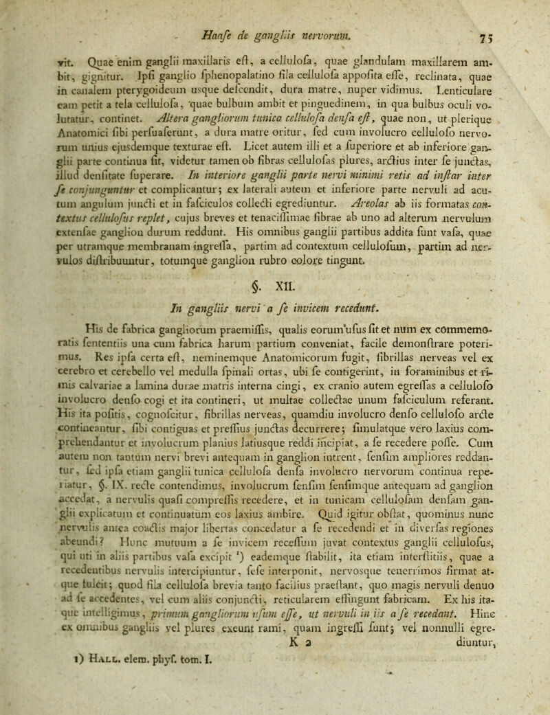 vit. Quae enim ganglii maxillaris eft, acellulofa, quae glandulam maxillarem am- bit, gignitur. Ipfi ganglio fphenopalatino fila cellulofa appofita effie, reclinata, quae in canalem pterygoideum usque defcendit, dura matre, nuper vidimus. Lenticulare eam petit a tela cellulofa, 'quae bulbum ambit et pinguedinem, in qua bulbus oculi vo- lutatur, continet. Altera gangliorum tunica cellulofa denfa eji, quae non, ut pierique Anatomici libi perfuaferunt, a dura matre oritur, fed cum involucro cellulofo nervo- rum unius ejusdemque texturae ell. Licet autem illi et a iuperiore et ab inferiore gan- glii parte continua fit, videtur tamen ob fibras ceilulofas plures, ardius inter fe jundas, illud denfitate fuperare. In interiore ganglii parte nervi minimi retis ad injlar inter fe coni unguntur et complicantur; ex laterali autem et inferiore parte nervuli ad acu- tum angulum jundi et in fafciculos colledi egrediuntur. Areolas ab iis formatas con- textus cellulofus replet, cujus breves et tenacifiimae fibrae ab uno ad alterum nervulum cxtenfae ganglion durum reddunt. His omnibus ganglii partibus addita funt vafa, quae per utramque membranam mgrella, partim ad contextum cellulofum, partim ad ner- vulos diilribuuntur, totumque ganglion rubro colore tingunt. §. Xll. In gangliis nervi a fe invicem recedunt. His de fabrica gangliorum praemiffis, qualis eorum ufus fit et num ex commemo- ratis fententiis una cum fabrica harum partium conveniat, facile demonfirare poteri- mus. Res ipla certa efi, neminemque Anatomicorum fugit, fibrillas nerveas vel ex cerebro et cerebello vel medulla fpinaii ortas, ubi fe contigerint, in foraminibus et ri- mis calvariae a lamina durae matris interna cingi, ex cranio autem egrefifas a cellulofo involucro denfo cogi et ita contineri, ut inultae colledae unum falciculum referant. His ita pofitis, cognofcitur, fibrillas nerveas, quamdiu involucro denfo cellulofo arde contineantur, fibi contiguas et prefiius jundas decurrere; fimulatque vero laxius com- prehendantur et involucrum planius latiusque reddi incipiat, a fe recedere pofie. Cum autem non tantum nervi brevi antequam in ganglion intrent, fenfim ampliores reddan- tur. ied ipfa etiam ganglii tunica cellulofa denfa involucro nervorum continua repe- l iatur, §. IX. rede contendimus, involucrum fenfim fenfimque antequam ad ganglion accedat, a nervulis quafi comprelfis recedere, et in tunicam celluloiam denlam gan- glii explicatum et continuatum eos laxius ambire. Quid igitur obftat, quominus nunc nerwiis antea coadis major libertas concedatur a fe recedendi et in diverfas regiones abeundi? Hunc mutuum a fe invicem recefium juvat contextus ganglii cellulofus, qui uti in aliis partibus vala excipit ') eademque flabilit, ita etiam interfiitiis, quae a recedentibus nervulis intercipiuntur, fefe interponit, nervosque tenerrimos firmat at- que fulcit; quod fila cellulola brevia tanto facilius praefiant, quo magis nervuli denuo ad fe accedentes, vel cum aliis conjundi, reticularem effingunt fabricam. Ex his ita- que intclligimus, primum gangliorum rfum ejfe, ut nervuli in iis a fe recedant. Hinc cx omnibus gangliis yel plures exeunt rami, quam ingreffi funt; vel nonnulli egre- K a diuntur, i) Halu elern. phyf. tom. I.