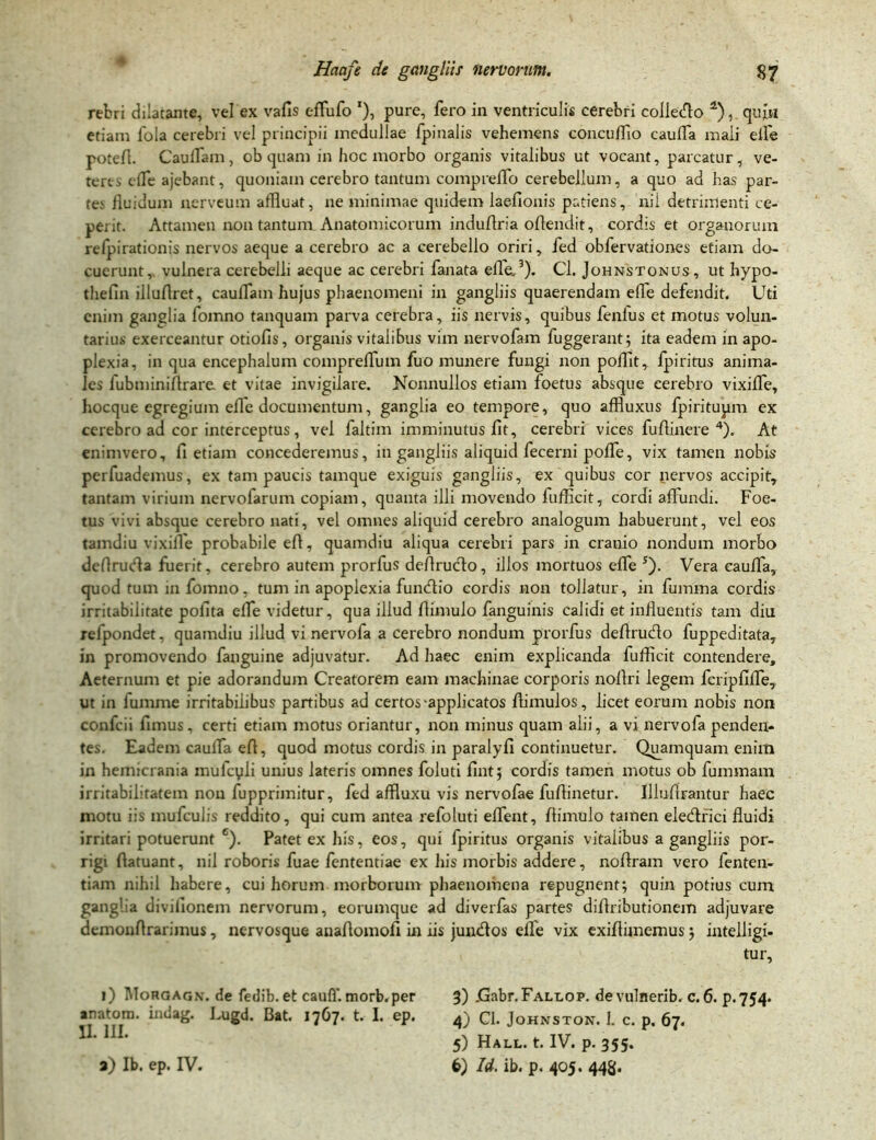 rebri dilatante, vel ex vafis effufo '), pure, fero in ventriculis cerebri collecto i) * * 4), quin etiam fola cerebri vel principii medullae fpiualis vehemens concuflio caulTa mali efle potefl. Cauiram, ob quam in hoc morbo organis vitalibus ut vocant, parcatur, ve- teres e fle ajebant, quoniam cerebro tantum compreflb cerebellum, a quo ad has par- te.' fluidum nerveum affluat, ne minimae quidem laeflonis patiens, nii detrimenti ce- perit. Attamen non tantum Anatomicorum induflria oflendit, cordis et organorum refpirationis nervos aeque a cerebro ac a cerebello oriri, fed obfervationes etiam do- cuerunt, vulnera cerebelli aeque ac cerebri fanata efle,3). Cl. Johnstonus, ut hypo- thefin illuflret, cauflam hujus phaenomeni in gangliis quaerendam efle defendit. Uti enim ganglia foinno tanquam parva cerebra, iis nervis, quibus fenlus et motus volun- tarius exerceantur otiofis, organis vitalibus vim nervofam fuggerant; ita eadem in apo- plexia, in qua encephalum compreflum fuo munere fungi non pofflt, fpiritus anima- les fubminiflrare et vitae invigilare. Nonnullos etiam foetus absque cerebro vixifle, hocque egregium efle documentum, ganglia eo tempore, quo affluxus fpiritupm ex cerebro ad cor interceptus, vel faltim imminutus fit, cerebri vices fuflinere 4). At en inivero, fi etiam concederemus, in gangliis aliquid fecerni pofle, vix tamen nobis pcrfuademus, ex tam paucis tamque exiguis gangliis, ex quibus cor nervos accipit, tantam virium nervofarum copiam, quanta illi movendo fufficit, cordi affundi. Foe- tus vivi absque cerebro nati, vel omnes aliquid cerebro analogum habuerunt, vel eos tamdiu vixifle probabile efi, quamdiu aliqua cerebri pars in cranio nondum morbo deflrucfla fuerit, cerebro autem prorfus deflrucflo, illos mortuos efle s). Vera cauffia, quod tum in fomno, tum in apoplexia funtflio cordis non tollatur, in fumma cordis irritabilitate polita efle videtur, qua illud flimulo fanguinis calidi et influentis tam diu relpondet, quamdiu illud vi nervofa a cerebro nondum prorfus deflrucflo fuppeditata, in promovendo fanguine adjuvatur. Ad haec enim explicanda fufficit contendere. Aeternum et pie adorandum Creatorem eam machinae corporis noflri legem fcripfilfe, ut in lumme irritabilibus partibus ad certos-applicatos flimulos, licet eorum nobis non confcii fimus, certi etiam motus oriantur, non minus quam alii, a vi nervofa penden- tes. Eadem caulfa efl, quod motus cordis in paralyfi continuetur. Quamquam enim in hemicrania mufcyli unius lateris omnes foluti fintj cordis tamen motus ob fummam irritabilitatem non fupprimitur, fed affluxu vis nervofae fuflinetur. lllufirantur haec motu iis mufculis reddito, qui cum antea refoluti eflent, flimulo tamen elecflfici fluidi irritari potuerunt 6). Patet ex his, eos, qui fpiritus organis vitalibus a gangliis por- rigi flatuant, nil roboris fuae fententiae ex his morbis addere, noflram vero fenten- tiam nihil habere, cui horum morborum phaenomena repugnent; quin potius cum ganglia divifionem nervorum, eorumque ad diverfas partes diflributionem adjuvare demonflrariinus, nervosque anaflomofi in iis jundos efle vix exiflimemus; intelligi- tur, i) Morgagx. de fedib. et cauff. morb.per 3) .Gabr.FALLOP. devulnerib. c. 6. p.754. anarom. inuag. Lugd. Bat. 1767* U I. ep. 4) Cl. Johnston. I. c. p. 67. 5) Hali., t. IV. p. 355.