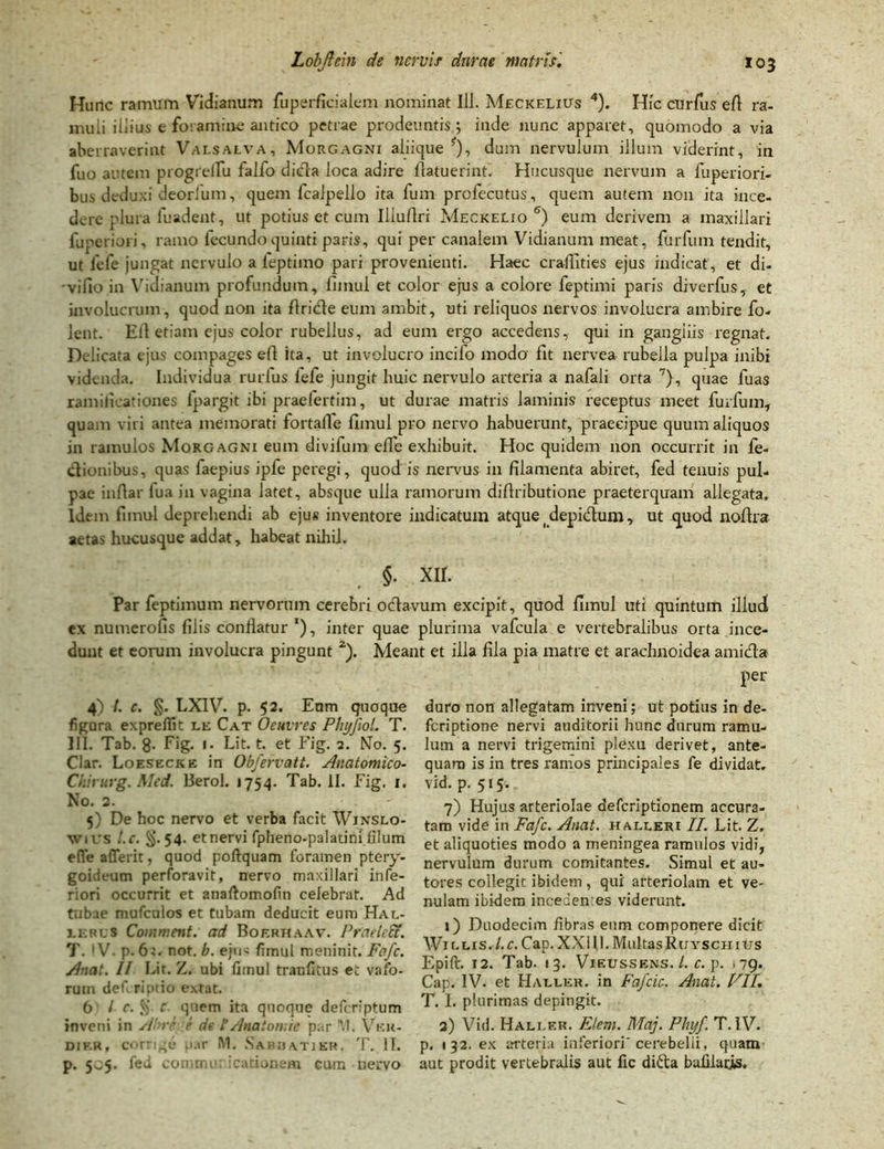 Hunc ramum Vidianum fuperficialem nominat 111. Meckelius 4 5). Hic cUrfus efi ra- muli illius e foramine antico petrae prodeuntis; inde nunc apparet, quomodo a via aberraverint Vai.salva, Morgagni aliique ?), dum nervulum illum viderint, in fuo autem progrelTu falfo dicfla loca adire flatuerint. Hucusque nervum a fuperiori- bus deduxi deorfum, quem fcalpello ita fum profecutus, quem autem non ita ince- dere plura fuadent, ut potius et cum Illuflri Meckelio 6) eum derivem a maxillari luperiori, ramo fecundoquinti paris, qui per canalem Vidianum meat, furfum tendit, ut lefe jungat nervulo a leptimo pari provenienti. Haec craflities ejus indicat, et di- 'vifio in Vidianum profundum, fimul et color ejus a colore feptimi paris diverfus, et involucrum, quod non ita ftrifle eum ambit, uti reliquos nervos involucra ambire fo- lent. Eli etiam ejus color rubellus, ad eum ergo accedens, qui in gangiiis regnat. Delicata ejus compages eft ita, ut involucro incifo modo' fit nervea rubella pulpa inibi videnda. Individua rurlus lefe jungit huic nervulo arteria a nafali orta 7), quae fuas ramilicationes lpargit ibi praefertim, ut durae matris laminis receptus meet furfum, quam viri antea memorati fortalle fimul pro nervo habuerunt, praecipue quum aliquos in ramulos Morgagni eum divifum effe exhibuit. Hoc quidem non occurrit in fe- ctionibus, quas faepius ipfe peregi, quod is nervus in filamenta abiret, fed tenuis pul- pae infiar iua in vagina latet, absque ulla ramorum didributione praeterquam allegata. Idem fimul deprehendi ab ejus inventore indicatum atque _depidum, ut quod nodra aetas hucusque addat, habeat nihil. $. XII. Par feptimum nervorum cerebri odavum excipit, quod fimul uti quintum illud ex numerofis filis conflatur *), inter quae plurima vafcula e vertebralibus orta ince- dunt et eorum involucra pingunt 2). Meant et illa fila pia matre et arachnoidea amida per 4) t. e. §. LXIV. p. 52. Enm quoque figara expreilit le Cat Oeuvres PhyfioL T. III. Tab. 8- Fig. i- Lit. t. et Fig. 2. No. 5. Clar. Loesecke in Obfervatt. Anatomico- Chirurg. Mcd. Berol. 1754. Tab. II. Fig. 1. No. 2. 5) De hoc nervo et verba facit Wjnslo- wius l.c. §.54. et nervi fpheno-palatini filum efie a (Terit, quod poftquam foramen ptery- goideum perforavit, nervo maxillari infe- riori occurrit et anaftomofin celebrat. Ad tubae mufculos et tubam deducit eum Hal- ierus Comment. ad Bof.rhaav. Praeledt. T. IV. p. 61. not. b. ejus fimul meninit. Fafc. Anat. II Lit. Z. ubi fimul tranfitus et vafo- rum deferiptio extat. 6 / c. § e. quem ita quoque deferiptum inveni in Abre e de tAnatomie par W. Vkh- dif.r, corrige ;»ar M. Sabbatjer. T. II. p. 505. fed commu: icationem cum nervo duro non allegatam inveni; ut potius in de- feriptione nervi auditorii hunc durum ramu- lum a nervi trigemini plexu derivet, ante- quam is in tres ramos principales fe dividat, vid. p. 515. 7) Hujus arteriolae aefcrlptionem accura- tam vide in Fafc. Anat. haueri II. Lit. Z. et aliquoties modo a meningea ramulos vidi, nervulum durum comitantes. Simul et au- tores collegit ibidem, qui arteriolam et ve- nulam ibidem incedenres viderunt. 1) Duodecim fibras eum componere dicit Willis.l.c. Cap. XXUh MultasRuyschitrs Epift. 12. Tab. 13. Vieussens. /. c. p. ,79. Cap. IV. et Haller. in Fafcic. Anat. VII. T. I. plurimas depingit. 2) Vid. Hali.er. Elem. Maj. Phyf. T. IV. p. 132. ex arteria inferiori'cerebelli, quam aut prodit vertebralis aut lic difta bafilacis.