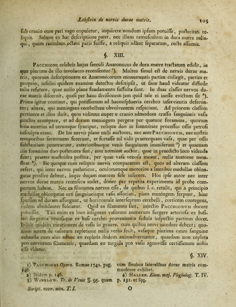 los fub cranio cum pari vago copuletur, inquirere nondum ipfum potui ffe, poAeritati re- liquit. Saltem ex hac defcriptione patet, nec illum ramufculum in dura matre reiin- qui, quem ramulum odtavi paris fuilfe, a reliquis adhuc feparatum, rede afiiimis. §. xnr. Pacchioni celebris hujus faeculi Anatomicus de dura matre tradatum edidit, in quo plurima de illo involucro recenfentur 1). Multus fimul efi de nervis durae ma- tris, quorum defcriptionem ex Anatomicorum monumentis partim collegit, partim et proprio, infelici quidem examine detedos defcripfit, ut fane haud videatur difficile talia refutare, quae nullo plane fundamento fuffulta funt. In duas clalfes nervos du- rae matris difccrnit, quafi per hanc divifionem jam quid tale ei ineiTe evidum fit a). Prima igitur continet, qui potiffimum ad haemifphaeria cerebro infervientia deferun- tur; altera, qui meningem cerebellum obvolventem refpiciunt. Ad priorem claffein pertinere et illos dicit, quos vidimus nuper e cranio admodum cralfo fanguiaeis vafis jundos erumpere, et ad duram meningem pergere per quatuor foramina, quorum bina anterius ad utrumque fynciput, reliqua duo in fummitate proceflus offis petrofi infculpta erant. De his nervis plane nulli audores, nec antePACCHiONUM, necnofiris temporibus fermonem fecerunt, et fortaffe nil vidit praeterquam vafa, quae per offis fubllantiam penetrarunt, exterioribusque venis fanguinem immiierunt 3) et quaenam ilia foramina duo pofieriora fint, non nominat audor, quae in praedido loco videnda funt; praeter mafioidea pofiica, per quae vafa venofa meant, nulla anatome mon- firat 4). Sic quoque cum reliquis nervis coinparatum efi, quos ad alteram claffiem refert, qui inter nervos patheticos, oculorumque motorios a lateribus medullae oblon- gatae prodire debent, inque ducam matrem fefe inferere. Hos ipfe autor nec inter nervos durae matris recenfere audet, donec per repetita experimenta id probe com- pertum habeat. Nec ea filamenta nervos elfe, de quibus 1. c. retulit, qui a principio medullae oblongatae orti fanguineisque vafis alfociati, piam meningem ferpunt, hinc lparfim ad duramalfurgunt, ut horizontale interfeptiun cerebelli, corticem contegens, iisdem abundanter fulciatur. Quid ea filamenta fint, injedio Pacchionum docere potuifiet. Tali enim ex loco infignem vaforum numerum furgere arteriofa ex bafi- lari turgentia venolaque ex bafi cerebri provenientia fedula infpedio partium docet. I ;icit quidem meptionem de vafis in genere, cum quibus nervi incedere debent; quo- niam autem dc vaforum repletione nulla verba fecit, vafaque plurima omni fanguine exhaufia cum aliis adhuc eo repletis ibidem animadvertuntur, quaedam non repleta pro nervorum filamentis, quaedam eo turgida pro vafis agnovilfe certilfimum nobis elfe videtur. §. XIV. i) Pacchioni Opera. Romae 1741. pag. cum finubus lateralibus durae matris cora- 146 . municare exhibet. a) Ibidem p. 146. 4) Haller. Elem. maj. Phyfwlog. T. IV. 3) Winslow. Tr.de Fenis §.95. quam p. I3i.etfqq. Script. nevr. min. T. I. O