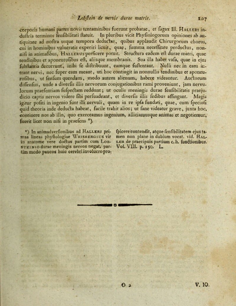 corporis humani partes novis tentaminibus fuerunt probatae, et fagax 111. Halleri in- duftria terminos fenfibilitati ftatuit. I11 pluribus vicit Phyfiologorum opiniones ab an- tiquitate ad noftra usque tempora dedudas, quibus applaudit Chirurgorum chorus, cui in hominibus vulneratis experiri licuit, quae, fumma neceffitate perdudus, non- nili in animalibus, Hallerus perficere potuit. Strudura eadem efi durae matri, quae tendinibus et aponeurofibus eft, aliisque membranis. Sua illa habet vafa, quae in ejus fubfiantia decurrunt, inibi fe diflribuunt, eamque fuftentant. Nulli nec in eam in- trant nervi, nec fuper eam meant, uti hoc contingit in nonnullis tendinibus et aponeu- rofibus , ut fenfum quendam, modo autem alienum., habere videantur. Audorum dilfenfus, unde a diverfis illis nervorum conjugationibus rami proveniunt, jam nervu- lorum praefentiam fufpedam reddunt; ut oculis meningis durae fenfibilitatis praeju- dicio captis nervos videre fibi perfuadeant, et diverfis illis fedibus affingant. Magis ig/tur pofiti in ingenio funt illi nervuli, quam in re ipfa fundati, quae, cum fpeciofi quid theoria inde deduda habeat, facile trahit alios; ut fane videatur grave, juxta hoc, continere nos ab illo, quo exerceamus ingenium, alliciamusque animas et negotiemur, fuerit licet non nili in praeiens *). *) In animadverfionibus ad Halleri pri- fpicere'contendit, atque fenfibilitatem ejus ta- mas lineas phyfiologiae Wrisbergius vir men non plane in dubium vocat, vid. Hal- in anatome vere doctus partim cum Lob- ler de praecipuis partium c. h. fun&ionibus. Stei n 10 durae meningis nervos negat, par- Vol. VIIL p. 150. L, timmcdo paucos huic cerebri involucro pro: o O a V. IO.