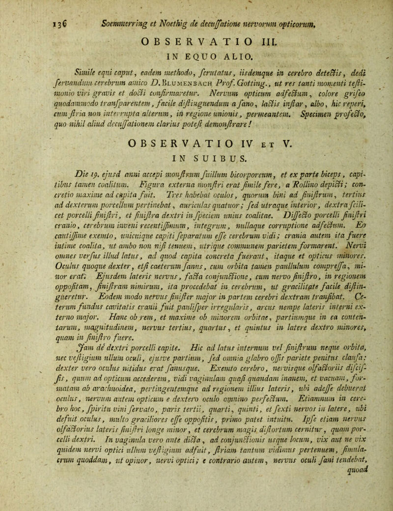 OBSERVATIO III. IN EQUO ALIO. Simile equi caput, eadem methodo, fcrutatus, iis denique in cerebro deteffiis, dedi ferixandum cerebrum amico ZLBlumenbach Prof Gotting., ut res tanti momenti tefii- inonio viri gravis et docti confirmaretur. Nervum opticum adfeffium, colore grifeo quodammodo tranfp arent em, facile dfiiuguendum a fano, labiis infiar, albo, hic reperi, cum fi r ia non interrupta alterum, in regione unionis, permeantem. Specimen prof effio, quo nihil aliud decuffationem clarius potefi demonfirare ! OBSERVATIO IV et V. IN SUIBUS. Die 19. ejnsd anni accepi monfimm fuillum bicorporeum, et ex parte biceps, capi- tibus tamen coalitum. Figura externa monfiri erat fimile fere, a JRollino depiffii; con- cretio maxime ad capita fuit. Tres habebat oculos, quorum bini ad finifirum, tertius ad dexterum porcellum pertinebat, auriculas quatitor; fed utraque interior, dextra fcili- cet porcelli finifiri, et fmiftra dextri in fpeciem unius coalitae. DiJ)effio porcelli finifiri cranio, cerebrum inveni recentijfmmm, integrum, nullaque corruptione adfeffium. Eo cautijffime exemto, unicuique capiti feparatum effe cerebrum vidi; crania autem ita fuere intime coalita, ut ambo non nifi tenuem, utrique communem parietem formarent. Nervi omnes verfus illud latus, ad quod capita concreta fuerant, itaque et opticus minores. Oculus quoque dexter, etfi caeterum fanns, cum orbita tamen paullulum compreffa, mi- nor erat, Ejusdem lateris nervus, faffia conjunffiione, cum nervofinifiro, in regionem oppofitam, finifiram nimirum, ita procedebat in cerebrum, ut gracilitate facile difiin- gtieretur. Eodem modo nervus finifier major in partem cerebri dextram traufibat. Ce- terum fundus cavitatis cranii fuit paulifper irregularis, arcus nempe lateris interni ex- terno major. Hanc ob rem, et maxime ob minorem orbitae, partiumque in ea conten- tarum, magnitudinem, nervus tertius, quartus, et quintus in latere dextro minores, quam in finifiro fuere. Jfam de dextri porcelli capite. Hic ad latus internum vel finifirum neque orbita, nec vejligium ullum oculi, ejusve partium, fed omnia glabro offis pariete penitus clanfa: dexter vero oculus nitidus erat fanusque. Exemto cerebro, nervisque olfaffioriis difeif- fis, quum ad opticum accederem, vidi vaginulam quafi quandam inanem, et vaenam, for- matam ab arachnoidea, pertingentemque ad regionem illius lateris, ubi adejje debuerat oculus, nervum autem opticum e dextero oculo omnino perfeffium. Etiamnum in cere- bro hoc, fpiritu vini fervato, paris tertii, quarti, quinti, et fexti nervos in latere, ubi defuit oculus, multo graciliores ejfe oppefitis, primo patet intuitu, lpfe etiam nervus olfaffiorius lateris finifiri longe minor, et cerebrum magis difiortum cernitur, quam por- celli dextri. In vaginula vero ante dici a, ad conjunffiionis usque locum, vix aut ne vix quidem nervi optici ullum vejligium adfuit, firiam tantum vidimus pertenuem, fimnlci- cnun quoddam, ut opinor, nervi optici; e contrario autem, nervus oculi fani tendebat.