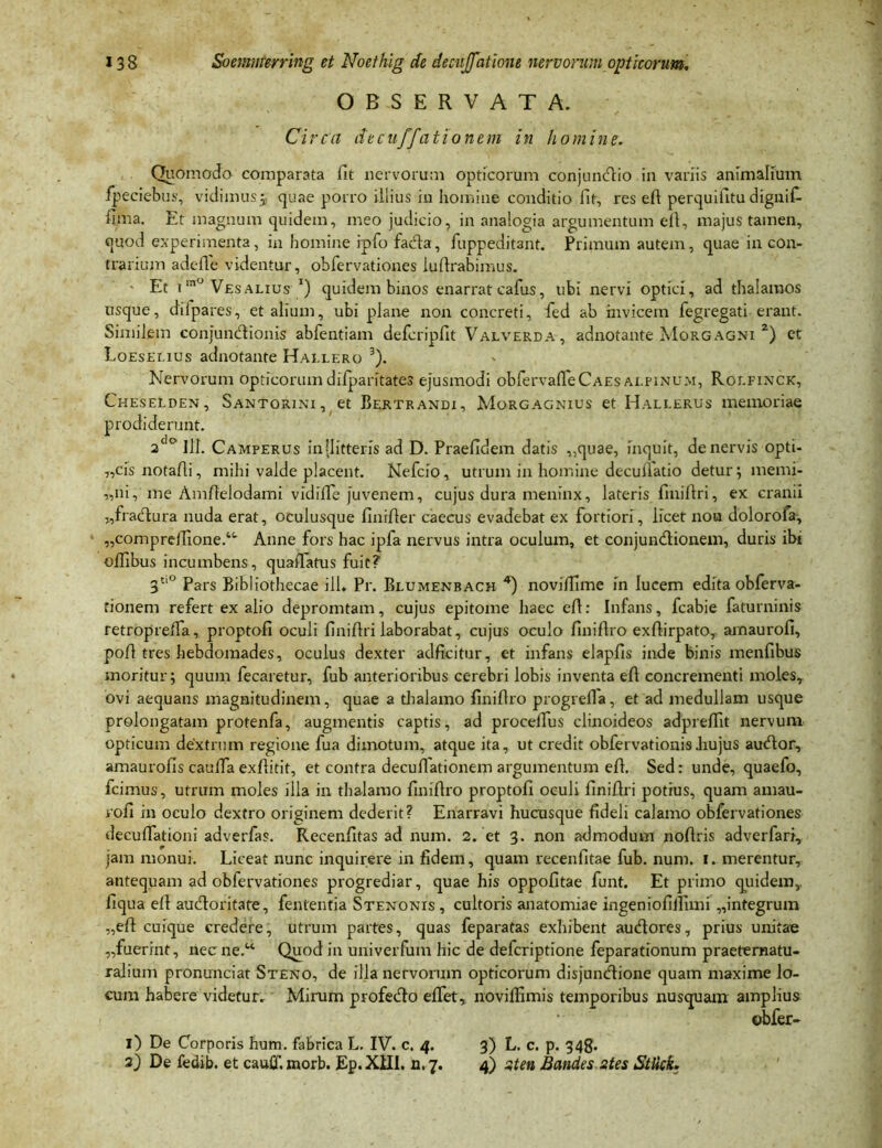 OBSERVATA. Circa decuffationem in homine. Quomodo comparata fit nervorum opticorum conjunctio in variis animalium fpeciebus, vidimus5 quae porro illius in homine conditio fit, res eft perquifitu digiiif- lima. Et magnum quidem, meo judicio, in analogia argumentum eft, majus tamen, qqod experimenta, in homine ipfo facta, fuppeditant. Primum autem, quae in con- trarium adefle videntur, obfervationes luftrabimus. ' Et 1 m° Vesalius *) quidem binos enarrat cafus, ubi nervi optici, ad thalamos usque, diipares, et alium, ubi plane non concreti, fed ab invicem fegregati erant. Similem conjunctionis abfentiam defcripfit Valverda, adnotante Morgagni z) et Loeseeius adnotante Hallero 3). Nervorum opticorum dilparitates ejusmodi obfervaffeCAEs ai.pinum, Roefinck, Cheselden, Santorini, et Bertrandi, Morgagnius et Hallerus memoriae prodiderunt. 2dc> III. Camperus in [litteris ad D. Praefidem datis ,,quae, inquit, de nervis opti- „cis notafli, mihi valde placent. Nefcio, utrum in homine decuriatio detur; memi- „ni, me Amftelodami vidiile juvenem, cujus dura meninx, lateris finiftri, ex cranii „fractura nuda erat, oculusque finifter caecus evadebat ex fortiori, licet non dolorofa, „compreftione.“' Anne fors hac ipfa nervus intra oculum, et conjunctionem, duris ibi oflibus incumbens, quaffatus fuit? 3Cl° Pars Bibliothecae ili* Pr. Blumenbach 4) noviflime in lucem edita obferva- fionem refert ex alio depromtam, cujus epitome haec efl: Infans, fcabie faturninis retropreffa, proptofi oculi finiftri laborabat, cujus oculo finiftro exftirpato, arnaurofi, poft tres hebdomades, oculus dexter adftcitur, et infans elapfis inde binis menfibus moritur; quum fecaretur, fub anterioribus cerebri lobis inventa eft concrementi molesT ovi aequans magnitudinem, quae a thalamo finiftro progreffa, et ad medullam usque prolongatam protenfa, augmentis captis, ad procelTus clinoideos adpreftit nervum opticum dextrum regione fua dimotum, atque ita, ut credit obfervationis Jrujus auctor, amaurofis cauffa exftitit, et contra decuffationem argumentum eft. Sed: unde, quaefo, fcimus, utrum moles illa in thalamo finiftro proptofi oculi finiftri potius, quam amau- vofi in oculo dextro originem dederit? Enarravi hucusque fideli calamo obfervationes decuftationi adverfas. Recenfitas ad num. 2. et 3. non admodum noftris adverfari, jam monui. Liceat nunc inquirere in fidem, quam recenfitae fub. num. 1. merentur, antequam ad obfervationes progrediar, quae his oppofitae funt. Et primo quidem, liqua eft auctoritate, fententia Stenonis , cultoris anatomiae ingeniofiilimi „integrum „eft cuique credere, utrum partes, quas feparatas exhibent auctores, prius unitae „fuerint, necne.u Quod in univerfum hic de defcriptione feparationum praeternatu- ralium pronunciat Steno, de illa nervorum opticorum disjunctione quam maxime lo- cum habere videtur. Mirum profecto effet, noviffimis temporibus nusquam amplius obfer- 1) De Corporis hum. fabrica L. IV. c. 4. 3) L. c. p. 348- 2) De fedib. et cauff. morb. Ep. XIII. n. 7. 4) st en Bandes stes Sttick.