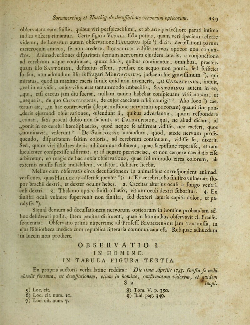 obfervatam caJii fu i fle, quibus viri perfpicacifllmi, et ab arte perferiore parati intima in lies viicera rimantur. Certe figura Vesalii ficfla potius, quam veri fpeciem referre videtur; de Loeselii autem obfervatione Haelerus ipfe 5) dicit, decuiTationi parum cacteroquin amicus, fe non credere, Loeselium vidilfe nervos opticos non conjun- ctos. Animadverfiones difparitatis demum nervorum ejusdem lateris, a conjunctione ad cerebrum usque continuae, quum libris, quibus continentur, omnibus, praeter- quam illo Santorixi, defiitutus effem, penfare ex aequo non potui; fed fufficiet iorfan, non admodum illis fuffragari Morgagnium, judicem hic gravifTimum s), qui miratus, quod in maxime caecis fimile quid non invenerit, „at Caesalpinus, inquit, „vel in eo vidit, cujus vifus erat tantummodo imbecillis; Santorinus autem in eo, „qui, etfi caecus jam diu fuerat, nullam tamen habebat confpicuam vitii notam, ut ,,neque is, de quo Cheseldexus, de cujus caecitate nihil contigit.“ Alio loco 7) cae- terum ait, ,,in hac controverfia (de permiAione nervorum opticorum) quanti fint pon- „deris ejusmodi obfervationes, oAendunt ii, quibus adverfantur, quum refpondere „conati, fatis procul dubio non faciunt; ut Caesalpinus , qui, ne aliud dicam, id ,.ponit in eo cerebri hemifphaerio, quod neque fe adfirmat vidiffe, nec caeteri, quos „nominavit, viderunt. De Santorino notandum, quod, anxie nervum profe- quendo, difparitatem faltim coloris, ad cerebrum continuam, vidiffe fe, dixerit. Sed, quum viri illuflres de iis nihilominus dubitent, quae faepiffime repende, et tam luculenter confpexiffe adfirmat, ut id negare pervicaciae, et non cernere caecitatis elTe arbitretur; eo magis de hac anxia obfervatione, quae folummodo circa colorem, ab externis caulfis facile mutabilem, verlatur, dubitare licebit. Melius cum oblervatis circa decuflationem in animalibus correfpondent animad- verfiones, quas Hai lerus adfertfequentes 8): 1. Ex cerebri lobo AniAro vulnerato Au- poi brachii dextri, et dexter oculus hebes. 2. Caecitas alterius oculi a fungo ventri- culi dextri. 3. Thalamo optico fini Aro laefo, vitium oculi dextri fuboritur. 4. Ex lini Ari oculi vulnere fupervenit non finiAri, fed dexteri lateris capitis dolor, et pa- ralyfis 9). Siquid demum ad decuflationem nervorum opticorum in homine probandam ad- huc dellderari poffit, litem penitus diriment, quae in hominibus obfervavit cl. Praefes fequeutia: Obfervatio prima nuperrime ad Profefl. Blumenbach jam trausmiflfa, in ejus Bibliotheca medica cum republica litteraria communicata eA. Reliquae adhucdum in lucem non prodiere. OBSERVATIO I. IN HOMINE. IN TABULA FIGURA TERTIA. F.n propria aucloris verba latine reddita: Die umn Aprilis 17$$. faufia fe mihi obtulit fortuna, ut decujjationem, etiam in homine, confirmatam viderem, et quidem S 2 minopi. 8) Tpm. V. p. 350. 9) Ibid. pag. 349. 5) Loc. cit. 6) Loc. cit. num. 10. 7) Loc. cit. uum. 7.