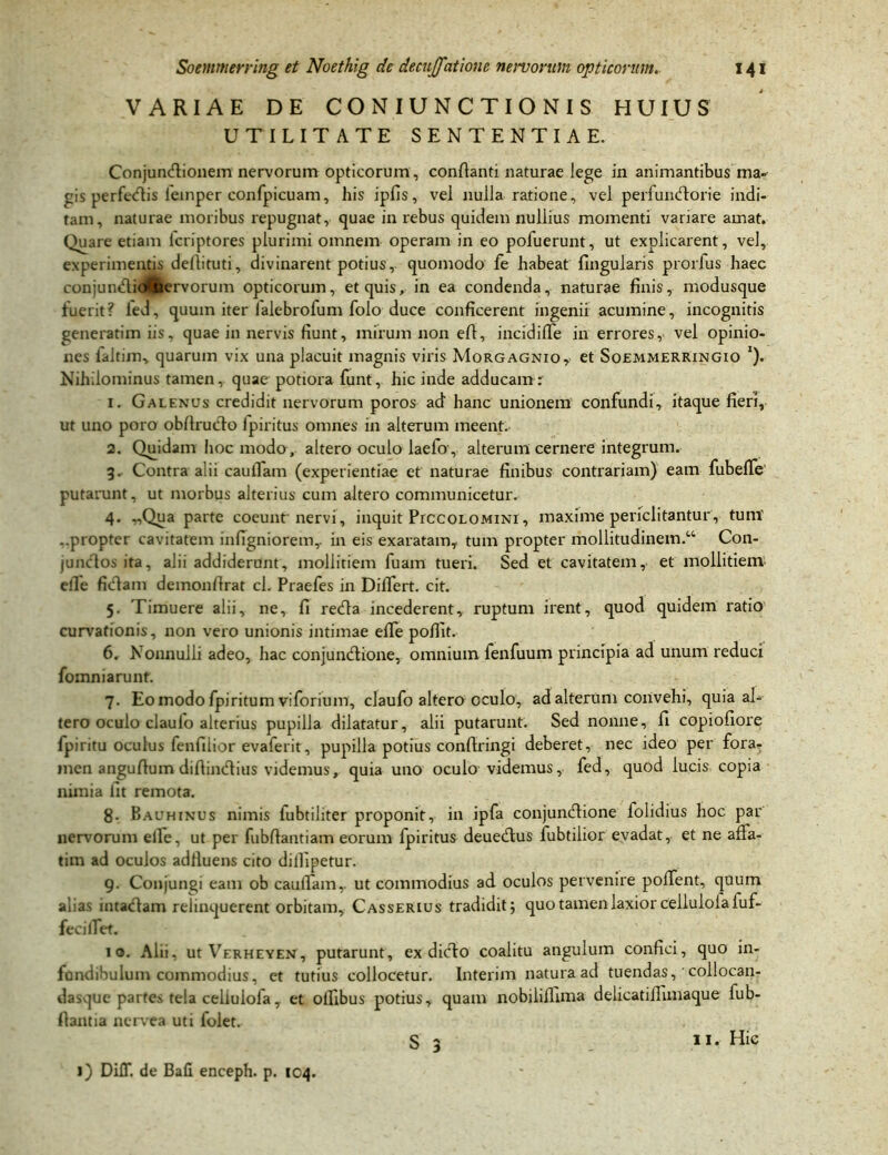 VARIAE DE CONIUNCTIONIS HUIUS UTILITATE SENTENTIAE. Conjundtionem nervorum opticorum, conflanti naturae lege in animantibus ma- gis perfedtis leinper confpicuam, his ipfis, vel nulla ratione, vel perfundtorie indi- tam, naturae moribus repugnat, quae in rebus quidem nullius momenti variare amat. Quare etiam icriptores plurimi omnem operam in eo pofuerunt, ut explicarent, vel, experimentis deflituti, divinarent potius, quomodo fe habeat lingularis prorfus haec conjundlidfcervorum opticorum, et quis, in ea condenda, naturae finis, modusque fuerit? led, quum iter lalebrofum foio duce conficerent ingenii acumine, incognitis generatim iis, quae in nervis fiunt, mirum non efi, incidifie in errores, vel opinio- nes faltim, quarum vix una placuit magnis viris Morgagnio, et Soemmerringio *). Nihilominus tamen, quae pottora funt, hic inde adducam r 1. Galenus credidit nervorum poros ad hanc unionem confundi, itaque fieri, ut uno poro obfirudto Ipiritus omnes in alterum meent. 2. Quidam hoc modo , altero oculo laefo , alterum cernere integrum. 3. Contra alii caulTam (experientiae et naturae finibus contrariam) eam fubelfe putarunt, ut morbus alterius cum altero communicetur. 4. „Qua parte coeunt nervi, inquit PrccoLOMiNl, maxime periclitantur, tum' ..propter cavitatem infigniorem,. in eis exaratam, tum propter mollitudinem.44 Con- junctos ita, alii addiderunt, mollitiem fuam tueri. Sed et cavitatem, et mollitiem elle fidtam demonflrat cl. Praefes in Differt, cit. 5. Timuere alii, ne, fi redta incederent, ruptum irent, quod quidem ratio curvationis, non vero unionis intimae elle poffit. 6. Nonnulli adeo, hac conjundtione, omnium fenfuum principia ad unum reduci fomniarunt. 7. Eo modo fpiritum viforium, claufo altero oculo, ad alterum convehi, quia al- tero oculo claulo alterius pupilla dilatatur, alii putarunt. Sed nonne, fi copiofiore fpiritu oculus fenfiiior evalerit, pupilla potius confiringi deberet, nec ideo per fora- men angufium difiincfiius videmus, quia uno oculo videmus, fed, quod lucis copia nimia fit remota. 8. Bauhinus nimis lubtiliter proponit, in ipfa conjundtione folidius hoc par nervorum elle, ut per fubflantiam eorum fpiritus deuedtus fubtilior evadat, et ne affa- tim ad oculos adfluens cito dillipetur. 9. Conjungi eam ob caulTam,. ut commodius ad oculos pervenire poffent, quum alias intactam relinquerent orbitam, Casserius tradidit; quo tamen laxior cellulola fuf- fecilTet. 10. Alii, ut Verheyeu, putarunt, ex dicto coalitu angulum confici, quo in- fundibulum commodius, et tutius collocetur. Interim natura ad tuendas, collocan- dasque parte.N tela cellulofa, et olfibus potius, quam nobiliffima delicatiJlunaque fub- flantia nerve a uti folet. S 3 1) DilT. de Bafl enceph. p. 104.