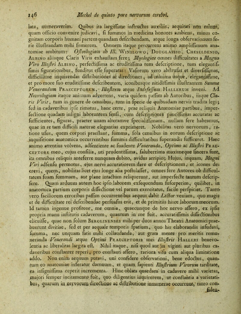 lata, numeraverim. Quibus ita largiiTime infirudfus auxiliis, aequitati non minus, quam officio convenire judicavi, fi fummos in medicina honores ambiens, minus co- gnitam corporis humani partem quandam defcribendam, atque longa obfervationum fe- rie illufirandam mihi fumerem. Omnem itaque percurrens animo ampliifimum ana- tomiae ambitum: OJleologiam ab III. Winslowo, Douglassio, Cheseldenio, Albino aliisque Claris Viris exhaufiam fere; Mijologiae omnes difficultates a Magno Viro Iliujlri Albino, perfecliffima ac eruditiilima tum defcriptione, tum elegantif- fimis figurationibus, funditus eiTe fuperatas: Vaforum vero abftrufas et diverfiffimas, difficillime inquirendas difiributiones ac direcfliones, ad minima usque, elegantiffime, et pro more fuo eruditiffime deicribentem, iconibusque nitidiffimis illufirantem Summe Venerandum Praeceptorem, lUuJlrem atque IndefeJJum Hallerum inveni. Ad Nevrologiam itaque animum advertens, varia quidem pallim ab Autoribus, iisque Cla- ris Viris, tum in genere de omnibus, tum in fpecie de quibusdam nervis tradita legi; fed in cadaveribus ipfe rimatus, hanc certe, prae reliquis Anatomiae partibus, imper- fectione quadam infigni laborantem fenfi, cum defcriptione* pauciffimas accuratas ac fufficientes, figuras, praeter unam alteramve fpecialiffimam, nullam fere habeamus, quae in re tam difficili naturae elegantias exprimeret. Nobilitas vero nervorum, ra- tione ufus, quem corpori praefiant, fumma, fola omnibus in eorum defcriptione ac inquifitione anatomica occurrentibus fummis difficultatibus fuperandis fufficeret. Haec animo attentius volvens, adfentiente ac fuadente Venerando, Optimo ac Iliujlri Prae- ceptore meo, cujus confilia, uti prudentiffima, faluberrima maximeque fineera funt, ita omnibus reliquis anteferre nunquam dubito, avidus arripio; Hujus, inquam, Magni Viri adlenfu permotus, ejus nervi accuratiorem dare et defcriptionem, et icones de- crevi, quem, nobilitas licet ejus longe alia pofiulaffet, omnes fere Autores ob difficul- tatem fuam fummam, aut plane intacflum reliquerunt, aut imperfecfte tantum defcrip- fere. Quam arduum autem hoc ipfo laborem exfequendum fufceperim, quilibet,, in anatomica partium corporis diffedione vel parum exercitatus, facile perfpiciet. Tanto vero faciliorem erroribus paffim occurrentibus aequus dabit LeUor veniam, quo magis et de difficultate rei defcribendae perfuafus erit, et de primitiis hisce laborum meorum. Id tamen ingenue profiteor, me omnia, quaecunque de hoc nervo affero, ex ipfis propria manu infiitutis cadaverum, quantum in me fuit, aceuratiifimis dilfedionibus elicuilfe, quae non folum Berolinenses mihi per duos annosTheatri Anatomici prae- buerunt divitiae, fed et per aequale temporis fpatium, quo his elaborandis infudavi, fumma, nec unquam fatis mihi collaudanda, aut grata mente pro meritis remu- neranda Venerandi atque Optimi Praeceptoris mei Illujlris Halleri benevo- lentia ac liberalitas largita efi. Nihil itaque, nifi quod aut ‘in viginti aut pluribus ca- daveribus conftanter reperi, pro conflanti affero, rariora vifu cum aliqua limitatione addo. Non enim aequum putavi, uni confidere obfervationi, bene edodtus, quan- tum eo anatomiae inferatur damnum, et quam fapienti Illujlrmm Virorum tarditate, ea infigniffima ceperit incrementa. Hinc oblata quaedam in cadavere mihi varietas, majori femper incitamento fuit, quo diligentius inquirerem, ut conflantia a varietati- bus, quarum in nervorum dire&ione ac difiributioue innumerae occurrunt, tanto con. . .fiden-