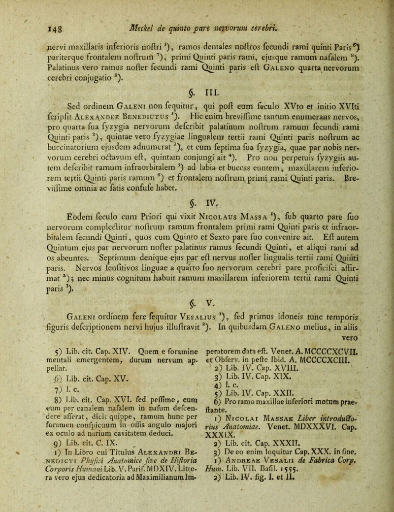 nervi maxillaris inferioris no Ari5), ramos dentales noflros fecundi rami quinti Paris pariterque frontalem noflrum 7), primi Quinti paris rami, ejusque ramum nafalem 8). Palatinus vero ramus nofler fecundi rami Quinti paris efl Galeno quarta nervorum cerebri conjugatio 9). §. HI- Sed ordinem Galeni nonfequitur, qui pofl eum feculo XVto et initio XVIti fcripfit Alexander Benedictus *). Hic enim breviifime tantum enumerans nervos, pro quarta fua fyzygia nervorum defcribit palatinum noflrum ramum fecundi rami Quinti paris z), quintae vero fyzygiae lingualem tertii rami Quinti paris noflrum ac buccinatorium ejusdem adnumerat 3), et cum feptima fua fyzygia, quae par nobis ner- vorum cerebri ocflavum efl, quintam conjungi ait 4). Pro non perpetuis fyzygiis au- tem defcribit ramum infraorbitalem 5) ad labia et buccas euntem, maxillarem inferio- rem tertii Quinti paris ramum 6) et frontalem noflrum primi rami Quinti paris- Bre- vi flime omnia ac fatis confufe habet. §. IV. Eodem feculo cum Priori qui vixit Nicolaus Massa *), fub quarto pare fuo nervorum compleclitur noflrum ramum frontalem primi rami Quinti paris et infraor- bitalem fecundi Quinti, quos cum Quinto et Sexto pare fuo convenire ait. Efl autem Quintum ejus par nervorum nofler palatinus ramus fecundi Quinti, et aliqui rami ad os abeuntes. Septimum denique ejus par efl nervus nofler lingualis tertii rami Quiiiti paris. Nervos fenfitivos linguae a quarto fuo nervorum cerebri pare proficifci affir- mat z)nec minus cognitum habuit ramum maxillarem inferiorem tertii rami Quinti paris 3). V. Galeni ordinem fere fequitur Vesalius *), fed primus idoneis tunc temporis figuris defcriptionem nervi hujus illuflravit z). In quibusdam Galeno melius, in aliis vero 5) Lib. cit. Cap. XIV. Quem e foramine mentali emergentem, durum nervum ap- pellat. 6) Lib. cit. Cap. XV. 7) 1- c. 8) Lib. cit. Cap. XVI. fed pelfime, cum eum per canalem nafalem in nafum defcen- dere afferat, dicit quippe, ramum hunc per foramen confpicuum in ollis angulo majori ex oculo ad narium cavitatem deduci. 9) Lib. cit. C. IX. 1) In Libro cui Titulus Alexandri Be- nedicti Phyfici Anatomice five de Hijloria Corporis Humani Lib. V. Parif. IY1DXIV. Litte- ra vero ejus dedicatoria ad Maximilianum Im- peratorem data eft. Venet. A. MCCCCXCVII. etObferv. in pefte Ibid. A. MCCCCXCI1I- 2) Lib. IV. Cap. XVIII. 3) Lib. IV. Cap. XIX. 4) b c. 5) Lib. IV. Cap. XXIT. 6) Pro ramo maxillae inferiori motum prae- ftante. 1) Nicolai Massae Liber introduffo- rius Anatomiae. Venet. MDXXXVI. Cap. XXXIX. 3) Lib. cit. Cap. XXXIT. 3) De eo enim loquitur Cap. XXX. infme. 1) Andreae Ves alii de Fabrica Corp. Hum. Lib. VII. Bafil. 1 555. 2) Lib. IV. fig. I. et II.