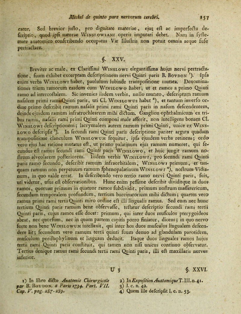 catur. Sed brevior jufio, pro dignitate materiae* ejus eft ac imperfetAa de- fcriptio, quod ipfi naturae Winsiowiani operis imputari debet. Nam in fyfie- mate anatomico confcribendo occupatus Vir Illufiris non potuit omnia aeque fufe pertractare. S xxv. Breviter ac male, ex Clarifiimi Winslowi eleganti/fima hujus nervi pertratffa- tione, fuam exhibet excerptam defcriptionem nervi Quinti paris B. Bovdon *). Ipfa enim verba Winslowi habet, paululum lubinde transpofitione mutata. Denomina- tiones trium ramorum easdem cum Winslowo habet, ut et ramos a primo Quinti ramo ad intercoftalem. Sic invenies iisdem verbis, nullo mutato, defcriptum ramum nafalem primi rami»Quinti paris, uti Cl. Winslowus habet 2), et tantuminverfo or- dine primo defcribit ramum nafalrs primi rami Quinti paris in nafum defcendentem, deinde ejusdem ramum infratrochlearem mihi dkftum. Ganglion ophthalmicum ex tri- bus ramis, nafalis rami primi Quinti componi male afferit, non intelligens bonam Cl. Winslowi defcriptionem; lacrymalem autem ramum primi Quinti, unice ex Wins- lowo defcripfit3). In fecundi rami Quinti paris defcriptione pariter arguta quadam transpofitione clanculum Winslowum fequitur, ipfa ejusdem verba retinens; ordo vero ejus hac ratione mutatus efi, ut primo palatinum ejus ramum numeret, qui fe«- eundus efi ramus fecundi rami Quinti paris Winslowo, et huic jungit ramum no- firum alveolarem pofieriorem. Iisdem verbis Winslowi, pro fecundi rami Quinti paris ramo fecundo, defcribit ramum infraorbitalem, Winslowi primum, et tan- quam ramum non perpetuum ramum fphenopalatinum Winslowt 4), nofirum Vidia- num, in quo valde errat. In deferibendo vero tertio ramo nervi Quinti paris, fuis, uti videtur, ufus efi obfervationibus. Hunc enim pe Alme defcribit dividitque in duos ramos, quorum primum in quatuor ramos fubdividit, primum noArum malfetericum, fecundum temporalem profundum, tertium buccinatorium mihi ditfium; quartas vero ramus primi rami tertii Quinti miro ordine eA illi lingualis ramus. Sed eum nec hunc tertium Qujnti paris ramum bene obfervaAe, tefiatur deferiptio fecundi rami tertii Quinti paris, cujus ramos efTe docet: primum, qui inter duos mufculos pterygoideos abeat, nec quorfum, nec in quam partem capitis porro finiatur, dicens; in quo nervo forte non bene Winslowum intellexit, qui inter hos duos mufculos lingualem defeen- dere ait; fecundum vero ramum tertii quinti fuum denuo ad glandulam parotidem, mufculum periAaphylinum et linguam deducit. Itaque duos linguales ramos hujus tertii rami Quinti paris confiituit, qui tamen non nifi unicus continuo obfervatur. Tertius denique ramus rami fecundi tertii rami Quinti paris, illi efi maxillaris nervus inferior, U 3 §• XXVI. i) In libro ditto Anatomie Chirurgicctle a) InExpofetion AnatomiqueT.III,n. 41. far B. Boudon. a Paris 1734. Part. VII. 3) I. c. n. 43. Cap. V. pag. 287-289. 4) Quem ille defcripfit 1. c. n. 53.