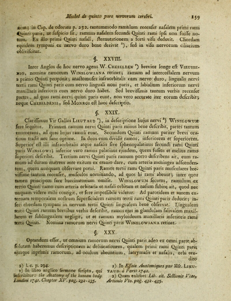 nem; in Cap. de odoratu p. 232. tantummodo ramulum reeenfet nafalem primi rami Quinti paris, ut fulpicio fitr ramum nafalem fecundi Quinti rami ipfi non fuifie no- tum. Ex ilio primi Quinti nafali, fiernutationem a forti vifu deducit. Chordam equidem tympani ex nervo duro bene derivat 2), fed in vifu nervorum ciliarium oblivilcitur. §. xxvnr. Inter Anglos de hoc nervo agens W. Cheselden *) brevior longe efi: Vieusse- kio, nomina ramorum Winslowiana retinet; ramum ad intercoflalem nervum a primo Quinti proponit; anafiomofes infraorbitalis eum nervo duro, lingualis nervi tertii rami Quinti paris cum nervo linguali noni paris, et labialium inferiorum nervi maxillaris inlerioris cum nervo duro habet. Sed breviffimis tantum verbis reeenfet partes - ad quas rami nervi quinti paris eunt, non vero accurate iter eorum deferibit'; neque Cheseldenii, fed Monroi efi haec deferiptio. §: xxix. Clariffimus Vir Gallus Lieutaud ’), in deferiptione hujus nervi 2) WmsLoWuifr fere fequitur. Primum ramum nervi Quinti paris minus bene deferibit, partes tantum enumerans, ad quas hujus ramuli eunt. Secundum Quinti ramum pariter brevi ora- tione tradit nec fane optime. Iu duos eum dividit ramos, inferiorem et' fuperiorcm. Superior' efi illi infraorbitalis atque nalalis five fphenopalatinus fecundi rami Quinti paris Wixslowi; inferior vero ramus palatinus ejusdem, quem fufius et melius ramo fuperiori deferibit. Tertium nervi Quinti paris ramum porro deferibens ait, eum ra- mum ad duram matrem ante exitum ex cranio dare, cum arteria meningea adfcenden* tem, quem nunquam oblervare potui. Ramos tertii rami Quinti paris mufculares bre- vilfimetantum reeenfet, mufculos nominando, ad quos hi rami abeunt; inter quos tamen principem fere buccinatorium omifit, Winslowum fecutUs, ramulum ex tertio Quinti ramo cum arteria orbitaria er nafali orbitam et nafum fubire. ait, quod nec unquam videre mihi contigit, et fere impolfibile videtur. Ad parotidem et aurem ex- ternam temporalem nofirum fuperficialeni ramum tertii rami Quinti paris deducit; in- feri chordam tympani in nervum tertii Quinti lingualem bene obfervat. Lingualem tertii Quinti ramum brevibus verbis deferibit, ramos ejus in glandulam falivalem maxil- larem et fublingualem negligit, ut et ramum myloideum maxillaris inferioris ramf tertii Quinti. Nomina ramorum nervi Quinti paris Winslowiana retinet. §. XXX, Optandum efiet, ut omnium ramorum nervi Quinti paris adeo ex omni parte ab- f lutam haberemus deferiptionem ac delineationem, qualem primi rami Quinti paris, ejusque inprimis ramorum, ad oculum abeuntium, lacrymalis et nafalis, orbi eru- dito a) 1. c. p. 294. 1) In EJJais Anatomiques par Mfr.Lieu- »■) In libro anglico fermone feripto, qui taud. a Paris 1742. ioferibitur: tlie Anatomy of the hurnan body 2) Quam exhibet Lib. cit. SeEtionis Vtaer Londiin i-jj. Chapler XV. pag. 232-235. Articulo Vto. pag. 432-435.