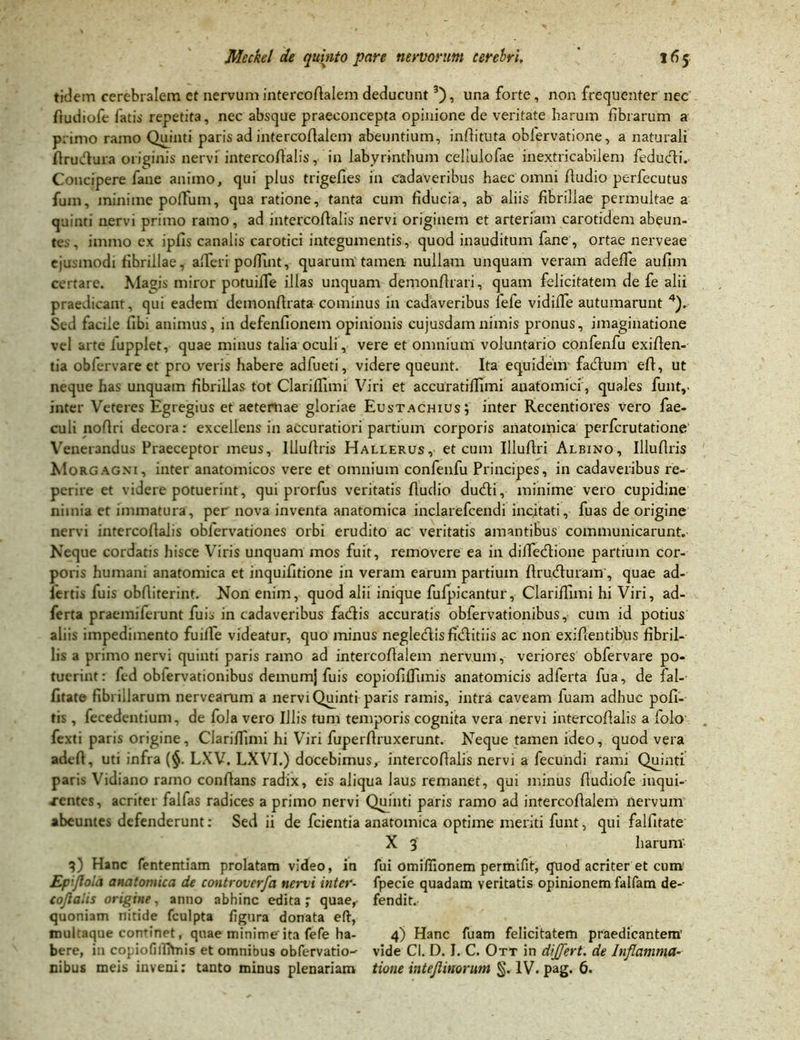 fidem cerebralem et nervum intercoAalem deducunt3), una forte, non frequenter nec ftudiofe fatis repetita, nec absque praeconcepta opinione de veritate harum fibrarum a primo ramo Quinti paris ad intercoAalem abeuntium, infiituta obfervatione, a naturali flrucfura originis nervi intercoAalis, in labyrinthum celiulofae inextricabilem feducfii. Concipere fane animo, qui plus trigefies in cadaveribus haec omni Audio perfecutus fum, minime pofTum, qua ratione, tanta cum fiducia, ab aliis fibrillae permultae a quinti nervi primo ramo, ad intercoAalis nervi originem et arteriam carotidem abeun- tes, immo ex ipfis canalis carotici integumentis, quod inauditum fane, ortae nerveae ejusmodi fibrillae, afieri poffint, quarum tamen nullam unquam veram adefTe aufim certare. Magis miror potuifTe illas unquam demonArari, quam felicitatem de fe alii praedicant, qui eadem demonfirata cominus in cadaveribus fefe vidiffe autumarunt 4). Sed facile Abi animus, in defenfionem opinionis cujusdamnimis pronus, imaginatione vel arte lupplet, quae minus talia oculi, vere et omnium voluntario confenfu exiAen- tia oblervare et pro veris habere adfueti, videre queunt. Ita equidem facfium eA, ut neque has unquam fibrillas tot Clarifiimi Viri et accuratifiimi anatomici, quales funt,. inter Veteres Egregius et aeternae gloriae Eustachius; inter Recentiores vero fae- culi noAri decora: excellens in accuratiori partium corporis anatomica perfcrutatione Venerandus Praeceptor meus, IlluAris Hallerus, et cum Illufiri Albino, IlluAris Morgagni, inter anatomicos vere et omnium confenfu Principes, in cadaveribus re- perire et videre potuerint, qui prorfus veritatis Audio ducfii, minime vero cupidine nimia et immatura, per nova inventa anatomica inclarefcendi incitati, fuas de origine nervi intercoAalis obfervationes orbi erudito ac veritatis amantibus communicarunt. Neque cordatis hisce Viris unquam mos fuit, removere ea in difie&ione partium cor- poris humani anatomica et inquifitione in veram earum partium Arudfurain, quae ad- iertis fuis obAiterint. Non enim, quod alii inique fufpicantur, Clarifiimi hi Viri, ad- ferta praemiferunt fuis in cadaveribus facfiis accuratis obfervationibus, cum id potius aliis impedimento fuifie videatur, quo minus neglecflisficfbitiis ac non exifientibus fibril- lis a primo nervi quinti paris ramo ad intercofialem nervum , veriores obfervare po- tuerint : fcd oblervationibus demumj fuis eopioAffimis anatomicis adferta fua, de fal-- fitate fibrillarum nervearum a nervi Quinti paris ramis, intra caveam fuam adhuc poli- tis , fecedentium, de fola vero Illis tum temporis cognita vera nervi intercoAalis a folo fexti paris origine, Clarifiimi hi Viri fuperAruxerunt. Neque tamen ideo, quod vera adcA, uti infra (§. LXV. LXVI.) docebimus, intercoAalis nervi a fecundi rami Quinti paris Vidiano ramo conAans radix, eis aliqua laus remanet, qui minus Audiofe iuqui- xentes, acriter falfas radices a primo nervi Quinti paris ramo ad intercoAalem nervum abeuntes defenderunt: Sed ii de fcientia anatomica optime meriti funt, qui falfitate X 3 harum 3) Hanc fententiam prolatam video, in fui omifiionem permifit, quod acriter et cum' Epijloici anatomica de controverfa nervi inter- fpecie quadam veritatis opinionem falfam de-- coflalis origine, anno abhinc edita ; quae, fendit. quoniam nitide fculpta figura donata efi, mukaque continet, quae minime ita fefe ha- 4) Hanc fuam felicitatem praedicantem' bere, i:i copiofilfhnis et omnibus obfervatio-^ vide Cl. D. I. C. Ott in differt, de Inflamma- nibus meis inveni: tanto minus plenariam tione intejlinorum §. IV. pag. 6.