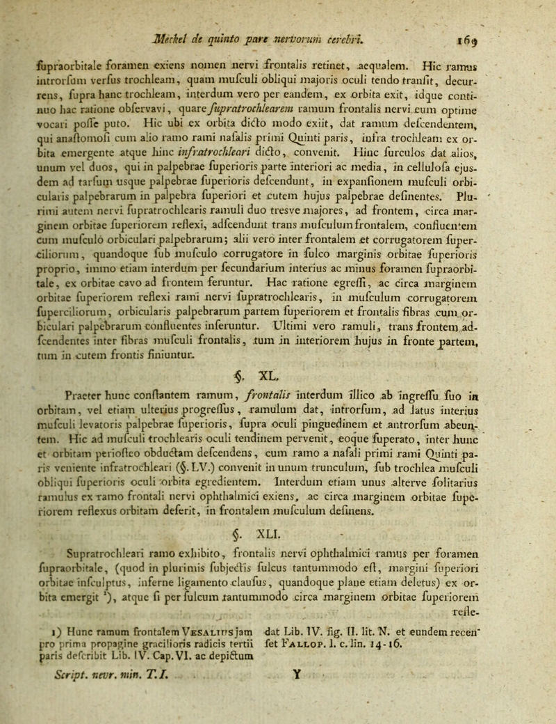 fupraorbitale foramen exiens nomen nervi frontalis retinet, aequalem. Hic ramus introrfum verfus trochleam, quam mufculi obliqui jnajoris oculi tendo tranfit, decur- rens, fupra hanc trochleam, interdum vero per eandem, ex orbita exit, iaque conti- nuo hac ratione obfervavi, quare fupratrochlearem ramum frontalis nervi cum optime vocari polle puto. Hic ubi ex orbita dido modo exiit, dat ramum defcendentem, qui anaflomofi cum alio ramo rami nafalis primi Quinti paris, infra trochleam ex or- bita emergente atque hinc infratrochleari dido, convenit. Hinc furculos dat alios, unum vel duos, qui in palpebrae fuperioris parte interiori ac media, in cellulofa ejus- dem ad tarfum usque palpebrae fuperioris delcendunt, in expanfionem mufculi orbi- cularis palpebrarum in palpebra fuperiori et cutem hujus palpebrae delinentes. Plu- rimi autem nervi fupratrochlearis ramuli duo tresve majores, ad frontem, circa mar- ginem orbitae fuperiorem reflexi, adfcendunt trans mufculum frontalem, confluentem cum mulculo orbiculari palpebrarum; alii vero inter frontalem ct corrugatorem fuper- cilionim, quandoque fub mufculo corrugatore in fulco marginis orbitae fuperioris proprio, immo etiam interdum per fecundarium interius ac minus foramen fupraorbi- tale, ex orbitae cavo ad frontem feruntur. Hac ratione egreflx, ac circa marginem orbitae fuperiorem reflexi rami nervi iupratrochlearis, in mufculum corrugatorem fuperciliorum, orbicularis palpebrarum partem fuperiorem et frontalis fibras cum or- biculari palpebrarum confluentes inferuntur. Ultimi vero ramuli, trans frontem,ad- fcendentes inter fibras mufculi frontalis, tum jn interiorem hujus in fronte jpartem, tum in cutem frontis finiuntur. $. XL. Praeter hunc conflantem ramum, frontalis interdum illico ab ingreffu fuo in orbitam, vel etiam ultei;ius progrelfus, ramulum dat, introrfum, ad latus interius melculi levatoris palpebrae fuperioris, fupra oculi pinguedinem et antrorfum abeun- tem. Hic ad mufculi trochlearis oculi tendinem pervenit, eoque fuperato, inter hunc et orbitam perioftco obdudam defcendens, cum ramo a nafali primi rami Quinti pa- li' veniente infratroclileari (§. LV.) convenit in unum trunculum, fub trochlea mufculi obliqui fuperioris oculi orbita egredientem. Interdum etiam unus alterve folitarius ramulus ex ramo frontali nervi ophthalmici exiens, ac circa marginem orbitae fupe- riorem reflexus orbitam deferit, in frontalem mufculum defluens. §. XLI. Supratrochleari ramo exhibito, frontalis nervi ophthalmici ramus per foramen fupraorbuale, (quod in plurimis fubjedis fulcus tantummodo efl, margini fuperiori orbitae infculptus, inferne ligamento claufus, quandoque plane etiam deletus) ex or- bita emergit *), atque fi per fulcum .tantummodo circa marginem orbitae fuperiorem refle- i) Hunc ramum frontalem Vesaltus jam dat Lib. IV. fig. II. Iit. N. et eundem recen* pro rima propagine gracilioris radicis tertii fet Fallop. 1. c. lin. 14-16. paris deferibit Lib. IV7. Cap.VI. ac depiftum Script. nevr. tuin. T. /. Y