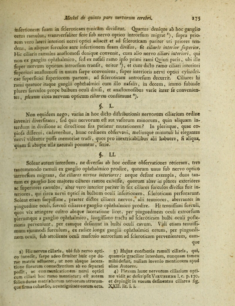 tnfertionem fuam in fcleroticam tunrcftm dividitur. Quartus denique ab hoc ganglio ortus ramulus, transverfaliter fere lub nervo optico introrfum migrat 2), fupra prio- rem vero lateri interiori nervi optici adiacet et ad fcleroticam pariter uti priores ten- dens. in aliquot furculos ante infertioneni fuam divifus, fit ciliaris interior fuperior. Hic ciliaris ramulus anafiomofi denique convenit, cum alio nervo ciliari interiori, qui non ex ganglio ophthalmico, fed ex nalali ramo ipfo primi rami Quinti paris, ubi ille fuper nervum opticum introrfum tranfit, oritur 3), et cum dicio ramo ciliari interiori fuperiori anafiomofi in unum faepe conveniens, fuper interioris nervi optici cylindri- cae fuperficiei fuperiorem partem, ad fcleroticam antrorfum decurrit. Ciliares hi rami quatuor itaque ganglii ophthalmici cum illo nafalrs, in decem, immo fubinde plures furculos prope bulbum oculi divifi, et anafiomofibus varie inter fe convenien- tes , plexum circa nervum opticum ciliarem confiituunt4). $. L. Non equidem nego, varias in hoc dido difiributionis nervorum ciliarium ordine inveniri diverfitates, fed quis nervorum efi aut vaforum minorum, quin aliquam in- terdum in divifione ac diredione fua patiatur mutationem? In plerisque, quae co- piofa diilecui, cadaveribus, hunc ordinem obfervavi, meliusque minutuli hi elegantes nervi videntur polle memoriae tradi, quos pro inextricabilibus alii habuere, fi aliqua, quam fi absque ulla naturali ponuntur, ferie. §. LI. Solent autem interdum, ne diverfas ab hoc ordine oblervationes reticeam, tres tantummodo ramuli ex ganglio ophthalmico prodire, quorum unus fub nervo optico introrfum migrans, dat ciliares nervos interiores; neque defunt exempla, duos tan- tum ex ganglio hoc majores ciliares ramos exivifie, quorum alter in plures exteriores ac fuperiores ramulos, alter vero interior pariter in fex ciliares furculos divifus fuit in- teriores, qui circa nervi Optici in bulbum oculi infertionem, fcleroticam perforarunt. Solen* etiam faepiffime, praeter didos ciliares nervos,'alii tenuiores, aberrantes in pinguedine oculi, lurculi ciliareseganglio ophthalmico prodire. Hi tenuiffimi furculi, quo- vix attingere cultro absque laceratione licet, per pinguedinem oculi extrorfum pierumque a ganglio ophthalmico, longiflimo tradu ad fcleroticam bulbi oculi pofie- rioris perveniunt, per eamque definunt in bulbi oculi cavum. Vidi etiam tenuilli- mum ejusmodi furculum, ex radice longa ganglii ophthalmici ortum, per pinguedi- nem oculi, fub attollente oculi mufeuio antrorfum ad fcleroticam pervenientem, eam- que a) Hic nervus ciliaris, ubi fub nervo opti- 3) Hujus conflantis ramuli cifiaris, qui, co incedit, faepe adeo firmiter huic ope du- quamvis gracilior interdum, nunquam tamen rae matris adhaeret, ut non absque lacera- mihidefuit, nullam invenio mentionem apud tione fibrarum connedentium ab eo feparari alios Autores, pofir , ac con municationem nervi optici 4) Plexum hunc nervorum ciliarium opti- cum ciliari hoc ramo mentiatur; efi autem me vidit ac defcripfitVieussens l.c. p. T70. folius durae matris horum nervorum utrorum- et depingit in vueam delinentes ciliares fig. que firma cohaefio, acontiguitate eorum orta. 2^(11. Jit. i. i.