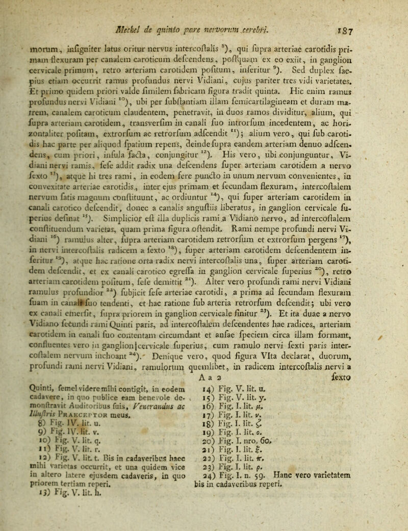 morum, mfiguiter latus oritur nervus intercoftaiis s), qui fupra arteriae carotidis pri- mam flexuram per canalem caroticum defeendens, pofVquam ex eo exiit, in ganglion cervicale primum, retro arteriam carotidem politum, inferitur 9). Sed duplex fae- pius etiam occurrit ramus profundus nervi Vidiani, cujus pariter tres vidi varietates. Et primo quidem priori valde fimilem fabricam figura tradit quinta. Hic enim ramus profundus nervi Vidiani IO), ubi per fubftantiam illam femicartilagineam et duram ma- trem, canalem caroticum claudentem, penetravit, in duos ramos dividitur, alium, qui fupra arteriam carotidem, transverfim in canali fuo introrfum incedentem, ac hori- zontaliter politam, extrorfum ac retrorfum adfcendit II); aiium vero, qui fub caroti- dis hac parte per aliquod fpatium repens, deinde fupra eandem arteriam denuo adfcen- dens, cum priori, iniula facla, conjungitur12). His vero, ubi conjunguntur, Vi- diani nervi ramis, fefe addit radix una defeendens fuper arteriam carotidem a nervo fexto ’3), atque hi tres rami, in eodem fere puncto in unum nervum convenientes, ia convexitate arteriae carotidis., inter ejus primam et fecundam flexuram, intercoflalem nervum fatis magnum conftituunt, ac ordiuntur I4), qui fuper arteriam carotidem in canali carotico delcendit, donec a canalis anguftiis liberatus, in ganglion cervicale fu- perius delinat if). Simplicior eft illa duplicis rami .a Vidiano nervo, ad intercoflalem conflituendum varietas, quam prima figura offendit. Rami nempe profundi nervi Vi- diani lS) ramulus alter, fupra arteriam carotidem retrorfum et extrorfum pergens 17), in nervi intercoftaiis radicem a lexto 1S), fuper arteriam carotidem defeendentem in- feritur 19), atque hac ratione orta radix nervi intercoftaiis una, fuper arteriam caroti- dem delcendit, et ex canali carotico egreffa in ganglion cervicale fuperius 2°), retro arteriam carotidem politum, fele demittit 2I). Alter vero profundi rami nervi Vidiani ramulus profundior Zl) fubjicit fefe arteriae carotidi, a prima ad fecundam flexuram fuam in canali fuo tendenti, et hac ratione fub arteria retrorfum defcenditj ubi vero ex canali emerfit, fupra priorem in ganglion cervicale finitur 23). Et ita duae a nervo Vidiano leOundi rami Quinti paris, ad intercoflalem defeendentes hae radices, arteriam carotidem in canali fuo contentam circumdant et anfae fpeciem circa illam formant, confluentes vero in ganglion|cervicale fuperius, cum ramulo nervi fexti paris inter- coflalem nervum inchoant 24). Denique vero, quod figura Vita declarat, duorum, profundi rami nervi Vidiani, ramulorum quemlibet, in radicem intercoftaiis nervi a A a a fexto Quinti, femel videre mihi contigit, in eodem cadavere, in quo publice eam benevole de- > monftravic Auditoribus fuis, fenerandus ac lUnJlris Praeceptor meus. 8) Fig. IV. Iit. u. 9) Fig. IV. Iit. v. 10) Fig. V. Iit. q. 11) Fig. V. Iit. r. •3) Fig. V. Iit. t. Bis in cadaveribus haec mihi varietas occurrit, et una quidem vice in altero latere ejusdem cadaveris, in quo priorem tertiam reperi. 13) Fig. V. Iit. h. 14) Fig. V. Iit. u. 15) Fig. V. Iit. y. 16) Fig, I. Iit. ft. 17) Fig. I. Iit. v. 18) Fig. I. Iit. £ 19) Fig. I. Iit. 0. 20) Fig. I. nro. 60. 21) Fig. I. Iit. f. 22) Fig. I. Iit. ir. 23) Fig. I. Iit. p. 24) Fig. I. n. 59. Hanc vero varietatem bis in cadaveribus reperi.