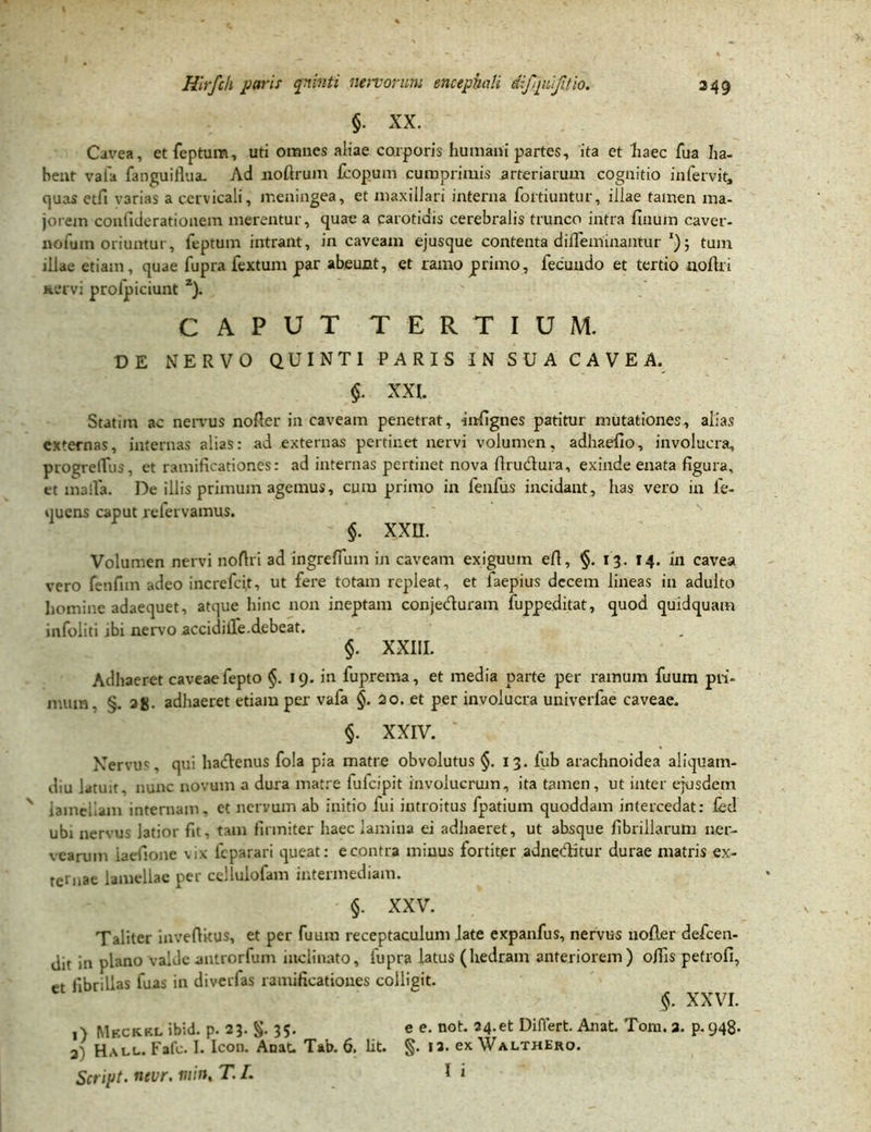 §. XX. Cavea, etfcptum, uti omnes aliae corporis humani partes, ita et haec fua ha- bent vafa fanguiflua. Ad noflrum fcopum cumprimis arteriarum cognitio infervit, cjuas etfi varias a cervicali, meningea, et maxillari interna fortiuntur, illae tamen ma- jorem confiderationem merentur, quae a carotidis cerebralis trunco intra finum caver- nofuin oriuntur, feptum intrant, in caveam ejusque contenta diflemuiantur tum illae etiam, quae fupra fextum par abeunt, et ramo primo, fecundo et tertio iioflri Kervi prolpiciunt z). CAPUT TERTIUM. D E NERVO QUINTI PARIS IN SUA CAVEA. §. XXI. Statim ac nervus nofler in caveam penetrat, infignes patitur mutationes, alias externas, internas alias: ad externas pertinet nervi volumen, adhaefio, involucra, progreiTus, et ramificationes: ad internas pertinet nova Aru&ura, exinde enata figura, et malla. De illis primum agemus, cum primo in fenfus incidant, has vero in fe- quens caput refervamus. $. XXU. Volumen nervi noflri ad ingreffum in caveam exiguum efl, §. 13. 14. in cavea vero fenfnn adeo increfci.t, ut fere totam repleat, et faepius decem lineas in adulto homine adaequet, atque hinc non ineptam conjeduram fuppeditat, quod quidquam infoliti ibi nervo accidiife.debeat. §. XXIII. Adhaeret caveae fepto §. 19. in fuprema, et media parte per ramum fuum pri- mum, §. ag. adhaeret etiam per vafa §. 20. et per involucra univerfae caveae. §. XXIV. Nervus, qui hadenus fola pia matre obvolutus §. 13. lub arachnoidea aliquam- diu latun, nunc novum a dura matre fufeipit involucrum, ita tamen, ut inter ejusdem v lamellam internam, et nervum ab initio fui introitus fpatium quoddam intercedat: led ubi nervus ]3tior fit, tam firmiter haec lamina ei adhaeret, ut absque fibrillarum uer- vearuin iaefione vix feparari queat: e contra minus fortiter adneditur durae matris ex- ternae lamellae per cellulofam intermediam. §. XXV. Taliter inveflitus, et per fuum receptaculum late expanfus, nervus nofler defeen- jit ia plano valde antrorfum inclinato, fupra latus (hedram anteriorem) olfis petrofi, et fibrillas fuas in diverfas ramificationes colligit. §. XXVI. 1) Meckkl ibid. p. 23. §. 35- e e. not. 24.et Differt. Anat. Tom.a. p-948- 21 Hau.. Fafc. I. Icon. Anat. Tab. 6. Iit. §. 12. ex WalthEro.