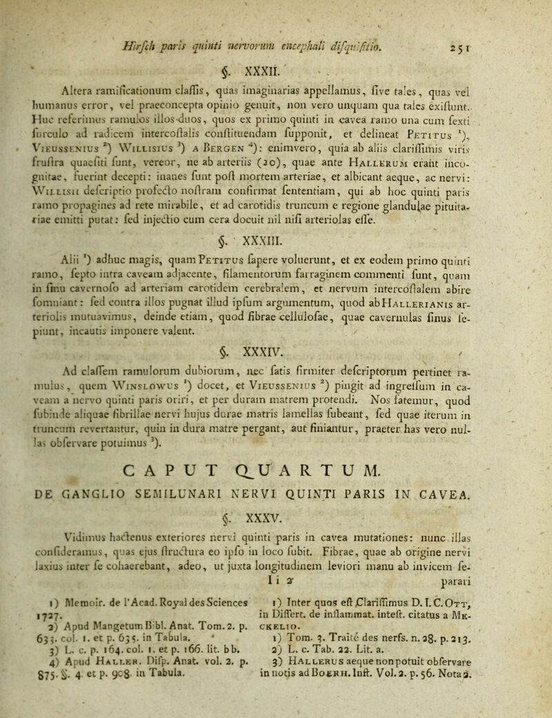 $. XXXII. Altera ramificatiouum claflis, quas imaginarias appellamus, five tales, quas vel humanus error, vel praeconcepta opinio genuit, non vero unquam qua tales exiflunt.. Huc referimus ramulos iilos^duos, quos ex primo quinti in cavea ramo una cum fexti furculo ad radicem intercodalis conrtituendam fupponit, et delineat Petitus x), Vieussenius 2) Willisius 3) a Bergen 4): enimvero, quia ab aliis clari fTimis viris fruflra quaefiti funt, vereor, ne ab arteriis (20), quae ante Hai.lerum eraiit inco- gnitae, fuerint decepti: inanes funt poft mortem arteriae, et albicant aeque, ac nervi: WitLtsa deicriptio profedo noflram confirmat fententiam, qui ab lioc quinti paris ramo propagines ad rete mirabile, et ad carotidis truncum e regione glandulae pituita- riae emitti putat: fed injectio cum cera docuit nil nifi arteriolas elfe. XXXIII. Alii ') adhuc magis, quam Petitus fapere voluerunt, et ex eodem primo quinti ramo, fepto intra caveam adjacente, filamentorum farraginem commenti funt, quam in finu cavernofo ad arteriam carotidem cerebralem, et nervum intercoftalem abire fomniant: fed contra illos pugnat illud ipfum argumentum, quod abHallerianis ar- teriolis mutuavimus, deinde etiam, quod iibrae cellulofae, quae cavernulas finus fe- piunt, incautis imponere valent. §. XXXIV. Ad clalfem ramulorum dubiorum, nec fatis firmiter defcrlptorum pertinet ra- mulus, quem Winslowus ') docet, et Vieussenius 2) pingit ad ingrelfum in ca- veam a nervo quinti paris oriri, et per duram matrem protendi. Nos fatemur, quod fubinde aliquae fibrillae nervi hujus durae matris lamellas fubeant, fed quae iterum in truncum revertantur, quin in dura matre pergant, aut finiantur, praeter has vero nul- las obfervare potuimus 3). CAPUT QUARTUM. DE GANGLIO SEMILUNARI NERVI QUINTI PARIS IN CAVEA. §. XXXV. Vidimus hactenus exteriores nervi quinti paris in cavea mutationes: nunc illas confideramus, quas ejus flructura eo ipfo in loco fubit. Fibrae, quae ab origine nervi laxius inter fe cohaerebant, adeo, ut juxta longitudinem leviori manu ab invicem fe- I i a- parari 1) Mcrooir. de 1’Acad.Royal des Sciences 1) Inter quos efl: jClariffimus D.T.C.Ott, 1737. in Differt, de inflammat, inteft. citatus a Me- 3) Apud Mangetum B bl. Anat. Tom. 2. p. ckelio. 633. coi. 1. et p. 63«. in Tabula. • 1) Tom. 3. Traite des nerfs. n. 38. p. 213. 3) L. c. p. 164. coi. «. et p. 166. Iit. bb. 2) L. c. Tab. 32. Lit. a. 4) Apud Halt.ek. Difp. Anat. vol. 2. p. 3) Hallerus aeque nonpotuit obfervare S75- 4 eC P' 9C8’ Tabula. in notis adBoeRH. lnft. Vol. 3. p. 56. Nota a.