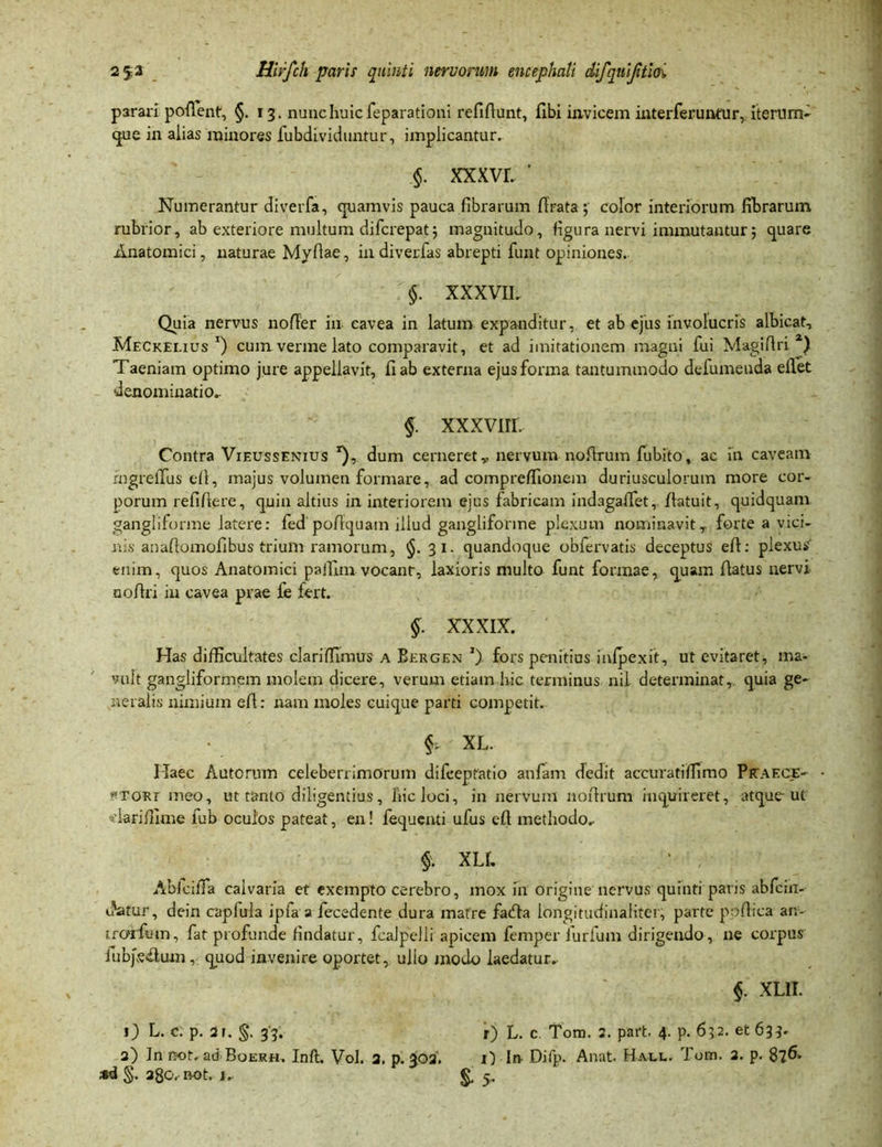 parari portent, §.13. nunc huic feparationi refirtunt, fibi invicem interferuntur, iterum^ que in alias minores fubdividuntur, implicantur. §. xxxvr. ‘ Numerantur diverfa, quamvis pauca fibrarum ftrata; color interiorum fibrarum rubrior, ab exteriore multum difcrepatj magnitudo, figura nervi immutantur5 quare Anatomici, naturae Myrtae, in di ver fas abrepti funt opiniones. §. XXXVIL Quia nervus norter in cavea in latum expanditur, et ab ejus involucris albicat, Meckelius *) cum verme lato comparavit, et ad imitationem magni fui Magirtri 2) Taeniam optimo jure appellavit, fi ab externa ejus forma tantummodo defumeuda eflet denominatio. §. xxxvrn. Contra Vieussenius *), dum cerneret,, nervum nortrum fubito, ac in caveam rngrelfus ell, majus volumen formare, ad comprertionem duriusculorum more cor- porum refifiere, quin altius in interiorem ejus fabricam indagartfet, rtatuit, quidquam gangliforme latere: fed portquam illud gangliforme plexum nominavitr forte a vici- nis anartomofibus trium ramorum, §.31. quandoque obfervatis deceptus eft: plexus enim, quos Anatomici paffim vocant, laxioris multo funt formae, quam flatus nervi nortri in cavea prae fe fert. §. XXXIX. Has difficultates clariffimus a Bergen *). fors penitius inlpexit, ut evitaret, ma- vult gangliformem molem dicere, verum etiam hic terminus nil determinat, quia ge- neralis nimium ert: nam moles cuique parti competit. f XL. Haec Actorum celeberrimorum difceptatio anfam dedit accuratiffimo PkaecE' ptori meo, ut tanto diligentius, hic loci, in nervum nortrum inquireret, atque-ut viariffime fub oculos pateat, en! fequenti ufus eft methodo.- $. XLL 1 , Ablcirta calvaria et exempto cerebro, mox in origine nervus quinti paris abfcin- c?atur, dein capfula ipfa a fecedente dura matre farta longitudinaliter, parte ppftica an- trorfmn, fat profunde findatur, fcaJpelli apicem femper furfum dirigendo, ne corpus iubpertum, quod invenire oportet, ullo modo laedatur. §. XL1I. 0 L. c. p. 21. §. 33. r) L. c Tom. 2. paft. 4. p. 632. et 633. 2) In not. ad Boerei. Inft. Vol. 2. p. 302. ii In- Difp. Anat. Hale. Tom. 2. p. 8?6>