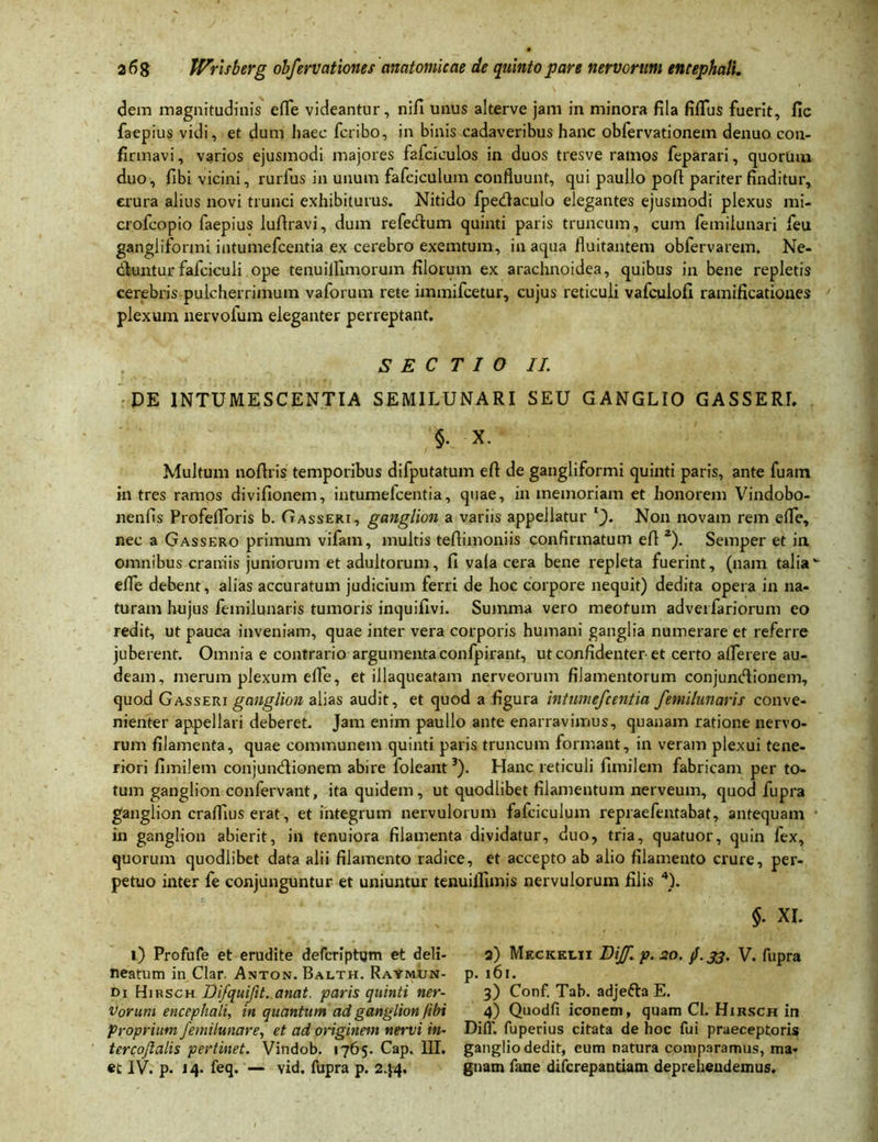 dem magnitudinis efle videantur, nifi unus alterve jam in minora fila fiflus fuerit, fic faepius vidi, et dum haec fcribo, in binis cadaveribus hanc obfervationem denuo con- firmavi, varios ejusmodi majores fafciculos in duos tresve ramos feparari, quorum duo, fibi vicini, rurfus in unum fafciculum confluunt, qui paullo pofl pariter finditur, erura alius novi trunci exhibiturus. Nitido fpedaculo elegantes ejusmodi plexus mi- crofcopio faepius lufiravi, dum refedum quinti paris truncum, cum femiiunari feu gangliformi intumefcentia ex cerebro exemtum, in aqua fluitantem obfervarem. Ne- dfcuntur fafciculi ope tenuilfimorum filorum ex arachnoidea, quibus in bene repletis cerebris pulcherrimum vaforum rete immifcetur, cujus reticuli vafculofi ramificatioues plexum nervofum eleganter perreptant. SECTIO II. DE INTUMESCENTIA SEMILUNARI SEU GANGLIO GASSERI. §• X. Multum noflris temporibus difputatum efi de gangliformi quinti paris, ante fuam in tres ramos divifionem, intumefcentia, quae, in memoriam et honorem Vindobo- nenfis Profefloris b. Gasseri, ganglion a variis appellatur l~). Non novam rem efle, nec a Gassero primum vifam, multis teflimoniis confirmatum efi 2). Semper et in omnibus craniis juniorum et adultorum, fi vala cera bene repleta fuerint, (nam talia efle debent, alias accuratum judicium ferri de hoc corpore nequit) dedita opera in na- turam hujus femilunaris tumoris inquifivi. Summa vero meofum adverfariorum eo redit, ut pauca inveniam, quae inter vera corporis humani ganglia numerare et referre juberent. Omnia e contrario argumenta confpirant, ut confidenter et certo aflerere au- deam, merum plexum efle, et illaqueatam nerveorum filamentorum conjuntflionem, quod Gasseri ganglion alias audit, et quod a figura intumefcentia femilunaris conve- nienter appellari deberet. Jam enim paullo ante enarravimus, quanam ratione nervo- rum filamenta, quae communem quinti paris truncum formant, in veram plexui tene- riori fimilem conjundionem abire foleant3). Hanc reticuli fimilem fabricam per to- tum ganglion confervant, ita quidem, ut quodlibet filamentum nerveum, quod fupra ganglion craflius erat, et integrum nervulorum fafciculum repraefentabat, antequam in ganglion abierit, in tenuiora filamenta dividatur, duo, tria, quatuor, quin fex, quorum quodlibet data alii filamento radice, et accepto ab alio filamento crure, per- petuo inter fe conjunguntur et uniuntur tenuiflimis nervulorum filis 4). $• XI. l) Profufe et erudite defcrfphjm et deli- 2) Meckei.ii Biff. p. 20. jf.33. V. fupra neatum in Clar. Anton. Balth. Raymun- p. 161. t>i Hirsch Bifquifit. anat. paris quinti ner- 3) Conf. Tab. adjefta E. Vorum encephali, in quantum ad ganglion /ibi 4) Quodfi iconem, quam Cl. Hirsch in proprium femilunare, et ad originem nervi in- DiiT. fuperius citata de hoc fui praeceptoris tercojlalis pertinet. Vindob. 1765. Cap. III. ganglio dedit, eum natura comparamus, ma-