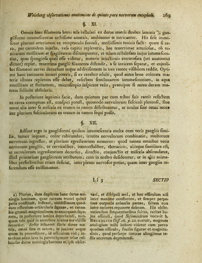 §- XI. , Omnia haec filamenta brevi tela cellulari ex durae matris duabus laminis r), gan- gliformi intumefcentiae ardiilime annexis, ambiuntur et intricantur. His fefe immi- fcent plurimi arteriarum ex receptaculo furculi, molliffimis tunicis fatfli: quare fi ce. ra, per carotidem injetfla, vafa capitis repleveris, hae tenerrimae arteriolae, ob tu- nicarum mollitiem et fragilitatem difrumpuntur, et telam cellulofam hujus intumefcen- tiae, quae fpongiofa quafi efle videtur, materie injetfiionis extravafata (uti anatomici dicunt) replet, tenerrima ganglii filamenta diflendit, a fe invicem feparat, et cujusli- bet filamenti nervei decurfum usque addivifionem in tres ramos vifibilem reddit. Opti- me hanc rationem intueri poteris, fi ex cerebro adulti, quod antea bene colorata ma^ terie idonea repletum efTe debet, refetflam femilunarem intumefcentiam, in aqua emollitam et fluitantem, microfcopio infpicere velis, praecipue fi antea duram ma- trem follicite abfluleris. In pofleriore inprimis facie, dum quintum par cum tribus fuis ramis refedlum ex cavea exemptum eft, confpici potefl, quomodo nervulorum fafciculi plexuofi, fine omni alia inter fe milcela ex trunco in ramos diflribuantur, ut oculus fine omni mora iter plurium fafciculorum ex trunco in ramos fequi pollit. §. XII. Adfunt ergo in gangliformi quidem intumefcentia multa cum veris gangliis fimi- lia, tumor inquam, color rubicundus, irretita nervulorum combinatio, multorum nervorum ingreflus, et plurium egredientium numerus: quod tamen omnibus veris nervorum gangliis, ut cervicalibus, intercoflalibus, thoracicis, aliisque familiare efi, ut nervulorum ingrediendum decurfus, diretflio, conjumflio et mifcela abfcondatur, illud primarium gangliorum attributum, cum in noftro defideretur, et in a^iis anima- libus perfe&ioribus etiam deficiat, inter plexus nervofos potius, quam inter ganglia re- ferendum efle exiftimamus. L1 3 SECTIO 1) Pluries, dum duplicem hanc durae me- ningis laminam, quae caveam trunci quinti paris conftituit, luftravi, nitidifiimum quod- dam ofliculum orbicularis figurae, et canna- bis granuli magnitudinem nonr.unquam fupe- rans, in pofleriore lamina deprehendi, nun- quam tale quid in anteriore lamina tnevidiffe recordor. Arfte inhaeret fibris durae ma- tris, omni fere in aetote, in juniore aeque quam in proveftiore, id ofliculum vidi; in- terdum adeo laxe in parenchymate telae cel- lulofae durae meningis haerens et ipfe obfer- vavi, et difcipuli mei, ut hoc ofliculum nifi inter maxime conflantes, et femper perpe- tuas corporis animalis partes, faltem non inter rariores reponere debeam. His obfer- vationibus frequentioribus fultus, raritas hu- jus ofiiculi, quod Sefamoideum vocavit b. MeckeliusDiff.cit. p.22. corruit, magnam analogiam mihi habere videtur cum parvo quodam ofliculo, fimilis figurae et magnitu- dinis, quod perfaepe tunicae albugineae te- ftis accretum deprehendi.