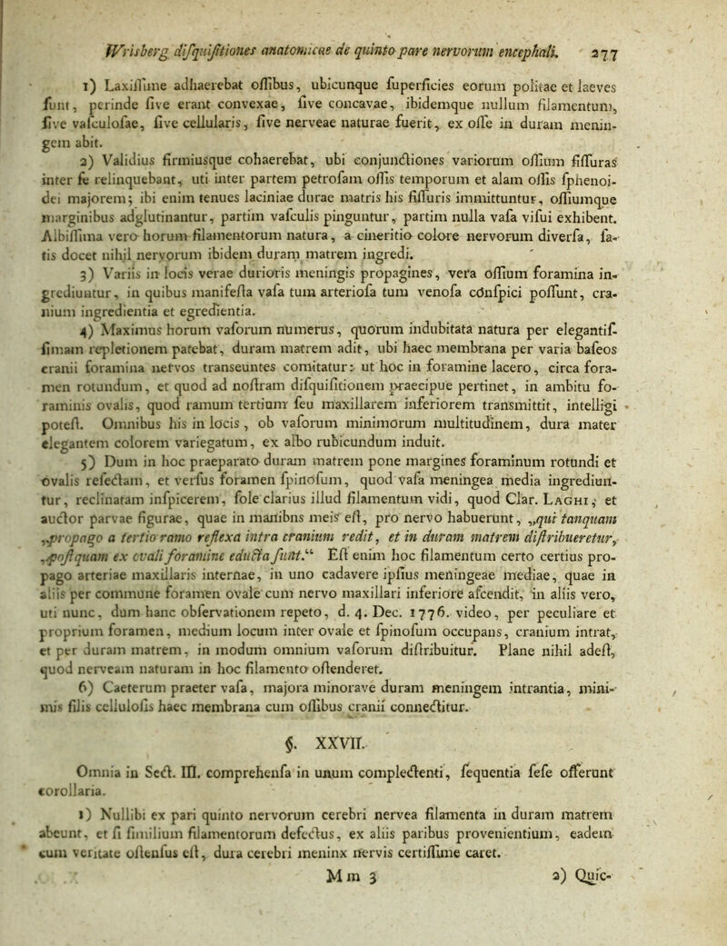 1) LaxiJlime adhaerebat offibus, ubicunque fuperficies eorum politae et laeves funt, perinde five erant convexae, live concavae, ibidemque nullum filamentum, live vafculolae, five cellularis, five nerveae naturae fuerit, ex olfe in duram menin- gem abit. 2) Validius firmiusque cohaerebat, ubi eonjuncfiiones variorum ofiium fifluras' inter fe relinquebant, uti inter partem petrofam ollis temporum et alam olfis fpnenoi- dei majorem; ibi enim tenues laciniae durae matris his fiiluris immittuntur, ofiiumque marginibus adglutinantur, partim vafculis pinguntur, partim nulla vafa vifui exhibent. Albiffima vera horum filamentorum natura, a cineritio colore nervorum diverfa, la- tis docet nihil nervorum ibidem duram matrem ingredi. 3) Variis in locis verae durioris meningis propagines, vera olfium foramina in- grediuntur, in quibus manifefia vafa tum arteriofa tum venofa cOnlpici poliunt, cra- nium ingredienda et egredienda. 4) Maximus horum vaforum numerus, quorum indubitata natura per elegantif- fimam repletionem patebat, duram matrem adit, ubi haec membrana per varia bafeos cranii foramina nervos transeuntes comitatur: ut hoc in foramine lacero, circa fora- men rotundum, et quod ad nofiram difquifidonem praecipue pertinet, in ambitu fo- raminis ovalis, quod ramum tertiam feu maxillarem inferiorem transmittit, intelligi - potefi. Omnibus his in locis , ob vaforum minimorum multitudinem, dura mater elegantem colorem variegatum, ex albo rubicundum induit. 5) Dum in hoc praeparato duram matrem pone margines foraminum rotundi et ovalis reletfiam, et verius foramen fpinofum, quod vafa meningea media ingrediun- tur, reclinatam infpicerem, fole clarius illud filamentum vidi, quod Clar. Laghi,- et auclor parvae figurae, quae in manibns meis efi, pro nervo habuerunt, „qui tanqnam .pi'< pago a tertio ramo reflexa intra cranium redit, et in duram matrem diftrihueretur, .poflquam ex evali foramine edufla fiutt.u Efi enim hoc filamentum certo certius pro- pago arteriae maxillaris internae, in uno cadavere ipfius meningeae inediae, quae in aliis per commune foramen ovale cum nervo maxillari inferiore afeendit, in aliis vero, uti nunc, dum hanc obiervationem repeto, d. 4. Dec. 1776. video, per peculiare et proprium foramen, medium locum inter ovale et fpinofum occupans, cranium intrat, et per duram matrem, in modum omnium vaforum difiribuitur. Plane nihil adefi, quod nerveam naturam in hoc filamento ofienderet. 6) Caeterum praeter vafa, majora minorave duram meningem intrantia, mini- mis filis celiuloils haec membrana cum olfibus cranii connetfiitur. §. xxvir. Omnia in Sc<fi. IU. comprehenfa in unum complecfienti, fequentia fefe offerunt corollaria. 1) Nullibi ex pari quinto nervorum cerebri nervea filamenta in duram matrem abeunt, et fi fimilium filamentorum defctfi-us, ex aliis paribus provenientium, eadem cum veritate ofienfus efi, dura cerebri meninx nervis certiffime caret. M m 3 3) Quic-