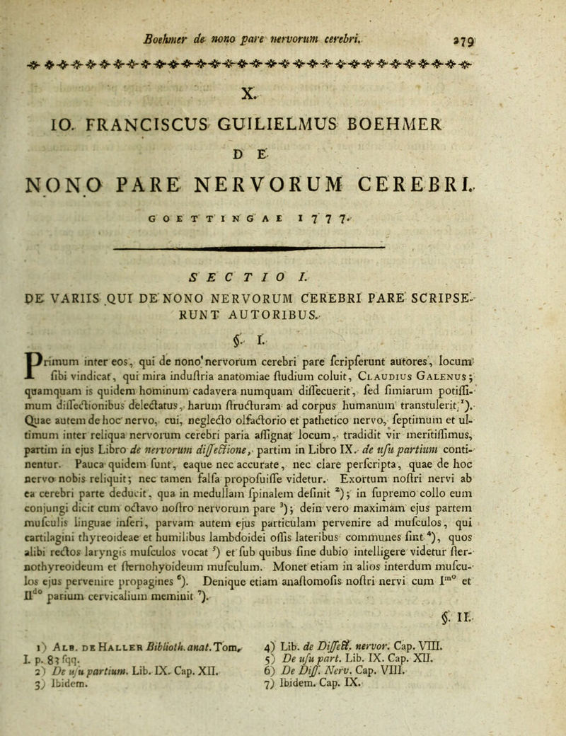 X. IO. FRANCISCUS GUILIELMUS BOEHMER D E NONO PARE NERVORUM CEREBRI. SECTIO I. PE VARIIS QUI DE NONO NERVORUM CEREBRI PARE SCRIPSE- RUNT AUTORIBUS. § . r. Primum inter eos, qui de nono'nervorum cerebri pare fcripferunt autores, locum fibi vindicat, qui mira induRria anatomiae Rudium coluit, Claudius Galenus; quamquam is quidem hominum cadavera numquam difiecuerit, fed fimiarum potifli- mum dilledionibus deledatus, harum Rruduram ad corpus humanum transtulerit.1).- Quae autem de hoc nervo, cui, negledo olfadorio et pathetico nervo, feptirnum et ul- timum inter reliqua nervorum cerebri paria afiignat locum,- tradidit vir meritifiimus, partim in ejus Libro de nervorum difjedtione,- partim in Libro IX. de uftt partium conti- nentur. Pauca quidem lunt, eaque nec accurate, nec clare perferipta, quae de hoc nervo nobis reliquit; nec tamen falfa propofuifie videtur.- Exortum noRri nervi ab ea cerebri parte deducit, qua in medullam fpinalem definit 2); in fupremo collo eum conjungi dicit cum odavo noRro nervorum pare 3); dein vero maximam ejus partem mufculis linguae inferi, parvam autem ejus particulam pervenire ad mufculos, qui cartilagini thyreoideae et humilibus lambdoidei oflis lateribus communes fint 4), quos alibi redos laryngis mufculos vocat s) et fub quibus fine dubio intelligere videtur Rer- nothyreoideum et Rernohyoideum mufculum. Monet etiam in alios interdum mufcu- los ejus pervenire propagines 6). Denique etiam anaRomofis noflri nervi cum Im° et Ilu0 parium cervicalium meminit 7). 1) Alb. de Haller Biblioth.anat.Tom, L p. 8?fqq- a') De ufu partium. Lib. IX. Cap. XII. 3) Ibidem. $ ik. 4) Lib. de Diffeft. nervor. Cap. VIII. 5) De ufu part. Lib. IX. Cap. XII. 6) De Diff. Nerv. Cap. VIII. 7) Ibidem. Cap. IX.