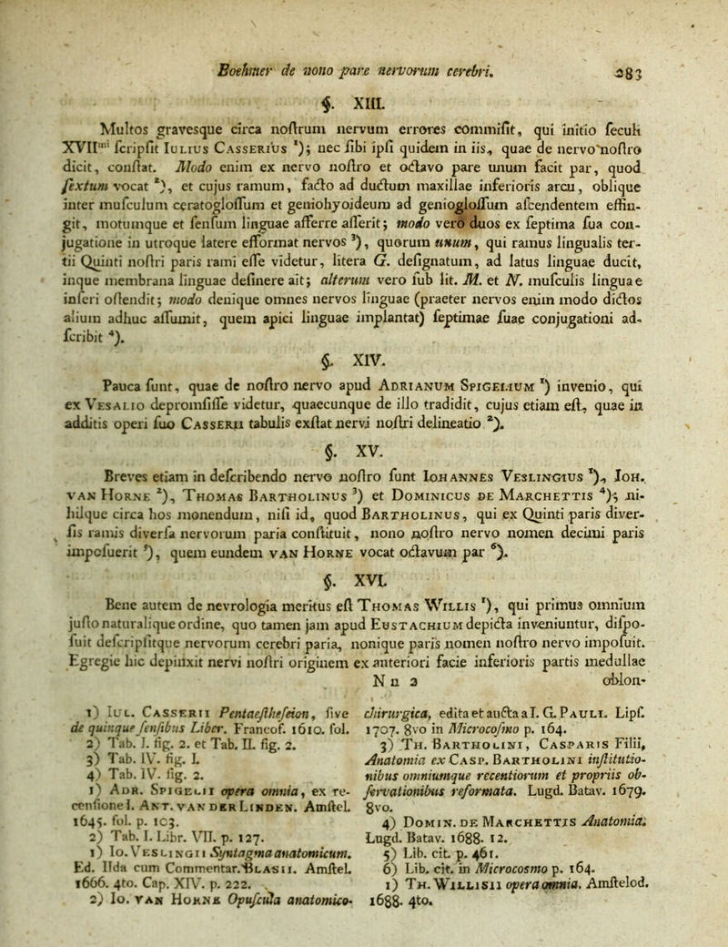 $. XICL Multos gravesque circa noflrum nervum errores commifit, qui initio fecult XVII“ fcripfit Iulius Casserius *); nec Ubi ipfi quidem in iis, quae de nervo^oftro dicit, conflat. Modo enim ex nervo noflro et cxflavo pare unum facit par, quod fextum vocat *), et cujus ramum, fadlo ad dudlurn maxillae inferioris arcu, oblique inter mufculum ceratogloffum et geniohyoideum ad genioglofliim afcendentem effin- git, motumque et fenfum linguae afferre afferit; modo vero duos ex feptima fua con- jugatione in utroque latere efformat nervos 3), quorum unum, qui ramus lingualis ter- tii Quinti noflri paris rami effe videtur, litera G. defignatuin, ad latus linguae ducit, inque membrana linguae definere ait; alterum vero fub lit. M. et N. mufculis linguae inleri oflendit; modo denique omnes nervos linguae (praeter nervos enim modo didos alium adhuc afluunt, quem apici linguae impiantat) feptimae iuae conjugationi ad- fcribit 4). §. XIV. Pauca funt, quae de noflro nervo apud Adrianum Spigei.ium *) invenio, qui ex Vesalio depromfifle videtur, quaecunque de illo tradidit, cujus etiam efi, quae in additis operi fuo Casserji tabulis exflat nervi noflri delineatio §. XV. Breves etiam in defcribendo nervo noflro funt ion annes Veslingius t), Joh. van Horne 2), Thomas Bartholinus 3) et Dominicus be Marchettis 4)-; ni- liilque circa hos monendum, nifi id0 quod Bartholinus, qui ex Quinti paris diver- fis ramis diverfa nervorum paria conftituit, nono noflro nervo nomen decimi paris impcluerit 5), quem eundem van Horne vocat odavuui par 6). $. XVI. Bene autem de nevrologia merkus efl Thomas Willis r), qui primus omnium juAonaturalique ordine, quo tamen jam apud EusTACHiuMdepida inveniuntur, difpo- iuit deicriplitque nervorum cerebri paria, nonique paris nomen noflro nervo impofuit. Egregie hic depinxit nervi no Ari originem ex anteriori facie inferioris partis medullae N n 3 oblon* O Iul. Casserii Pentaejlhefeion, five de quinque fenftbus Liber. Francof. 1610. fol. 2) Tab. I. fig. 2. et Tab. IL fig. 2. 3) Tab. IV. fig. L 4) Tab. IV. fig. 2. 1) Adr. Spigei.ii opera omnia, ex re- cenfionel. Akt.vanderLinden. AmfteL 1645. fol. p. 103. 2) Tab. I. Libr. VIL p. 127. 1) Io.Vesungii Syntagmaanatomicum. Ed. Ilda cum Commentar.HLASii. AmfleL 1666. 4to. Cap. XIV. p. 222. . 2) Io. yan Hoknk Opufada anatomico• chirurgica, editaetauftaal. G. Pauli. Lipf. 1707. 8vo in Microcofmo p. 164. 3) Th. Bartholini, Casparis Filii, Anatomia ex Casp. Bartholini injlitutio- nibus omniumque rccentiorwn et proptiis ob- fervationibus reformata. Lugd. Batav. 1679. 8vo. / 4) Domin. de Marchettis Anatomia. Lugd. Batav. 1688- 12. 5) Lib. ciL p. 461. 6) Lib. cit. in Microcosmo p. 164. 1) Th. WiLLisn operaomnia. Amftelcd. 1688- 4to.