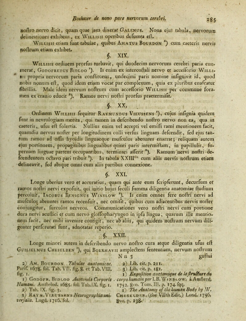 noftro nervo dicit, quam quae jam dixerat Galenus. Nona ejus tabula, nervorum delineationes exhibens, ex Willisii operibus defumta eft. WiLLisn etiam funt tabulae, quibus Amatus Bourdon 2) cum caeteris nervis noftrum etiam exhibet» $• XIX. Willisii ordinem prorfus turbavit, qui duodecim nervorum cerebri paria enu- merat, Godofredus Bidloo '). Is enim ex intercoftali nervo et accefforio Willi- sii propria nervorum paria conftituens, undecimi paris nomine infignivit id, quod nobis nonum eft, quod idem etiam vocat par complexum, quia ex pluribus enafcatur fibrillis. Male idem nervum noftrum cum accelTorio Willisii per commune fora- men ex cranio educit 2), Ramos nervi noftri prorfus praetermifit. $. XX» Ordinem Willisii fequitur Raymundus Vieussens *), cujus infignia quidem funt in nevrologiam merita, qui tamen in defcribendo noltro nervo non ea, qua in caeteris, ulus eft folertia. Nullius enim vel accepti vel emifii rami mentionem facit, quamdiu nervus nofter per longitudinem colli verfus linguam defcendit, fed ejus tan- tum ramos ad offis hyoidis linguaeque mufculos abeuntes enarrat; reliquam autem ejus portionem, propaginibus lingualibus quinti paris intermiftam, in papiliulis, fu- pernam linguae partem occupantibus, terminari afierit 2). Ramum nervi noftri de- fcendentem octavo pari tribuit3). In tabula XXIIItm cum aliis nervis noftrum etiam delineavit, fed absque omni cum aliis partibus connexione» $. XXI. Longe uberius vero et accuratius, quam qui ante eum fcripferunt, decurfum ef ramos noftri nervi expofuit, qui initio hujus feculi fumina diligentia anatomiae ftudium percoluit, Iacobus Benignus Winslow ‘). Is enim omnes fere noftri nervi ad mufculos abeuntes ramos recenfuit, nec omifit, quibus cum adiacentibus nervis nofter conjungitur, furculos nerveos. Communicationes vero noftri nervi cum portione dura nervi acuftici et cum nervo gloftopharyngeo in ipfa lingua, quarum ille mentio- nem facit, nec mihi invenire contigit, nec ab aliis, qui quidem noftrum nervum dili- genter perfcrutati funt, adnotatas reperio. §. XXII. Longe minori autem in defcribendo nervo noftro cura atque diligentia ufus efi Guilielmus Cheselden *), qui Boerhavii amplecftens fententiam, nervum noftrum Nn 3 • guftul 2) Am. Bourdon Tabulae anatomicae. 2) Lib. cit. p. 211. PariT. 1678. fol. Tab. VII. iig. 8- et Tab. VUL 3) Lib. cit. p. 181- fig. 1. 1) Expofttion anatomique de lajlrufdure dtt 1) Godofr. Bidloo Anatomia Corporis . corpsfiumainperLB.W*N?LPW< aAmfterd. Humani. Amftelod. 1685. fol; Tub.lX. fig. 1. 1752. 8vo- Toni. IIJ. p. I74.fqq. a) Tab. IX. ‘ig. 3. 1) The Anatormj of the human Bodi/ by W. 1) R a v m . Vi £ v s s k n s Neurographia uni- Cheseld b n . (the VUth Edit.) Lond. 17 56. ver/alis. Lugd. 1716. fol. 8vu. p. 238.