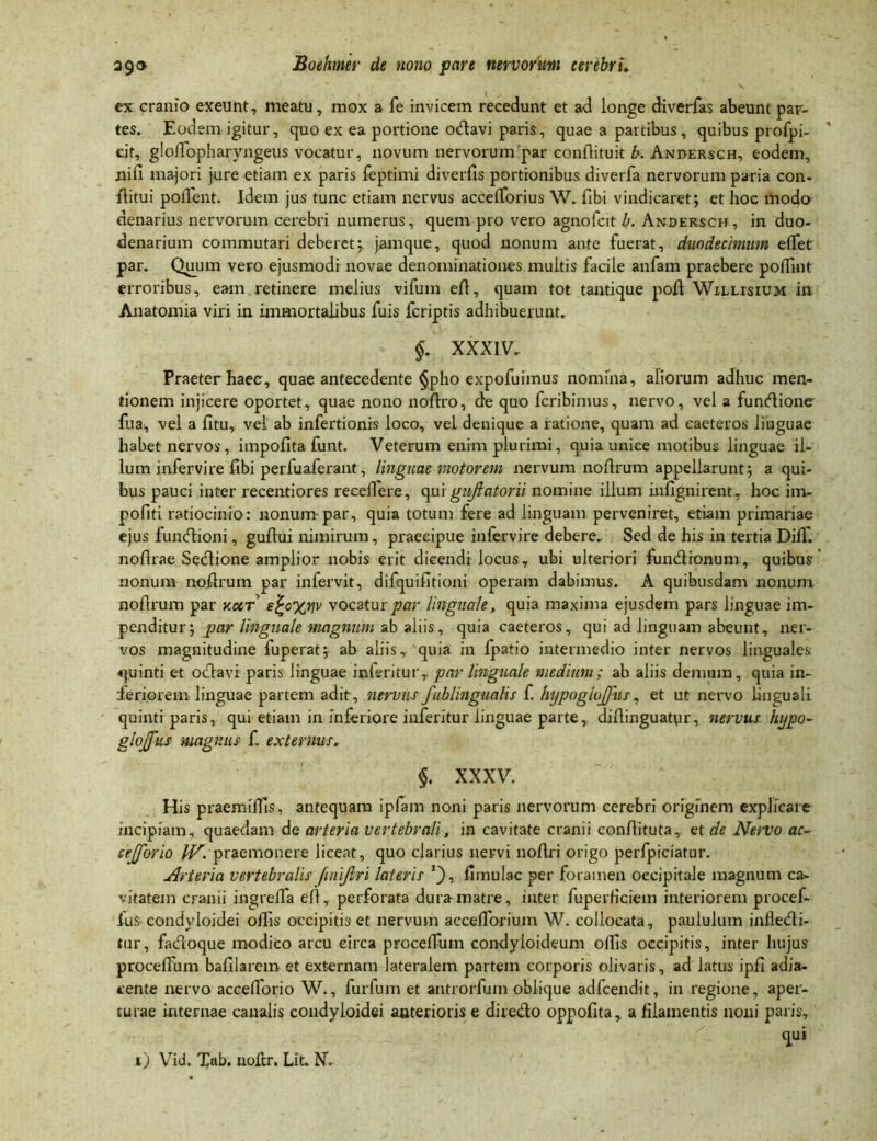 v ex cranio exeunt, meatu, mox a fe invicem recedunt et ad longe diverfas abeunt par- tes. Eodem igitur, quo ex ea portione otdavi paris, quae a partibus, quibus profpi- cit, gloffopharyngeus vocatur, novum nervorum par condituit b. Andersch, eodem, nili majori jure etiam ex paris feptimi diverfis portionibus diverfa nervorum paria con- ibitui pollent. Idem jus tunc etiam nervus accelTorius W. fibi vindicaret; et hoc modo denarius nervorum cerebri numerus, quem pro vero agnofcit b. Andersch, in duo- denarium commutari deberet; jamque, quod nonum ante fuerat, duodecimum elfet par. Quum vero ejusmodi novae denominationes multis facile anfam praebere poffint erroribus, eam retinere melius vifum ed, quam tot tantique pod Willisium in Anatomia viri in immortalibus fuis fcriptis adhibuerunt. §. XXXIV, Praeter haec, quae antecedente §pho expofuimus nomina, aliorum adhuc men- tionem injicere oportet, quae nono nodro, de quo fcribimus, nervo, vel a funcdione fua, vel a dtu, vel ab infertionis loco, veL denique a ratione, quam ad caeteros linguae habet nervos, impolitafunt. Veterum enim plurimi, q.uia unice motibus linguae il- lum infervire dbi perfuaferant, linguae motorem nervum nodrum appellarunt; a qui- bus pauci inter recentiores recedere, qui gujlatorii nomine illum infignirent, hoc im- politi ratiocinio: nonum par, quia totum fere ad linguam perveniret, etiam primariae ejus funtdioni, gudui nimirum, praecipue infervire debere. Sed de his in tertia Did'. nodrae Sedlione amplior nobis erit dicendi locus, ubi ulteriori fundironum, quibus ’ nonum nodrum par infervit, difquifltioni operam dabimus. A quibusdam nonum nodrum par accr e£c%tjv vocatur par linguale, quia maxima ejusdem pars linguae im- penditur; par linguale magnum ab aliis, quia caeteros, qui ad linguam abeunt, ner- vos magnitudine luperat; ab aliis, quia in fpatio intermedio inter nervos linguales quinti et oclavi paris linguae inferitur,. par linguale medium; ab aliis demum, quia in- feriorem linguae partem adit, nervus fublinguahs f. hypoglojfus, et ut nervo linguali quinti paris, qui etiam in inferiore inferitur linguae parte, didinguatpr, nervus hijpo- gtojfus magnus f. externus. §. XXXV. His praemidls, antequam ipfam noni paris nervorum cerebri originem explicare incipiam, quaedam de arteria vertebrali, in cavitate cranii condituta, et de Nervo ac- cejforio IV. praemonere liceat, quo clarius nervi nodri origo perfpiciatur. Arteria vertebralis fnijlri lateris T), dinulac per foramen occipitale magnum ca- vitatem cranii ingrelfa ed, perforata dura matre, inter fuperHciem interiorem procef- fus condyloidei offis occipitis et nervum accedor i um W. collocata, paululum infledi- tur, facloque modico arcu circa proceduin condyloideum odis occipitis, inter hujus procedum badlaremet externam lateralem partem corporis olivaris, ad latus ipfi adia- cente nervo accefforio W., furfum et antrorfum oblique adfcendit, in regione, aper- turae internae canalis condyloidei anterioris e dire&o oppofita, a filamentis noni paris, qui