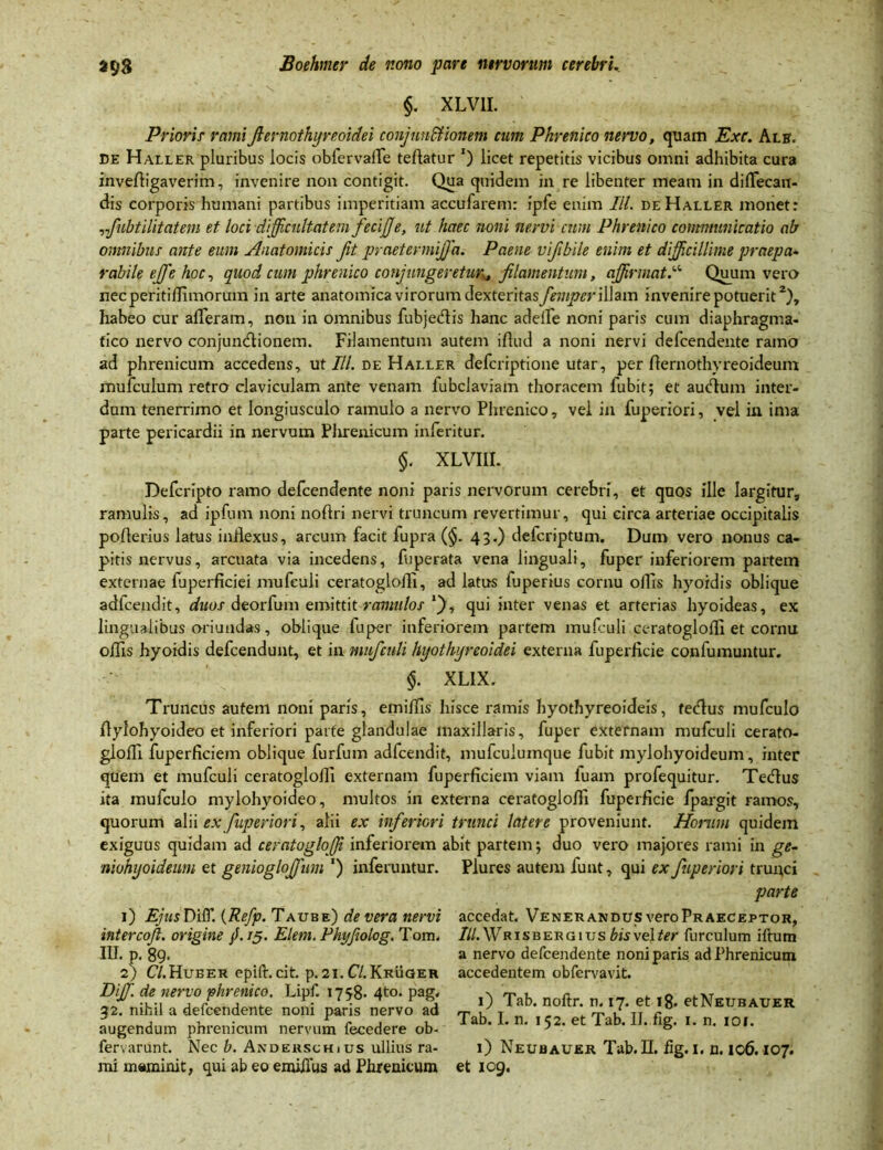 §. XLV1I. Prioris- ramifiernothyreoidei conjunctionem cum Phrenico nervo, quam Exc. Alb. de Haller pluribus locis obfervaire teflatur *) licet repetitis vicibus omni adhibita cura invefligaverim, invenire non contigit. Qua quidem in re libenter meam in diffecan- dis corporis humani partibus imperitiam accufarem: ipfe enim IU. de Haller monet: ,,fubtilitatem et loci difficultatem fecijje, ut haec noni nervi cum Phrenico communicatio ab omnibus ante eum Anatomicis fit praetermijfa. Paene vifibile enim et difficillime praepa* rabile effie hoc, quod cum phrenico conjungeretur* filamentum, affirmat.“ Quum vera necperitiffimorum in arte anatomica virorum &o.\toht&sfempcr illam invenire potuerit2), habeo cur afferam, non in omnibus fubjedis hanc adede noni paris cum diaphragma- tico nervo conjunctionem. Filamentum autem iflud a noni irervi defcendente ramo ad phrenicum accedens, ut III. de Haller defcriptione utar, per fternothyreoideum mufculum retro claviculam ante venam lubclaviam thoracem fubit; et auCtum inter- dum tenerrimo et longiusculo ramulo a nervo Phrenico, vel in fuperiori, vel in ima parte pericardii in nervum Plirenicum inferitur. §. XLVIII. Defcripto ramo defcendente noni paris nervorum cerebri, et quos ille largitur, ramulis, ad ipfum noni noftri nervi truncum revertimur, qui circa arteriae occipitalis pofterius latus inflexus, arcum facit fupra (§. 43.) defcriptum. Dum vero nonus ca- pitis nervus, arcuata via incedens, fuperata vena linguali, fuper inferiorem partem externae fuperficiei mufculi ceratogloffi, ad latus fuperius cornu ollis hyoidis oblique adlcendit, duos deorfum emittit ramulos *j), qui inter venas et arterias hyoideas, ex lingualibus oriundas, oblique fuper inferiorem partem mufculi ceratoglofll et cornu offis hyoidis defcendunt, et in mufculi hyothyreoidei externa fuperficie confumuntur. §. XL1X. Truncus autem noni paris, emiffis hisce ramis hyothyreoideis, teClus mufculo flylohyoideo et inferiori parte glandulae maxillaris, fuper externam mufculi cerato- gioffi fuperRciem oblique furfum adfcendit, mufculumque fubit mylohyoideum, inter quem et mufculi ceratoglolli externam fuperficiem viam fuam profequitur. Tedus ita mufculo mylohyoideo, multos in externa ceratoglofll fuperficie fpargit ramos, quorum alii ex fuperiori, alii ex inferiori trunci latere proveniunt. Horum quidem exiguus quidam ad ceratogloffi inferiorem abit partem; duo vero majores rami in ge- niohyoideum et geniogloffium ‘) inferuntur. Plures autem funt, qui ex fuperiori trunci parte 1) EjusDiff. (Re/p. Taube) de vera nervi intercofi. origine jf. /5. Eleni. Phi/fiolog. Tom. III. p. 89* 2) C/.Hueer epift. cit. p. 2I.C/.Kruger Diff. de nervo phrenico. Lipf. 1758. 4to. pag. 32. nihil a defcendente noni paris nervo ad augendum phrenicum nervum fecedere ob- fervarunt. Nec b. Anderschius ullius ra- mi meminit, qui ab eo emiiius ad Phrenicum accedat. Venerandus vero Praeceptor, IU.Wrisbergiusbisvelter furculum iftutn a nervo defcendente noni paris ad Phrenicum accedentem obfervavit. 1) Tab. noftr. n. 17. et 18. etNEUBAUER. Tab. I. n. 152. et Tab. II. fig. 1. n. 101. 1) Neubauer Tab. II. fig. 1. n. 106.107. et 109.