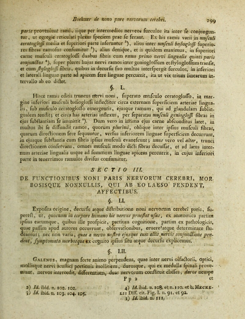 parte proveniunt rami, iique per intermedios nerveos furculos ita inter fe conjungun- tur, ut egregie reticulati plexus fpeciem prae fe ferant. Ex his ramis varii in mufculi ceratogloj/i media et fuperiori parte inferuntur 2), alius inter mufculi bajtogloji fuperio- res fibras ramoius confumitur 3), alius denique, et is quidem maximus, in fijperiori carne mufculi ceratogloiTi duabus fibris cum ramo primo nervi lingualis quinti paris conjunctus 4), luper plures hujus nervi ramos inter geniogloffum etflyiogiofliim tranfit, et cum Jlijlogh fi fibris, quibus in decurfu fuo multos interfpergit furculos, in inferiori et laterali linguae parte ad apicem fere linguae percurrit, ita ut vix trium linearum in- tervallo ab eo diflet, §. L. Hisce ramis editis truncus nervi noni, fuperato mufculo ceratoglolfo, in mar- gine inferiori mufculi bailoglolfi infle&itur circa externam fuperficiem arteriae lingua- lis, fub mufculo ceratoglollo emergentis, ejusque ramum, qui ad glandulam fublin- gualem tendit; et circa has arterias inflexus, per feparatas mufculi gcnioglojji fibras in ejus fubflantiam fe immittit x). Dum vero in intima ejus carne abfeonditus latet, in multos ibi fe diffundit ramos, quorum plurimi, oblique inter ipfius mufculi fibras, quarum diredlionem fere fequuntur, verfus inferiorem linguae fuperficiem decurrunt, in ejusque fubflantia cum fibris ipfius mufculi evanefeunt ; unus vero vel alter, trunci diretflionem confervans, omnes mufculi modo ditfli fibras deculfat, et ad latus inter- num arteriae lingualis usque ad fummum linguae apicem percurrit, in cujus inferiori parte in tenerrimos ramulos divifus confumitur. S E C T T 0 III. DE FUNCTIONIBUS NONI PARIS NERVORUM CEREBRI, MOR- BOS1SQUE NONNULLIS, QUI AB EO LAESO' PENDENT, AFFECTIBUS. $. LI. Expofita origine, decurfu atque diflributione noni nervorum cerebri paris, fu- perefl, ut, quosnam in corpore humano hic nervus praefet uftis, ex anatomica partim ipfius earumque, quibus ille profpicit, partium cognitione, partim ex pathologicis, quae paiinn apud autores occurrunt, obfervationibus, eruere’atque determinare Au- deamus; nec non varia, quae a nervo nojlro ejusque cum aliis nervis conjunctione pen- dent, fymptomata morbos que ex cognito ipfius fitu atque decurfu explicemus. §. LII. Galenus, magnam forte animo perpendens, quae inter nervi olfadtorii, optici, mollisque nervi acuftici portionis mollitiem, durosque, qui ex medulla fpinali prove- niunt. nervos intercedit, differentiam, duas nervorum conflituit clalfcs, duros nempe P p 2 et 4) Id. ibid. n. 108. et n. 110. et b. Mecice- tu DifT. cit. Fig. I. n. 91. et 92. 1} Id. ibid. n. 111. t 2) Id. ibid. n. 102. 102. 5) Id. ibid. n. 103. 104. 105.