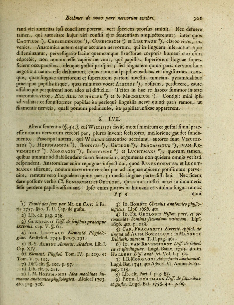 tanti viri autoritas ipfi conciliare poterat, veri fpeciem prorfus amittit. Nec defuere tamen, qui autoritate hujus viri confifi ejus fententiam amplecterentur; inter quos, Cattium Cheseldenium 2), Guerickium 3) et Lieutaud 4), claros viros, in- venies. Anatomica autem eaque accurata nervorum, qui in linguam inferuntur atque dilleminantur, pervefiigatio facile quemcunque ftrudlurae corporis humani euriofum edpcebit, non nonum ede capitis nervum, qui papillis, fuperiorem linguae fuper- ficiem occupantibus, ideoque guflui profpicit; fed lingualem quinti paris nervum huic negotio a natura elfe deftinatum, cujus ramos ad papillas vallatas et fungiformes, eam- que, quae linguae anteriorem et fuperiorem partem inveflit, tunicam, pyramidalibus praecipue papillis iisque, quas minimas vocat Albinus 5), obfitam, perducere, caute allidueque perquirenti non adeo eft difficile. Tefies in hac re habeo fummos in arte anatomica viros, Exc. Alb. de haller 6) et b. Meckelium 7). Contigit mihi ipfi ad vallatas et fungiformes papillas ita perfequi lingualis nervi quinti paris ramos, ut filamentis nerveis, quafi pomum pedunculo, ita papillae infixae apparerent.' §. lvii: Altera fententia (§. 54.), cuiWittisius favit, motui nimirum et gufiui fimulprae-- efie nonum nervorum cerebri par, plures invertit fecflatores, meliorique gaudet funda-- mento. Praecipui autem, qui Willisii fententiae accedunt, autores funt Vieusse- nius'), Hoffmannus *), Bohnius 3), Ortlob 4), Fracassitus s), van Re- venhorst' 6), Morgagni7), Bonhomme h) et Luchtmans 9); quorum tamen, quibus utuntur ad fiabiliendam fuam fententiam, argumenta non quidem omnia veritati. refpondent. Anatomicae enim repugnat infpedtioni, quod Revenhorstius etLucHT- iiANNs allerunt, nonum nervorum cerebri par ad linguae apicem potillimum perve- nire, ramum vero lingualem quinti paris in media linguae parte difiribui. Nec fidem dare poflum verbis Cl. Bonhommii et Ortlobi, qUi ramos noftri nervi in innumeris iefe perdere papillis affirmant. Ipfe enim pluries in humana et vitulina lingua ramos P p 3 ttoni' *i) Traite des fens par Mr. le Cat, a Pa- ris 1757» 8vo- T. D. Cap. de guftu. 2) Lib. cit pag. 238. 3) Guerxckii Diff. de fenfibus praecipue externis, cap. V. §. 61. 4) Ioh. Lieutaud Elementa Phyfiolo- giae. Amftelod. 1749. 8vo- p* 291. 5) B. S. Albini Annotat. Academ. Lib.I. Cap. XIV. 6) Element. Phyfiol. Tom,IV. p. 219. et Tom. V. p. 112. 7) DilT. cit. §. 101. p. 97. ») Lib. cit. p. 211. 2) I. M. Hoffmanni Idea machinae hu- manae anatomico-phyfiologica. Altdorf 1703. 4tu. pag. 306. 3) Io. BohNti Circulus anatomico phy fio'-- logicus. Lipf. 1686. 4to. 4) Io. Fr. Ortlobii Eiflor. part. et oe- conomiae hominis fecundum naturam. Lipf. 1696. 4to. p. 218. 5) Car. Fracassiti Exercit. epijlol. de' lingua ad Alph.Borellum ; in 1\Ianget! Bibliotli. anatom. T. II. pag. 461. 6) Io. van Re venhorst Diff. de fabri- ca et ufu linguae. Lugd. Batav. 1739. qto in Halleri Diff. anat.fel. Vol. I. p. 95. 7) I. B. Morgagni Adverfarici anatomica. Lugd. Bat. 1741.4to Adverf. VI. Animadv. 91. pag. 118- 8) Lib. cit. Part. I. pag. 8t- 9) Petr. Luchtmans Diff. defaporibus' etgujlu. Lugd. Bat. 1758- 4t0- p. 69.