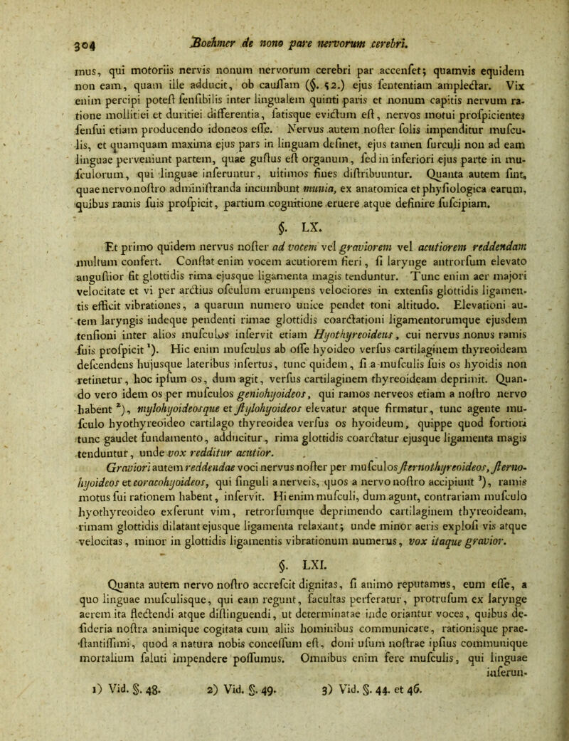 mus, qui motoriis nervis nonum nervorum cerebri par accenfet; quamvis equidem non eam, quam ille adducit, ob cauilam (§. 42.) ejus fententiam ampledar. Vix enim percipi poteft fenfibilis inter lingualem quinti paris et nonum capitis nervum ra- tione mollitiei et duritiei differentia, iatisque evictum eft, nervos motui profpicientes fenfui etiam producendo idoneos efle. Nervus autem nofter folis impenditur mufcu- lis, et quamquam maxima ejus pars in linguam definet, ejus tamen furculi non ad eam linguae perveniunt partem, quae guftus eft organum, fed in inferiori ejus parte in am- iculorum, qui linguae inferuntur, ultimos fines diftribuuntur. Quanta autem fint, quae nervo noftro adminiftranda incumbunt munia, ex anatomica et phyfiologica earum, quibus ramis fuis profpicit, partium cognitione eruere atque definire fufcipiam. §. LX. Et primo quidem nervus nofter ad vocem vel graviorem vel acutiorem reddendam multum confert. Conflat enim vocem acutiorem fieri, fi larynge antrorfum elevato anguftior fit glottidis rima ejusque ligamenta magis tenduntur. Tunc enim aer majori velocitate et vi per arctius ofculum erumpens velociores in extenfis glottidis ligamen- tis efficit vibrationes, aquarum numero unice pendet toni altitudo. Elevationi au- tem laryngis indeque pendenti rimae glottidis coardationi ligamentorumque ejusdem tenfioni inter alios mufcuLos infervit etiam Hyothyreoideus, cui nervus nonus ramis fuis profpicit'). Hic enim mufculus ab offe hyoideo verfus cartilaginem thyreoideam defcendens hujusque lateribus infertus, tunc quidem, fi a mufculis fuis os hyoidis non retinetur, hoc ipfum os, dum agit, verfus cartilaginem thyreoideam deprimit. Quan- do vero idem os per mufculos geniohyoideos, qui ramos nerveos etiam a noftro nervo habent *), mylohyoideos que et Jlylohyoideos e levatur atque firmatur, tunc agente mu- fculo hyothyreoideo cartilago thyreoidea verfus os hyroideum, quippe quod fortiori tunc gaudet fundamento, adducitur, rima glottidis coardatur ejusque ligamenta magis tenduntur, unde vox redditur acutior. Graviori autem reddendae voci nervus nofter per mufculosJlernothyreoideos, Jlerno- hyoideos et coracohyoideos, qui finguli anerveis, quos a nervo noftro accipiunt 3), ramis motus fui rationem habent, infervit. Hienimmufculi, dum.agunt, contrariam mufculo hyothyreoideo exferunt vim, retrorfumque deprimendo cartilaginem thyreoideam, rimam glottidis dilatant ejusque ligamenta relaxant; unde minor aeris expiofi vis atque velocitas, minor in glottidis ligamentis vibrationum numerus, vox itaque gravior. §. LXI. Quanta autem nervo noftro accrefcit dignitas, fi animo reputamus, eum efle, a quo linguae mufculisque, qui eam regunt, facultas perferatur, protrufum ex larynge aerem ita fledendi atque diftinguendi, ut determinatae inde oriantur voces, quibus de- fideria noftra animique cogitata cum aliis hominibus communicare, rationisque prae- •{tantiffimi, quod a natura nobis conceffum eft, doni ufum noftrae ipfius communique mortalium faluti impendere poffumus. Omnibus enim fere mufculis, qui linguae iuferun-